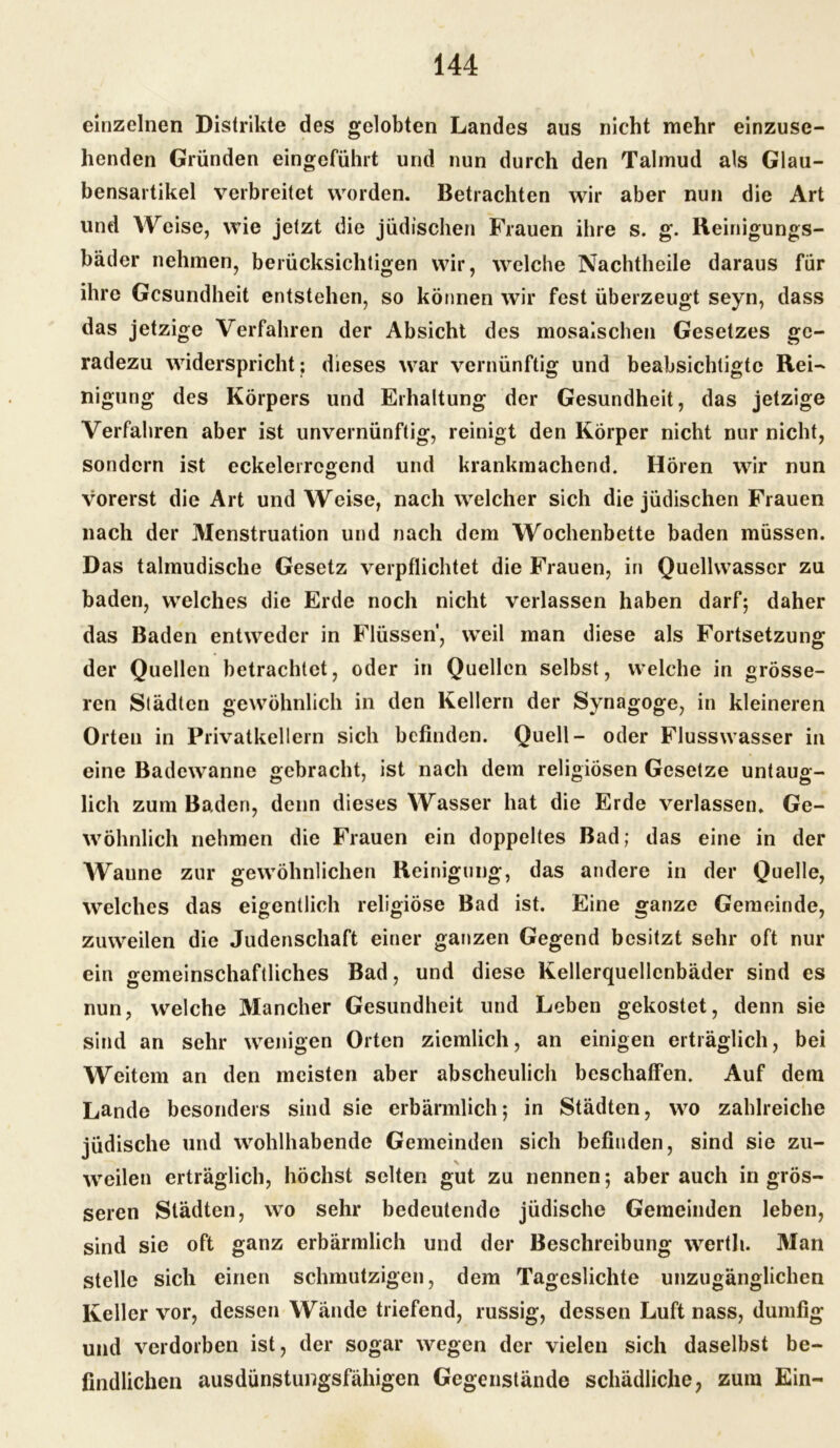 einzelnen Distrikte des gelobten Landes aus nicht mehr einzuse- henden Gründen eingeführt und nun durch den Talmud als Glau- bensartikel verbreitet worden. Betrachten wir aber nun die Art und AYreise, wie jetzt die jüdischen Frauen ihre s. g. Reinigungs- bäder nehmen, berücksichtigen wir, welche Nachtheile daraus für ihre Gesundheit entstehen, so können wir fest überzeugt seyn, dass das jetzige Verfahren der Absicht des mosaischen Gesetzes ge- radezu widerspricht; dieses war vernünftig und beabsichtigte Rei- nigung des Körpers und Erhaltung der Gesundheit, das jetzige Verfahren aber ist unvernünftig, reinigt den Körper nicht nur nicht, sondern ist eckelerrcgend und krankmachend. Hören wir nun vorerst die Art und Weise, nach welcher sich die jüdischen Frauen nach der Menstruation und nach dem Wochenbette baden müssen. Das talmudische Gesetz verpflichtet die Frauen, in Quellwasser zu baden, welches die Erde noch nicht verlassen haben darf; daher das Baden entweder in Flüssen’, weil man diese als Fortsetzung der Quellen betrachtet, oder in Quellen selbst, welche in grösse- ren Städten gewöhnlich in den Kellern der Synagoge, in kleineren Orten in Privatkellern sich befinden. Quell- oder Flusswasser in eine Badewanne gebracht, ist nach dem religiösen Gesetze untaug- lich zum Baden, denn dieses Wasser hat die Erde verlassen. Ge- wöhnlich nehmen die Frauen ein doppeltes Bad; das eine in der AVaune zur gewöhnlichen Reinigung, das andere in der Quelle, welches das eigentlich religiöse Bad ist. Eine ganze Gemeinde, zuweilen die Judenschaft einer ganzen Gegend besitzt sehr oft nur ein gemeinschaftliches Bad, und diese Kellerquellenbäder sind es nun, welche Mancher Gesundheit und Leben gekostet, denn sie sind an sehr wenigen Orten ziemlich, an einigen erträglich, bei Weitem an den meisten aber abscheulich beschaffen. Auf dem Lande besonders sind sie erbärmlich; in Städten, wo zahlreiche jüdische und wohlhabende Gemeinden sich befinden, sind sie zu- \ weilen erträglich, höchst selten gut zu nennen; aber auch in grös- seren Städten, wo sehr bedeutende jüdische Gemeinden leben, sind sie oft ganz erbärmlich und der Beschreibung werth. Alan stelle sich einen schmutzigen, dem Tageslichte unzugänglichen Keller vor, dessen Wände triefend, russig, dessen Luft nass, dumfig und verdorben ist, der sogar wegen der vielen sich daselbst be- findlichen ausdünstungsfähigen Gegenstände schädliche, zum Ein-