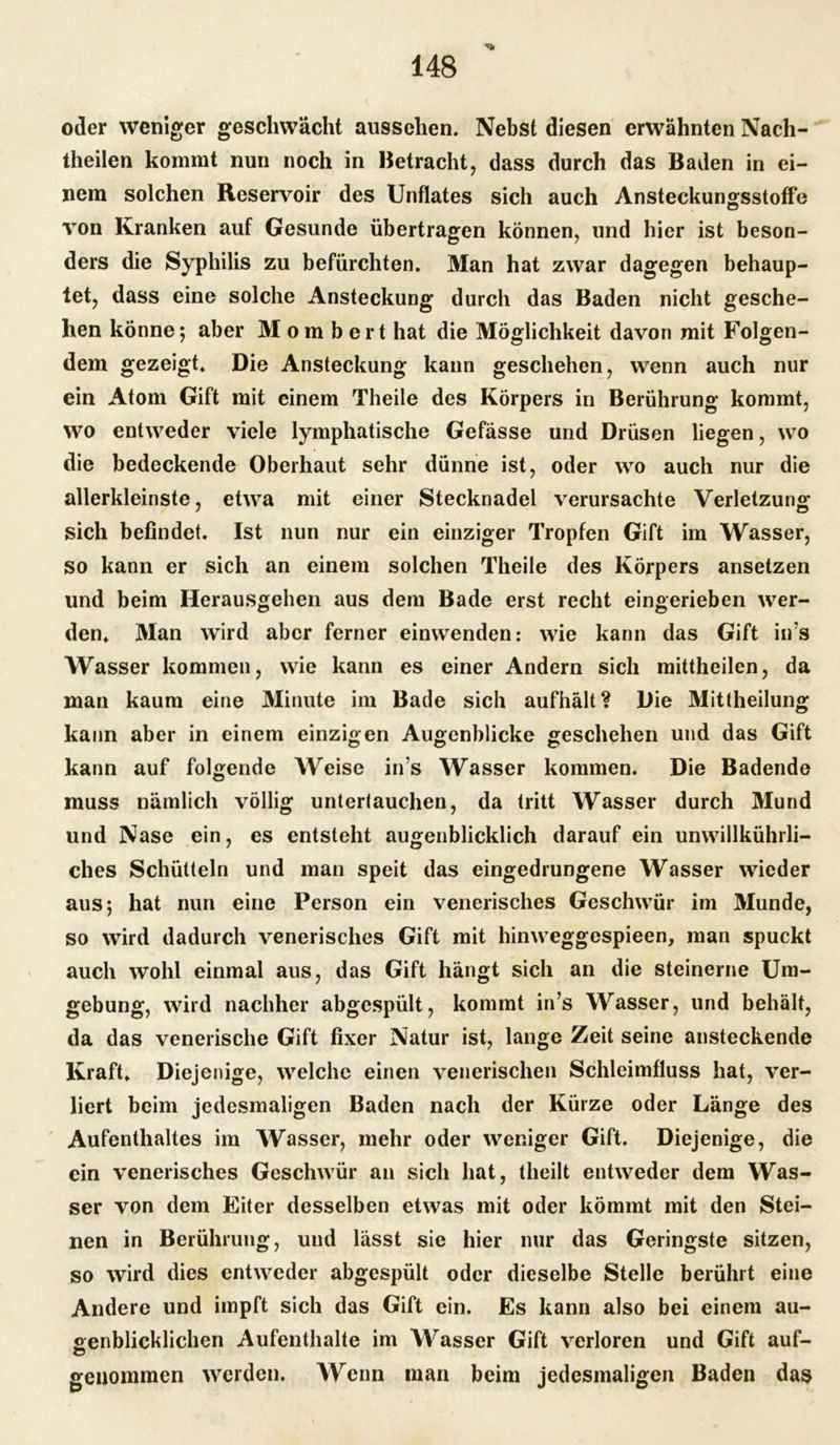 ■% oder weniger geschwächt aussehen. Nebst diesen erwähnten Nach- theilen kommt nun noch in Betracht, dass durch das Baden in ei- nem solchen Reservoir des Unflates sich auch Ansteckungsstoffe von Kranken auf Gesunde übertragen können, und hier ist beson- ders die Syphilis zu befürchten. Man hat zwar dagegen behaup- tet, dass eine solche Ansteckung durch das Baden nicht gesche- hen könne; aber Mombert hat die Möglichkeit davon mit Folgen- dem gezeigt. Die Ansteckung kann geschehen, wenn auch nur ein Atom Gift mit einem Theile des Körpers in Berührung kommt, wo entweder viele lymphatische Gefässe und Drüsen liegen, wo die bedeckende Oberhaut sehr dünne ist, oder wo auch nur die allerkleinste, etwa mit einer Stecknadel verursachte Verletzung sich befindet. Ist nun nur ein einziger Tropfen Gift im Wasser, so kann er sich an einem solchen Theile des Körpers ansetzen und beim Herausgehen aus dem Bade erst recht eingerieben wer- den. Man wird aber ferner einwenden: wie kann das Gift ins Wasser kommen, wie kann es einer Andern sich mittheilen, da man kaum eine Minute im Bade sich aufhält? Die Mittheilung kann aber in einem einzigen Augenblicke geschehen und das Gift kann auf folgende Weise in s Wasser kommen. Die Badende muss nämlich völlig untertauchen, da tritt Wasser durch Mund und Nase ein, es entsteht augenblicklich darauf ein unwillkührli- ches Schütteln und man speit das eingedrungene Wasser wieder aus; hat nun eine Person ein venerisches Geschwür im Munde, so wird dadurch venerisches Gift mit hinweggcspieen, man spuckt auch wohl einmal aus, das Gift hängt sich an die steinerne Um- gebung, wird nachher abgespült, kommt in’s Wasser, und behält, da das venerische Gift fixer Natur ist, lange Zeit seine ansteckende Kraft. Diejenige, welche einen venerischen Schleimfluss hat, ver- liert beim jedesmaligen Baden nach der Kürze oder Länge des Aufenthaltes im Wasser, mehr oder weniger Gift. Diejenige, die ein venerisches Geschwür an sich hat, theilt entweder dem Was- ser von dem Eiter desselben etwas mit oder kömmt mit den Stei- nen in Berührung, und lässt sie hier nur das Geringste sitzen, so wird dies entweder abgespült oder dieselbe Stelle berührt eine Andere und impft sich das Gift ein. Es kann also bei einem au- genblicklichen Aufenthalte im AVrasser Gift verloren und Gift auf- genommen werden. Wenn man beim jedesmaligen Baden das