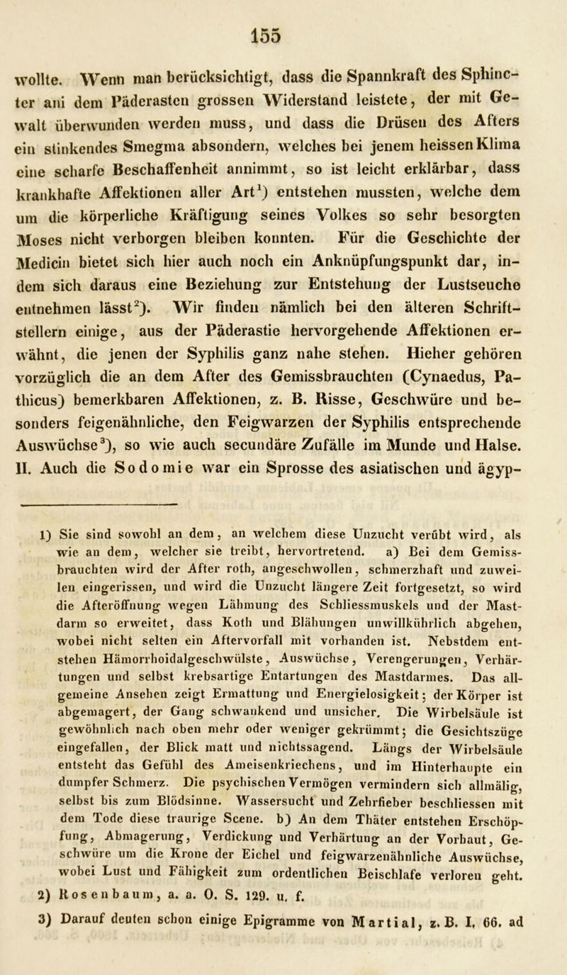 wollte. Wenn man berücksichtigt, dass die Spannkraft des Sphinc- ter ani dem Päderasten grossen Widerstand leistete, der mit Ge- walt überwunden werden muss, und dass die Drüsen des Afters ein stinkendes Smegma absondern, welches bei jenem heissen Klima eine scharfe Beschaffenheit annimmt, so ist leicht erklärbar, dass krankhafte Affektionen aller Art1) entstehen mussten, welche dem um die körperliche Kräftigung seines Volkes so sehr besorgten Moses nicht verborgen bleiben konnten. Für die Geschichte der Medicin bietet sich hier auch noch ein Anknüpfungspunkt dar, in- dem sich daraus eine Beziehung zur Entstehung der Lustseuche entnehmen lässt2). Wir finden nämlich bei den älteren Schrift- stellern einige, aus der Päderastie hervorgehende Affektionen er- wähnt, die jenen der Syphilis ganz nahe stehen. Hieher gehören vorzüglich die an dem After des Gemissbrauchten (Cynaedus, Pa- thicus) bemerkbaren Affektionen, z. B. Hisse, Geschwüre und be- sonders feigenähnliche, den Feigwarzen der Syphilis entsprechende Auswüchse3), so wie auch secundäre Zufälle im Munde und Halse. II. Auch die Sodomie war ein Sprosse des asiatischen und ägyp- 1) Sie sind sowohl an dem, an welchem diese Unzucht verübt wird, als wie an dem, welcher sie treibt, hervortretend. a) Bei dem Gemiss- brauchten wird der After roth, angeschwollen, schmerzhaft und zuwei- len eingerissen, und wird die Unzucht längere Zeit fortgesetzt, so wird die Afteröffnung wegen Lähmung des Schliessmuskels und der Mast- darm so erweitet, dass Koth und Blähungen unwillkührlich abgehen, wobei nicht selten ein Aftervorfall mit vorhanden ist. Nebstdem ent- stehen Hämorrhoidalgeschwülste, Auswüchse, Verengerungen, Verhär- tungen und selbst krebsartige Entartungen des Mastdarmes. Das all- gemeine Ansehen zeigt Ermattung und Energielosigkeit; der Körper ist abgemagert, der Gang schwankend und unsicher. Die Wirbelsäule ist gewöhnlich nach oben mehr oder weniger gekrümmt: die Gesichtszüo-e eingefallen, der Blick matt und nichtssagend. Längs der Wirbelsäule entsteht das Gefühl des Ameisenkriechens, und im Hinterhaupte ein dumpfer Schmerz. Die psychischen Vermögen vermindern sich allmälig, selbst bis zum Blödsinne. Wassersucht und Zehrfieber beschliessen mit dem Tode diese traurige Scene, b) An dem Thäter entstehen Erschöp- fung, Abmagerung, Verdickung und Verhärtung an der Vorhaut, Ge- schwüre um die Krone der Eichel und feigwarzenähnliche Auswüchse, wobei Lust und Fähigkeit zum ordentlichen Beischlafe verloren geht. 2) Kosen bäum, a. a. 0. S. 129. u. f. 3) Darauf deuten schon einige Epigramme von Martial, z. B. I, 66. ad