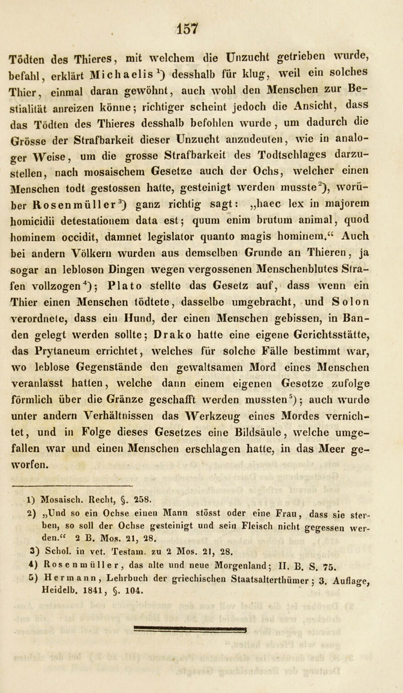 Tödten des Thieres, mit welchem die Unzucht getrieben wurde, befahl, erklärt Michaelis1) desshalb für klug, weil ein solches Thier, einmal daran gewöhnt, auch wohl den Menschen zur Be- stialität anreizen könne; richtiger scheint jedoch die Ansicht, dass das Tödten des Thieres desshalb befohlen wurde, um dadurch die Grösse der Strafbarkeit dieser Unzucht anzudeuten, wie in analo- ger Weise, um die grosse Strafbarkeit des Todtschlages darzu- stellen, nach mosaischem Gesetze auch der Ochs, welcher einen Menschen todt gestossen hatte, gesteinigt werden musste2), worü- ber Ro senmüller3) ganz richtig sagt: „haec lex in majorem homicidii detestationem data est; quum enim brutum animal, quod hominem occidit, damnet legislator quanto magis hominem*“ Auch bei andern Völkern wurden aus demselben Grunde an Thieren, ja sogar an leblosen Dingen wegen vergossenen Menschenblutes Stra- fen vollzogen4); Plato stellte das Gesetz auf, dass wenn ein Thier einen Menschen tödtete, dasselbe umgebracht, und Solon verordnete, dass ein Hund, der einen Menschen gebissen, in Ban- den gelegt werden sollte; Drako hatte eine eigene Gerichtsstätte, das Prytaneum errichtet, welches für solche Fälle bestimmt war, wo leblose Gegenstände den gewaltsamen Mord eines Menschen veranlasst hatten, welche dann einem eigenen Gesetze zufolge förmlich über die Gränze geschafft werden mussten5); auch wurde unter andern Verhältnissen das Werkzeug eines Mordes vernich- tet, und in Folge dieses Gesetzes eine Bildsäule, welche umge- fallen war und einen Menschen erschlagen hatte, in das Meer ge- worfen. 1) Mosaisch. Recht, §. 258. 2) „Und so ein Ochse einen Mann stösst oder eine Frau, dass sie ster- ben, so soll der Ochse gesteinigt und sein Fleisch nicht gegessen wer- den.u 2 B. Mos. 21, 28. 3) Schol. in vet. Testam. zu 2 Mos. 21, 28. 4) Rosenmüller, das alte und neue Morgenland; II. B. S. 75. 5) Hermann, Lehrbuch der griechischen Staatsalterthümer ; 3. Auflage, Heidelb. 1841, §. 104.