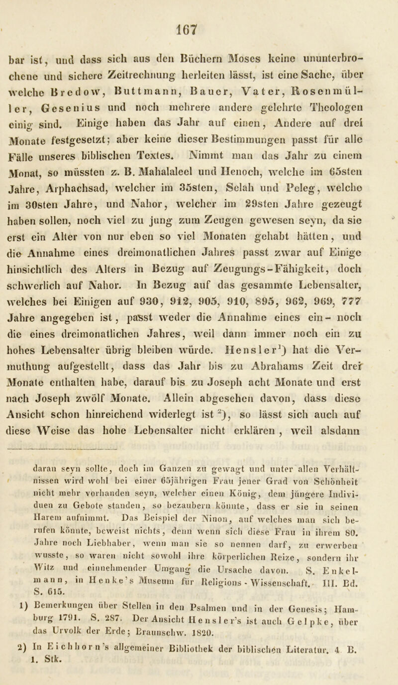 bar ist, und dass sich aus den Büchern Moses keine ununterbro- chene und sichere Zeitrechnung herleiten lässt, ist eine Sache, über welche Bredow, Buttmann, Bauer, Vater, Rosenmül- ler, Gesenius und noch mehrere andere gelehrte Theologen einig sind. Einige haben das Jahr auf einen, Andere auf drei Monate festgesetzt ; aber keine dieser Bestimmungen passt für alle Fälle unseres biblischen Textes. Nimmt man das Jahr zu einem Monat, so müssten z. B. Mahalaleel und Henoch, welche im 65sten Jahre, Arphachsad, welcher im 35sten, Selah und Pcleg, welche im 30sten Jahre, und Nahor, welcher im 29sten Jahre gezeugt haben sollen, noch viel zu jung zum Zeugen gewesen sevn, da sie erst ein Alter von nur eben so viel Monaten gehabt hätten, und die Annahme eines dreimonatlichen Jahres passt zwar auf Einige hinsichtlich des Alters in Bezug auf Zeugungs-Fähigkeit, doch schwerlich auf Nahor. ln Bezug auf das gesammte Lebensalter, welches bei Einigen auf 930, 91g, 905, 910, 895, 962, 969, 777 Jahre angegeben ist, passt weder die Annahme eines ein- noch die eines dreimonatlichen Jahres, weil dann immer noch ein zu hohes Lebensalter übrig bleiben würde. HenslerJ) hat die Ver- muthung aufgestellt, dass das Jahr bis zu Abrahams Zeit drei Monate enthalten habe, darauf bis zu Joseph acht Monate und erst nach Joseph zwölf Monate. Allein abgesehen davon, dass diese Ansicht schon hinreichend widerlegt ist 2), so lässt sich auch auf diese Weise das hohe Lebensalter nicht erklären , weil alsdann t daran seyn sollte, doch im Ganzen zu gewagt und unter allen Verhält- nissen wird wohl bei einer 65jährigen Frau jener Grad von Schönheit nicht mehr vorhanden seyn, welcher einen König, dem jüngere Indivi- duen zu Gebote standen, so bezaubern könnte, dass er sie in seinen Harem aufnimmt. Das Beispiel der Ninon, auf welches man sich be- rufen könnte, beweist nichts, denn wenn sich diese Frau in ihrem 80. Jahre noch Liebhaber, wenn man sie so nennen darf, zu erwerben wusste, so waren nicht sowohl ihre körperlichen Reize, sondern ihr Witz und einnehmender Umgang die Ursache davon. S. Enkel- mann, in Henke’s Museum für Religions - Wissenschaft. III. Bd. S. 615. 1) Bemerkungen über Stellen in den Psalmen und in der Genesis; bürg 1791. S. 287. Der Ansicht Hensler’s ist auch Gelpke das Urvolk der Erde; Kraunschw. 1820. Ham- , über 2) In Eichhorn’s allgemeiner Bibliothek der biblischen Literatur. 4 B. 1. Stk.