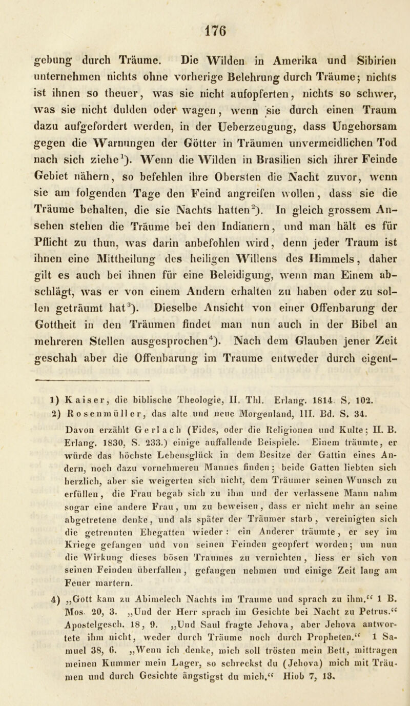 gebung durch Träume. Die Wilden in Amerika und Sibirien unternehmen nichts ohne vorherige Belehrung durch Träume; nichts ist ihnen so theuer, was sie nicht aufopferten, nichts so schwer, was sie nicht dulden oder wagen, wenn sie durch einen Traum dazu aufgefordert werden, in der Ueberzeugung, dass Ungehorsam gegen die Warnungen der Götter in Träumen unvermeidlichen Tod nach sich ziehe1). Wenn die Wilden in Brasilien sich ihrer Feinde Gebiet nähern, so befehlen ihre Obersten die Nacht zuvor, wenn sie am folgenden Tage den Feind angreifen wollen, dass sie die Träume behalten, die sie Nachts hatten2). In gleich grossem An- sehen stehen die Träume bei den Indianern, und man hält es für Pflicht zu tliun, was darin anbefohlen wird, denn jeder Traum ist ihnen eine Mittheilung des heiligen Willens des Himmels, daher gilt es auch bei ihnen für eine Beleidigung, wenn man Einem ab- schlägt, was er von einem Andern erhalten zu haben oder zu sol- len geträumt hat3). Dieselbe Ansicht von einer Offenbarung der Gottheit in den Träumen findet man nun auch in der Bibel an mehreren Stellen ausgesprochen4). Nach dem Glauben jener Zeit geschah aber die Offenbarung im Traume entweder durch eigent- 1) Kaiser, die biblische Theologie, II. Thl. Erlang. 1814. S, 102. 2) R o s e n in ü 11 e r, das alte und neue Morgenland, III. Bd. S. 34. Davon erzählt Gerl ach (Fides, oder die Religionen und Kulte; II. B. Erlang. 1830, S. 233.) einige auffallende Beispiele. Einem träumte, er würde das höchste Lebensglück in dem Besitze der Gattin eines An- dern, noch dazu vornehmeren Mannes finden ; beide Gatten liebten sich herzlich, aber sie weigerten sich nicht, dem Träumer seinen Wunsch zu erfüllen, die Frau begab sich zu ihm und der verlassene Mann nahm sogar eine andere Frau, um zu beweisen, dass er nicht mehr an seine abgetretene denke, und als später der Träumer starb, vereinigten sich die getrennten Ehegatten wieder: ein Anderer träumte, er sey im Kriege gefangen und von seinen Feinden geopfert worden; um nun die Wirkung dieses bösen Traumes zu vernichten , liess er sich von seinen Feinden überfallen, gefangen nehmen und einige Zeit lang am Feuer martern. 4) „Gott kam zu Abimelech Nachts im Traume und sprach zu ihm.“ 1 B. Mos. 20, 3. „Und der Herr sprach im Gesichte bei Nacht zu Petrus.“ Apostelgesch. 18, 9. „Und Saul fragte Jehova, aber Jehova antwor- tete ihm nicht, weder durch Träume noch durch Propheten.“ 1 Sa- muel 38, 0. „Wenn ich denke, mich soll trösten mein Bett, mittragen meinen Kummer mein Lager, so schreckst du (Jehova) mich mit Träu- men und durch Gesichte ängstigst du mich,“ Hiob 7, 13.