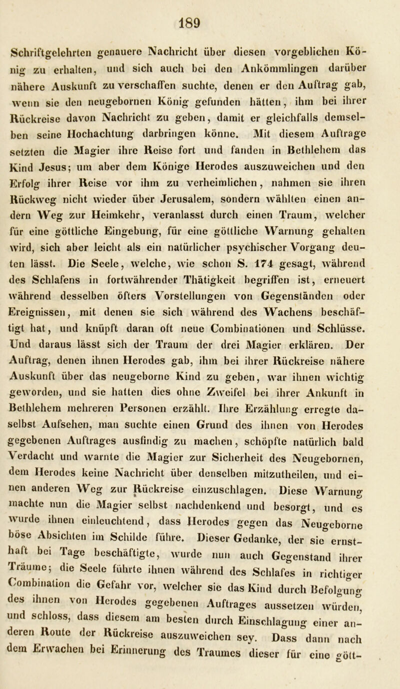 Schriftgelehrten genauere Nachricht über diesen vorgeblichen Kö- nig zu erhalten, und sich auch bei den Ankömmlingen darüber nähere Auskunft zu verschaffen suchte, denen er den Auftrag gab, wenn sie den neugebornen König gefunden hätten, ihm bei ihrer Rückreise davon Nachricht zu geben, damit er gleichfalls demsel- ben seine Hochachtung darbringen könne* Mit diesem Aufträge setzten die Magier ihre Reise fort und fanden in Bethlehem das Kind Jesus; um aber dem Könige Herodes auszuweichen und den Erfolg ihrer Reise vor ihm zu verheimlichen, nahmen sie ihren Rückweg nicht wieder über Jerusalem, sondern wählten einen an- dern Weg zur Heimkehr, veranlasst durch einen Traum, welcher für eine göttliche Eingebung, für eine göttliche Warnung gehalten wird, sich aber leicht als ein natürlicher psychischer Vorgang deu- ten lässt. Die Seele, welche, wie schon S. 174 gesagt, während des Schlafens in fortwährender Thätigkeit begriffen ist, erneuert während desselben öfters Vorstellungen von Gegenständen oder Ereignissen, mit denen sie sich während des Wachens beschäf- tigt hat, und knüpft daran oft neue Cornbinationen und Schlüsse. Und daraus lässt sich der Traum der drei Magier erklären. Der Auftrag, denen ihnen Herodes gab, ihm bei ihrer Rückreise nähere Auskunft über das neugeborne Kind zu geben, war ihnen wichtig geworden, und sie hatten dies ohne Zweifel bei ihrer Ankunft in Bethlehem mehreren Personen erzählt. Ihre Erzählung erregte da- selbst Aufsehen, man suchte einen Grund des ihnen von Herodes gegebenen Auftrages ausfindig zu machen, schöpfte natürlich bald \ erdacht und warnte die Magier zur Sicherheit des Neugebornen, dem Herodes keine Nachricht über denselben mitzutheilen, und ei- nen anderen Weg zur Rückreise einzuschlagen* Diese Warnung machte nun die Magier selbst nachdenkend und besorgt, und es wurde ihnen einleuchtend, dass Herodes gegen das Neugeborne böse Absichten im Schilde führe. Dieser Gedanke, der sie ernst- haft bei Tage beschäftigte, wurde nun auch Gegenstand ihrer Träume; die Seele führte ihnen während des Schlafes in richtiger Combination die Gefahr vor, welcher sie das Kind durch Befolgung des dinen von Herodes gegebenen Auftrages aussetzen würden, und schloss, dass diesem am besten durch Einschlaguug einer an- deren Route der Rückreise auszuweichen sey. Dass dann nach dem Erwachen bei Erinnerung des Traumes dieser für eine «ölt-