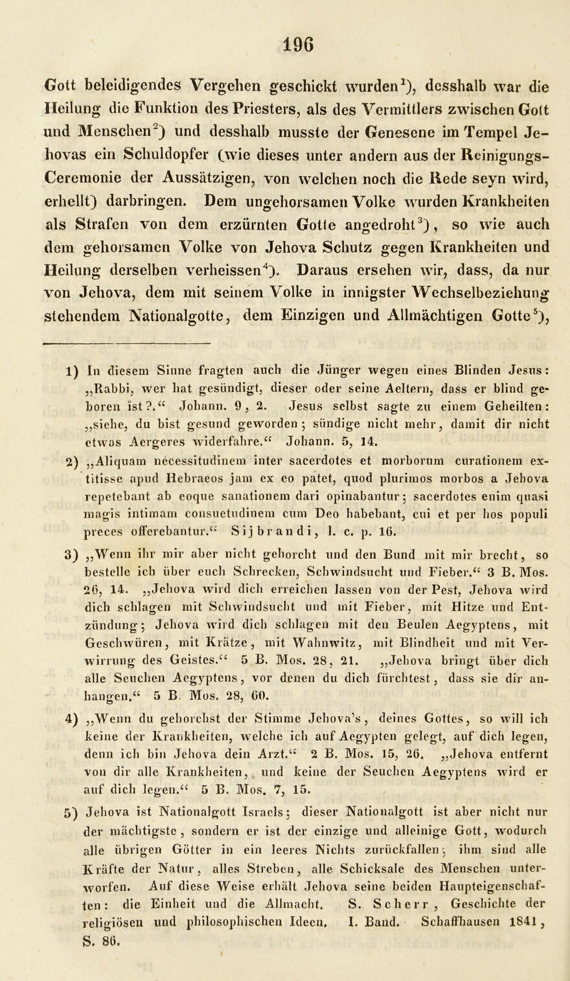 Gott beleidigendes Vergehen geschickt wurden1), desshalb war die Heilung die Funktion des Priesters, als des Vermittlers zwischen Go(t und Menschen2) und desshalb musste der Genesene im Tempel Je- hovas ein Schuldopfer (wie dieses unter andern aus der Reinigungs- Ceremonie der Aussätzigen, von welchen noch die Rede seyn wird, erhellt) darbringen. Dem ungehorsamen Volke wurden Krankheiten als Strafen von dem erzürnten Gotte angedroht3), so wie auch dem gehorsamen Volke von Jehova Schutz gegen Krankheiten und Heilung derselben verheissen4). Daraus ersehen wir, dass, da nur von Jehova, dem mit seinem Volke in innigster Wechselbeziehung stehendem Nationalgotte, dem Einzigen und Allmächtigen Gotte5), 1) In diesem Sinne fragten auch die Jünger wegen eines Blinden Jesus: „Rabbi, wer hat gesündigt, dieser oder seine Aeltern, dass er blind ge- boren ist?.“ Johann. 9, 2. Jesus selbst sagte zu einem Geheilten: „siehe, du bist gesund geworden ; sündige nicht mehr, damit dir nicht etwas Acrgeres widerfahre.“ Johann. 5, 14. 2) „Aliquam necessitudinem inter sacerdotes et morborum curationein ex- titisse apud Hebraeos jam ex eo patet, quod plurimos morbos a Jehova repetebant ab eoque sanationem dari opinabantur; sacerdotes enim quasi magis intimam consuetudinem cum Deo habebant, cui et per hos populi preces otferebantur.“ Sijbrandi, 1. c. p. 16. 3) „Wenn ihr mir aber nicht gehorcht und den Bund mit mir brecht, so bestelle ich über euch Schrecken, Schwindsucht und Fieber.“ 3 B. Mos. 26, 14. „Jehova wird dich erreichen lassen von der Pest, Jehova wird dich schlagen mit Schwindsucht und mit Fieber, mit Hitze und Ent- zündung; Jehova wird dich schlagen mit den Beulen Aegyptens, mit Geschwüren, mit Krätze, mit Wahnwitz, mit Blindheit und mit Ver- wirrung des Geistes.“ 5 B. Mos. 28, 21. „Jehova bringt über dich alle Seuchen Aegyptens, vor denen du dich fürchtest, dass sie dir an- hangen.“ 5 B. Mos. 28, 60. 4) „Wenn du gehorchst der Stimme Jehova's, deines Gottes, so will ich keine der Krankheiten, welche ich auf Aegypten gelegt, auf dich legen, denn ich bin Jehova dein Arzt.“ 2 B. Mos. 15, 26. „Jehova entfernt von dir alle Krankheiten, und keine der Seuchen Aegyptens wird er auf dich legen.“ 5 B. Mos. 7, 15. 5) Jehova ist Nationalgott Israels; dieser Nationalgott ist aber nicht nur der mächtigste, sondern er ist der einzige und alleinige Gott, wodurch alle übrigen Götter in ein leeres Nichts zurückfallen; ihm sind alle Kräfte der Natur, alles Streben, alle Schicksale des Menschen unter- warfen. Auf diese Weise erhält Jehova seine beiden Haupteigenschaf- ten: die Einheit und die Allmacht. S. Scher r, Geschichte der religiösen und philosophischen Ideen, I. Band. Schaffhausen 1841, S. 86.