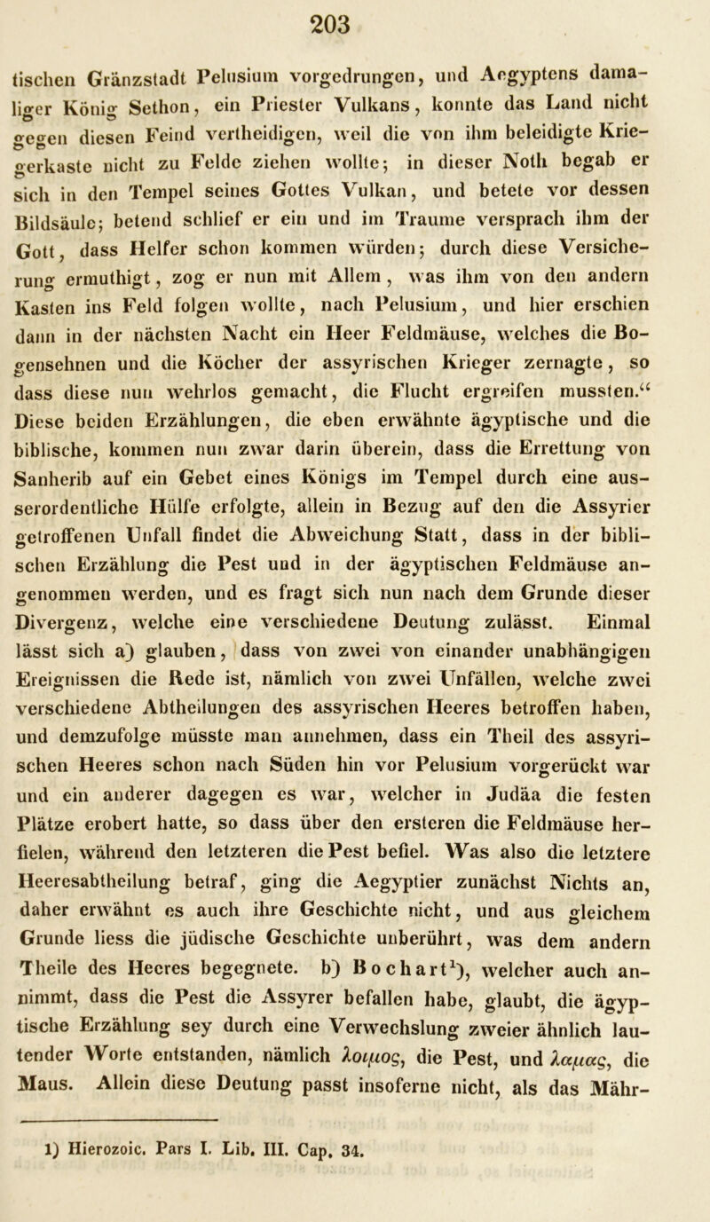 tischen Gränzstadt Pelusium vorgedrungen, und Aegyptens dama- liger Koni«* Sethon, ein Priester Vulkans, konnte das Land nicht Ö 5 # <yetren diesen Feind vertheidigcn, weil die von ihm beleidigte Krie- «erkaste nicht zu Felde ziehen wollte; in dieser Noth begab er Ö sich in den Tempel seines Gottes Vulkan, und betete vor dessen Bildsäule; betend schlief er ein und im Traume versprach ihm der Gott, dass Helfer schon kommen würden; durch diese Versiche- rung ermuthigt, zog er nun mit Allem , was ihm von den andern Kasten ins Feld folgen wollte, nach Pelusium, und hier erschien dann in der nächsten Nacht ein Heer Feldmäuse, welches die Bo- gensehnen und die Köcher der assyrischen Krieger zernagte, so dass diese nun wehrlos gemacht, die Flucht ergreifen mussten.a Diese beiden Erzählungen, die eben erwähnte ägyptische und die biblische, kommen nun zwar darin überein, dass die Errettung von Sanherib auf ein Gebet eines Königs im Tempel durch eine aus- serordentliche Hülfe erfolgte, allein in Bezug auf den die Assyrier getroffenen Unfall findet die Abweichung Statt, dass in der bibli- schen Erzählung die Pest und in der ägyptischen Feldmäuse an- genommen werden, und es fragt sich nun nach dem Grunde dieser Divergenz, welche eine verschiedene Deutung zulässt. Einmal lässt sich a) glauben, dass von zwei von einander unabhängigen Ereignissen die Rede ist, nämlich von zwei Unfällen, welche zwei verschiedene Abtheilungen des assyrischen Heeres betroffen haben, und demzufolge müsste man aunehmen, dass ein Theil des assyri- schen Heeres schon nach Süden hin vor Pelusium vorgerückt war und ein anderer dagegen es war, welcher in Judäa die festen Plätze erobert hatte, so dass über den ersteren die Feldmäuse her- fielen, während den letzteren die Pest befiel. Was also die letztere Heeresabtheilung betraf, ging die Aegyptier zunächst Nichts an, daher erwähnt es auch ihre Geschichte nicht, und aus gleichem Grunde liess die jüdische Geschichte unberührt, was dem andern Theile des Heeres begegnete, b) Bo chart1), welcher auch an- nimmt, dass die Pest die Assyrer befallen habe, glaubt, die ägyp- tische Erzählung sey durch eine Verwechslung zweier ähnlich lau- tender Worte entstanden, nämlich Ao^og, die Pest, und ilc^ceg, die Maus. Allein diese Deutung passt insoferne nicht, als das Mähr- 1) Hierozoic. Pars I. Lib, III, Cap. 34.