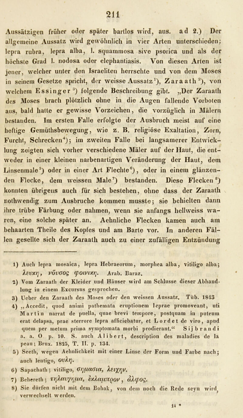 Aussätzigen früher oder später bartlos wird, aus. ad 2.) Der allgemeine Aussatz wird gewöhnlich in vier Arten unterschieden; lepra rubra, lepra alba, 1. squammosa sive psorica und als der höchste Grad 1. nodosa oder elephantiasis. Von diesen Arten ist jener, welcher unter den Israeliten herrschte und von dem Moses in seinem Gesetze spricht, der weisse Aussatz1), Zaraath2), von welchem Essinger3) folgende Beschreibung gibt. „Der Zaraath des Moses brach plötzlich ohne in die Augen fallende Vorboten aus, bald hatte er gewisse Vorzeichen, die vorzüglich in Malern bestanden. Im ersten Falle erfolgte der Ausbruch meist auf eine heftige Gemüthsbewegung, wie z. B. religiöse Exaltation, Zorn, Furcht, Schrecken4); im zweiten Falle bei langsamerer Entwick- lung zeigten sich vorher verschiedene Mäler auf der Haut, die ent- weder in einer kleinen narbenartigen Veränderung der Haut, dem Linsenmale5) oder in einer Art Flechte6), oder in einem glänzen- den Flecke, dem weissen Male7) bestanden. Diese Flecken8) konnten übrigens auch für sich bestehen, ohne dass der Zaraath nothwendig zum Ausbruche kommen musste; sie behielten dann ihre trübe Färbung oder nahmen, wenn sie anfangs hellweiss wa- ren, eine solche später an. Aehnliche Flecken kamen auch am behaarten Theile des Kopfes und am Barte vor. In anderen Fäl- len gesellte sich der Zaraath auch zu einer zufälligen Entzündung 1) Auch lepra mosaica, lepra Hebraeorum, morphca alba, vitiligo alba; levv.ri, VÖVOOQ Cpoivixrj. Arab. Baraz. 2) Vom Zaraath der Kleider und Häuser wird am Schlüsse dieser Abhand- lung in einem Excursus gesprochen. 3) Ueber den Zaraath des Moses oder den weissen Aussatz. Tiib. 1843 4) ,,Accedit, quod animi pathemata eruptionem leprae promoveant, uti Martin narrat de puella, quae brevi tempore, postquam in puteum erat delapsa, prae sterrore lepra afliciebatur, et Lord et de viro, apud quem per metum prima symptomata morbi prodierant.“ Sijbrandi a. a. O p. 10. S. auch Alibert, description des maladies de la peau; Brux. 1825, T. II. p. 134. 5) Seeth, wregen Achnlichkeit mit einer Linse der Form und Farbe nach; auch lentigo, OV^rj. 6) Sapachath ; vitiligo, Ot]/U<X(Jiccf 7) Behereth; Trjlavy^ia, ly.la(.L7lQOV, al(pO$. 8) Sie dürfen nicht mit dem Bohak, von dem noch die Rede seyn wird? verwechselt werden. 14 *