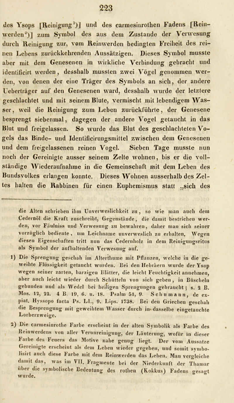 des Ysops [Reinigung* 1)] und des carmesinrothen Fadens [Rein- werden2)] zum Symbol des aus dem Zustande der Verwesung durch Reinigung zur, vom Reinwerden bedingten Freiheit des rei- nen Lebens zurückkehrenden Aussätzigen. Dieses Symbol musste aber mit dem Genesenen in wirkliche Verbindung gebracht und identificirt werden, desshalb mussten zwei Vögel genommen wer- den, von denen der eine Träger des Symbols an sich, der andere Ueberträger auf den Genesenen ward, desshalb wurde der letztere geschlachtet und mit seinem Blute, vermischt mit lebendigem Was- ser , weil die Reinigung zum Leben zurückführte, der Genesene besprengt siebenmal, dagegen der andere Vogel getaucht in das Blut und freigelassen. So wurde das Blut des geschlachteten Vo- gels das Binde- und Identificirungsmittel zwischen dem Genesenen und dem freigelassenen reinen Vogel. Sieben Tage musste nun noch der Gereinigte ausser seinem Zelte wohnen, bis er die voll- ständige Wiederaufnahme in die Gemeinschaft mit dem Leben des Bundsvolkes erlangen konnte. Dieses Wohnen ausserhalb des Zel- tes halten die Rabbinen für einen Euphemismus statt „sich des die Alten schrieben ihm Unvei weslichkeit zu , so wie man auch dem ' I Cedernöl die Kraft zuschrcibt, Gegenstände, die damit bestrichen wer- den, vor Faulniss und Verwesung zu bewahren, daher man sich seiner vorzüglich bediente, um Leichname unverweslich zu erhalten. Wegen diesen Eigenschaften tritt nun das Cedernholz in dem Reinigungsritus als Symbol der aufhaltenden Verwesung auf. 1) Die Sprengung geschah im Alterthume mit Pflanzen, welche in die ge- weihte Flüssigkeit getaucht wurden. Bei den Hebräern wurde der Ysop wegen seiner zarten, harzigen Blätter, die leicht Feuchtigkeit annehmen, aber auch leicht wieder durch Schütteln von sich geben, in Büscheln gebunden und als Wedel bei heiligen Sprengungen gebraucht; s. 2 B. Mos. 12, 22. 4 B. 19, (i. u. 18. Psalm 51, 9. Schumann, de ex- piat. Hyssopo facta Ps. LI., 9. Lips. 1738. Bei den Griechen geschah die Besprengung mit geweihtem Wasser durch in* dasselbe eingetauchte L orberz weiVe. o 2) Die carmesinrothe Farbe erscheint in der alten Symbolik als Farbe des Rein Werdens von aller Verunreinigung, der Läuterung, wofür in dieser Farbe des Feuers das Motive nahe genug liegt. Der vom Aussatze Gereinigte erscheint als dem Leben wieder gegeben, und somit symbo- lisii t auch diese Farbe mit dem Reinwerden das Leben. Man vergleiche damit das, was im VII. Fragmente bei der Niederkunft der Thamar über die symbolische Bedeutung des rothen (Kokkus) Fadens gesagt wu rde.