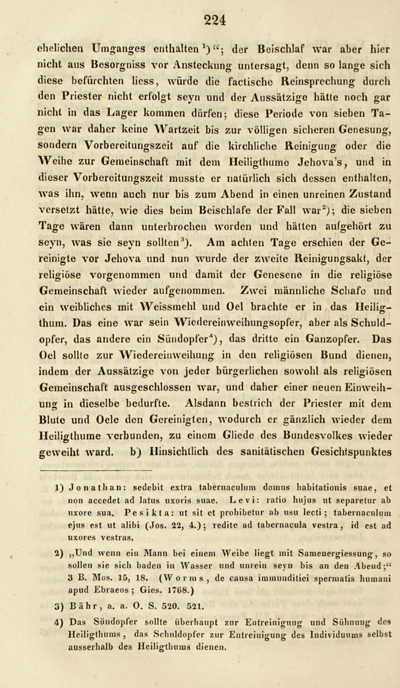 ehelichen Umganges enthalten1)“; der Beischlaf war aber hier nicht ans Besorgniss vor Ansteckung untersagt, denn so lange sich diese befürchten liess, würde die factische Reinsprcchung durch den Priester nicht erfolgt seyn und der Aussätzige hätte noch gar nicht in das Lager kommen dürfen; diese Periode von sieben Ta- gen war daher keine Wartzeit bis zur völligen sicheren Genesung, sondern Vorbereitungszeit auf die kirchliche Reinigung oder die Weihe zur Gemeinschaft mit dem Heiligthume Jehova’s, und in dieser Vorbereitungszeit musste er natürlich sich dessen enthalten, was ihn, wenn auch nur bis zum Abend in einen unreinen Zustand versetzt hätte, wie dies beim Beischlafe der Fall war2); die sieben Tage wären dann unterbrochen worden und hätten aufgehört zu seyn, was sie seyn sollten3). Am achten Tage erschien der Ge- reinigte vor Jehova und nun wurde der zweite Reinigungsakt, der religiöse vorgenommen und damit der Genesene in die religiöse Gemeinschaft wieder aufgenommen. Zwei männliche Schafe und ein weibliches mit Weissmehl und Oel brachte er in das Heilig- thum. Das eine war sein Wiedereinweihungsopfer, aber als Schuld- opfer, das andere ein Sündopfer4), das dritte ein Ganzopfer. Das Oel sollte zur Wiedereinweihung in den religiösen Bund dienen, indem der Aussätzige von jeder bürgerlichen sowohl als religiösen Gemeinschaft ausgeschlossen war, und daher einer neuen Einweih- ung in dieselbe bedurfte. Alsdann bestrich der Priester mit dem Blute und Oele den Gereinigten, wodurch er gänzlich wieder dem Heiligthume verbunden, zu einem Gliede des Bundesvolkes wieder geweiht ward. b) Hinsichtlich des sanitätischen Gesichtspunktes 1) Jonathan: sedebit extra tabernaculum doinus habitationis suae, et non accedet ad latus uxoris suae. Levi: ratio hujus ut separetur ab uxore sua. Pesikta: ut sit et prohibetur ab usu lecti ; tabernaculum ejus est ut alibi (Jos. 22, 4.); redite ad tabernacula vestra, id est ad uxores vestras. 2) „Und wenn ein Mann bei einem Weibe liegt mit Samenergiessung, so sollen sie sich baden in Wasser und unrein seyn bis an den Abend;“ 3 B. Mos. 15, 18. (Worms, de causa innnunditici spennatis humani apud Ebraeos ; Gies. 1758.) 3) B ähr , a. a. O. S. 520. 521. 4) Das Sündopfer sollte überhaupt zur Entreinigung und Sühnung des Heiligthums , das Schuldopfer zur Entreinigung des Individuums selbst ausserhalb des Heiligthums dienen.