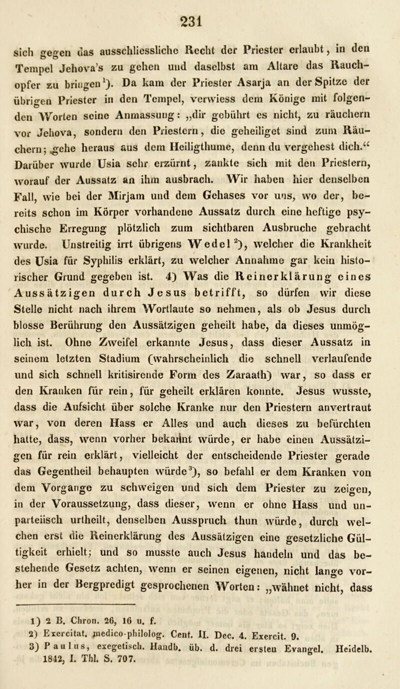 sich eo-cn «las ausschliessliche Recht der Priester erlaubt, in den Tempel Jehova’s zu gehen und daselbst am Altäre das Rauch- opfer zu bringen1). Da kam der Priester Asarja an der Spitze der übrigen Priester in den Tempel, verwiess dem Könige mit folgen- den Worten seine Anmassung: „dir gebührt es nicht, zu räuchern vor Jehova, sondern den Priestern, die geheiliget sind zum Räu- chern; «■ehe heraus aus dem Heiligthume, denn du vergehest dich.“ Darüber wurde Usia sehr erzürnt, zankte sich mit den Priestern, worauf der Aussatz an ihm ausbrach. Wir haben hier denselben Fall, wie bei der Mirjam und dem Gehases vor uns, wo der, be- reits schon im Körper vorhandene Aussatz durch eine heftige psy- chische Erregung plötzlich zum sichtbaren Ausbruche gebracht wurde. Unstreitig irrt übrigens Wedel2), welcher die Krankheit des Usia für Syphilis erklärt, zu welcher Annahme gar kein histo- rischer Grund gegeben ist. 4) Was die Reinerklärung eines Aussätzigen durch Jesus betrifft, so dürfen wir diese Stelle nicht nach ihrem Wortlaute so nehmen, als ob Jesus durch blosse Berührung den Aussätzigen geheilt habe, da dieses unmög- lich ist. Ohne Zweifel erkannte Jesus, dass dieser Aussatz in seinem letzten Stadium (wahrscheinlich die schnell verlaufende und sich schnell kritisirende Form des Zaraath) war, so dass er den Kranken für rein, für geheilt erklären konnte. Jesus wusste, dass die Aufsicht über solche Kranke nur den Priestern an vertraut war, von deren Hass er Alles und auch dieses zu befürchten hatte, dass, wenn vorher bekannt würde, er habe einen Aussätzi- gen für rein erklärt, vielleicht der entscheidende Priester gerade das Gegentheil behaupten würde3), so befahl er dem Kranken von dem Vorgänge zu schweigen und sich dem Priester zu zeigen, in der Voraussetzung, dass dieser, wenn er ohne Hass und un- parteiisch urtheilt, denselben Ausspruch thun würde, durch wel- chen erst die Reinerklärung des Aussätzigen eine gesetzliche Gül- tigkeit erhielt; und so musste auch Jesus handeln und das be- stehende Gesetz achten, wenn er seinen eigenen, nicht lan°*e vor— her in der Bergpredigt gesprochenen Worten: „wähnet nicht, dass 1) 2 B, Chron. 26, 16 u. f. 2) Erercitat. jnedicophilolog. Cent. II. Dec. 4. Exercit. 9. 3) Paulus, exegetisch. Handb. üb. d. drei ersten Evangel, Heidelb. 1842, I. Thl. S. 707.