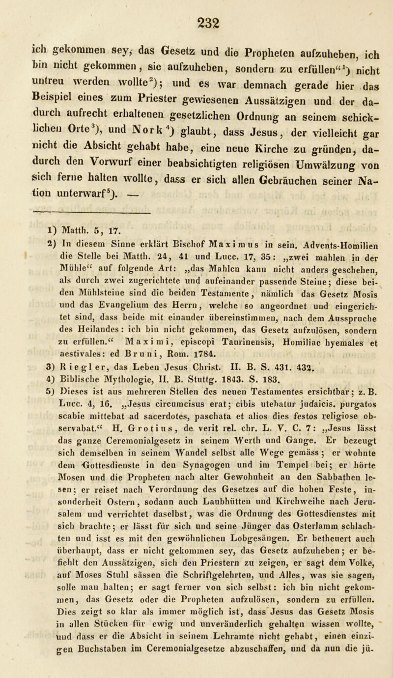 ich gekommen sey* das Gesetz und die Propheten aufzuheben, ich bin nicht gekommen, sie aufzuheben, sondern zu erfüllen“1) nicht untreu werden wollte2); und es war demnach gerade hier das Beispiel eines zum Priester gewiesenen Aussätzigen und der da- duich aufrecht erhaltenen gesetzlichen Ordnung an seinem schick- lichen Orte3), und Nork4) glaubt, dass Jesus, der vielleicht gar nicht die Absicht gehabt habe, eine neue Kirche zu gründen, da- duich den Vorwurf einer beabsichtigten religiösen Umwälzung von sich ferne halten wollte, dass er sich allen Gebräuchen seiner Na- tion unterwarf5). — 1) Matth. 5, 17. 2) In diesem Sinne erklärt Bischof Max i m us in sein. Advents-Homilien die Stelle bei Matth. 24, 41 und Lucc. 17, 35: „zwei mahlen in der Mühle“ auf folgende Art: „das Mahlen kann nicht anders geschehen, als durch zwei zugerichtete und aufeinander passende Steine; diese bei- den Mühlsteine sind die beiden Testamente, nämlich das Gesetz Mosis und das Evangelium des Herrn, welche so angeordnet und eingerich- tet sind, dass beide mit einander übereinstimmen, nach dem Ausspruche des Heilandes : ich bin nicht gekommen, das Gesetz aufzulösen, sondern zu erfüllen.“ Maximi. episcopi Taurinensis, Homiliae hyemales et aestivales: ed Br uni, Rom. 1784. 3) Riegl er, das Leben Jesus Christ. II. B. S. 431. 432. 4) Biblische Mythologie, II. B. Stuttg. 1843. S. 183. 5) Dieses ist aus mehreren Stellen des neuen Testamentes ersichtbar; z. B. Lucc. 4, 16. „Jesus circumcisus erat; cibis utebatur jucfaicis. purgatos scabie mittebat ad sacerdotes, paschata et alios dies festos religiöse ob- servabat.“ H. Grotius, de verit rel. ehr. L. V. C. 7: „Jesus lässt das ganze Ceremonialgesetz in seinem Werth und Gange. Er bezeugt sich demselben in seinem Wandel selbst alle Wege gemäss; er wohnte dem -Gottesdienste in den Synagogen und im Tempel bei; er hörte Mosen und die Propheten nach alter Gewohnheit an den Sabbathen le- sen; er reiset nach Verordnung des Gesetzes auf die hohen Feste, in- sonderheit Ostern, sodann auch Laubhütten und Kirchweihe nach Jeru- salem und verrichtet daselbst, was die Ordnung des Gottesdienstes mit sich brachte; er lässt für sich und seine Jünger das Osterlamm schlach- ten und isst es mit den gewöhnlichen Lobgesängen. Er betheuert auch überhaupt, dass er nicht gekommen sey, das Gesetz aufzuheben ; er be- fiehlt den Aussätzigen, sich den Priestern zu zeigen, er sagt dem Volke, auf Moses Stuhl sässen die Schriftgelehrten, und Alles, was sie sagen, solle man halten; er sagt ferner von sich selbst: ich bin nicht gekom- men, das Gesetz oder die Propheten aufzulösen, sondern zu erfüllen. Dies zeigt so klar als immer möglich ist, dass Jesus das Gesetz Mosis in allen Stücken für ewig und unveränderlich gehalten wissen wollte, und dass er die Absicht in seinem Lehramte nicht gehabt, einen einzi- gen Buchstaben im Ceremonialgesetze abzuschaffen, und da nun die jü-