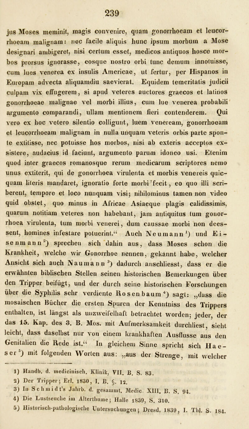 jus Moses meminit, magis convenire, quam gonorrhoeam et leucor- rhoeam malignam: nee facile aliquis hunc ipsum morbum a Mose designari ambigeret, nisi certum esset, medicos antiquos hosce mor- bos prorsus ignorasse, eosque nostro orbi tune demum innotuisse, cum lues venerea ex insulis Americae, ut fertur, per Hispanos in Europam advecta aliquamdiu saevierat. Equidem temeritatis judicii culpam vix effugerem, si apud veteres auctores graecos et latinos gonorrhoeae malignae vel inorbi illius, cum lue venerea probabili argumento comparandi, ullam mentionem fieri contenderem. Qui vero ex hoc vetero silentio colligunt, luem veneream, gonorrhoeam et leucorrhoeam malignam in nulla unquam veteris orbis parte spon- te extitisse, nec potuisse hos morbos, nisi ab exteris acceptos ex- sistere, audacius id faciunt, argumento parum idoneo usi. Etenim quod inter graecos romanosque rerum medicarum scriptores nemo unus extiterit, qui de gonorrhoea virulenta et morbis venereis quic- quain literis mandaret, ignoratio forte morbi fecit, eo quo illi scri- berent, tempore et loco nunquam visi 5 nihilominus tarnen non video quid obstet, quo minus in Africae Asiaeque plagis calidissimis, quarum notitiam veteres non habebant, jam antiquitus tum gonor- rhoea virulenta, tum morbi venerei, dum caussae morbi non dees- sent, homines infestare potuerint.“ Auch Neumann1) und Ei- senmann2) sprechen sich dahin aus, dass Moses schon die Krankheit, welche wir Gonorrhoe nennen, gekannt habe, welcher Ansicht sich auch Naumann3) dadurch anschliesst, dass er die erwähnten biblischen Stellen seinen historischen Bemerkungen über den Tripper beifügt, und der durch seine historischen Forschungen über die Syphilis sehr verdiente Hosen bäum4) sagt: „dass die mosaischen Büchei die ersten Spuren der Kenntmss des Trippers enthalten, ist längst als unzweifelhaft betrachtet worden; jeder, der das 15. Kap. des 3. B. Mos. mit Aufmerksamkeit durchliest, sieht leicht, dass daselbst nur von einem krankhaften Ausflusse aus den Genitalien die Hede ist*“ In gleichem Sinne spricht sich Hae- ser5) mit folgenden Worten aus: „aus der Strenge, mit welcher 1) Handb. d. medicinisch. Klinik, VII. B. S. 83. 2) Der Tripper; Erl. 1830, I. B. §. 12. 3) In Schmidt’s Jahrb. d. gesammt. Medic. XIII. B. S. 94. 4) Die Lustseuche im Alterthume; Halle i839, S. 310. 5) Historisch-pathologische Untersuchungen; Drcsd. 1839, I. Thl. S. 184.