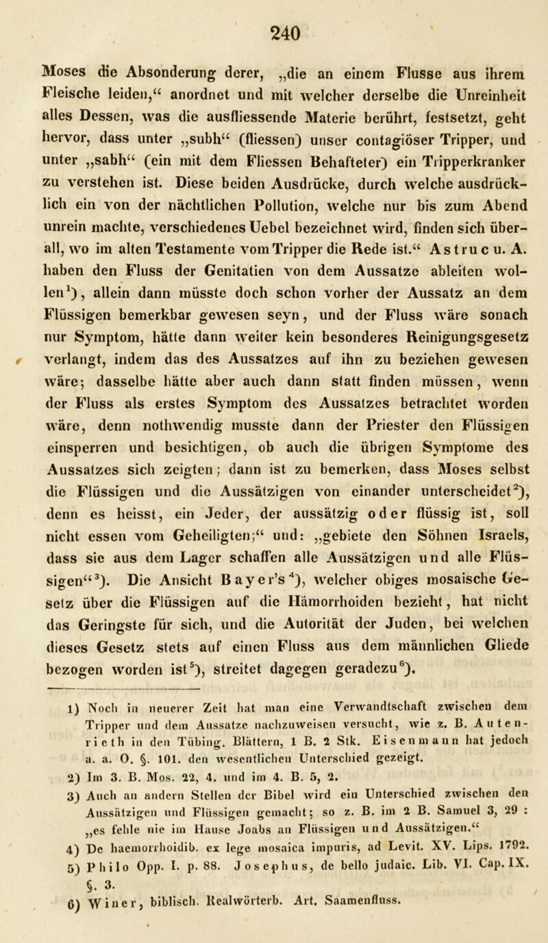 \ Moses die Absonderung derer, „die an einem Flusse aus ihrem Fleische leiden,“ anordnet und mit welcher derselbe die Unreinheit alles Dessen, was die ausfliessende Materie berührt, festsetzt, geht hervor, dass unter „subh“ (fliessen) unser contagiöser Tripper, und unter „sabh“ (ein mit dem Fliessen Behafteter) ein Tripperkranker zu verstehen ist. Diese beiden Ausdrücke, durch welche ausdrück- lich ein von der nächtlichen Pollution, welche nur bis zum Abend unrein machte, verschiedenes Uebel bezeichnet wird, finden sich über- all, wo im alten Testamente vom Tripper die Rede ist.“ Astru c u. A. haben den Fluss der Genitatien von dem Aussatze ableiten wol- len1), allein dann müsste doch schon vorher der Aussatz an dem Flüssigen bemerkbar gewesen seyn, und der Fluss wäre sonach nur Symptom, hätte dann weiter kein besonderes Reinigungsgesetz 0 verlangt, indem das des Aussatzes auf ihn zu beziehen gewesen wäre; dasselbe hätte aber auch dann statt finden müssen, wenn der Fluss als erstes Symptom des Aussatzes betrachtet worden wäre, denn nothwendig musste dann der Priester den Flüssigen einsperren und besichtigen, ob auch die übrigen Symptome des Aussatzes sich zeigten; dann ist zu bemerken, dass Moses selbst die Flüssigen und die Aussätzigen von einander unterscheidet2), denn es heisst, ein Jeder, der aussätzig oder flüssig ist, soll nicht essen vom Geheiligten;“ und: „gebiete den Söhnen Israels, dass sie aus dem Lager schaffen alle Aussätzigen und alle Flüs- sigen“3). Die Ansicht Bayer’s4), welcher obiges mosaische Ge- setz über die Flüssigen auf die Hämorrhoiden bezieht, hat nicht das Geringste für sich, und die Autorität der Juden, bei welchen dieses Gesetz stets auf einen Fluss aus dem männlichen Gliede bezogen worden ist5), streitet dagegen geradezu6), 1) Noch in neuerer Zeit hat man eine Verwandtschaft zwischen dem Tripper und dem Aussätze nachzuweisen versucht, wie z. B. Auten- rieth in den Tübing. Blättern, 1 B. 2 Stk. Eisen mann hat jedoch a. a. O. §. 101. den wesentlichen Unterschied gezeigt. 2) Im 3. B. Mos. 22, 4. und im 4. B. 5, 2. 3) Auch an andern Stellen der Bibel wird ein Unterschied zwischen den Aussätzigen und Flüssigen gemacht; so z. B. im 2 B. Samuel 3, 29 : „es fehle nie im Hause Joabs an Flüssigen und Aussätzigen.ii 4) De haemorrhoidib. ex lege inosaica impuris, ad Levit. X\. Lips. 1792. 5) Philo Opp. I. p. 88. Joseph us, de bello judaic. Lib. VI. Cap. IX. §. 3. 6) Winer, biblisch. Kealwörterb. Art. Saamenfluss.