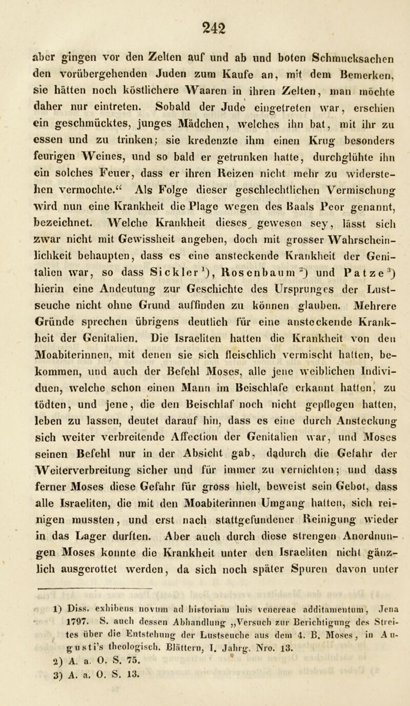 aber gingen vor den Zelten auf und ab und boten Schmucksaclien den vorübergehenden Juden zum Kaufe an, mit dem Bemerken, sie hätten noch köstlichere Waaren in ihren Zelten, man möchte daher nur eintreten. Sobald der Jude eingetreten war, erschien ein geschmücktes, junges Mädchen, welches ihn bat, mit ihr zu essen und zu trinken; sie kredenzte ihm einen Krug besonders feurigen Weines, und so bald er getrunken hatte, durchglühte ihn ein solches Feuer, dass er ihren Heizen nicht mehr zu widerste- hen vermochte.“ Als Folge dieser geschlechtlichen Vermischung wird nun eine Krankheit die Plage wegen des Baals Peor genannt, bezeichnet. Welche Krankheit dieses gewesen sey, lässt sich zwar nicht mit Gewissheit angeben, doch mit grosser Wahrschein- lichkeit behaupten, dass es eine ansteckende Krankheit der Geni- talien war, so dass $ i c k 1 e r *), Rosenbaum 1 2) und Patze3) hierin eine Andeutung zur Geschichte des Ursprunges der Lust- seuche nicht ohne Grund auffinden zu können glauben. Mehrere Gründe sprechen übrigens deutlich für eine ansteckende Krank- heit der Genitalien. Die Israeliten hatten die Krankheit von den Moabiterinnen, mit denen sie sich fleischlich vermischt hatten, be- kommen, und auch der Befehl 3Ioses, alle jene weiblichen Indivi- duen, welche schon einen Mann im Beischlafe erkannt hatten^ zu tödten, und jene, die den Beischlaf noch nicht gepflogen hatten, leben zu lassen, deutet darauf hin, dass es eine durch Ansteckung sich weiter verbreitende AfTection der Genitalien war, und Moses seinen Befehl nur in der Absicht gab, dadurch die Gefahr der Weiterverbreitung sicher und für immer zu vernichten; und dass ferner Moses diese Gefahr für gross hielt, beweist sein Gebot, dass alle Israeliten, die mit den Moabiterinnen Umgang hatten, sich rei- nigen mussten, und erst nach stattgefundener Reinigung wieder in das Lager durften. Aber auch durch diese strengen Anordnun- gen Moses konnte die Krankheit unter den Israeliten nicht gänz- lich ausgerottet werden, da sich noch später Spuren davon unter 1) Diss. exhibens novtun ad liistoiiani luis vcncreae additamentum, Jena 1797. S. auch dessen Abhandlung- „Versuch zur Berichtigung des Strei- tes über die Entstehung der Lustseuche aus dem 4. B. Moses, in A u- gusti’s theologisch. Blättern, T. Jahrg. Nro. 13. 2) A. a. 0. S. 75. 3) A. a. 0. S. 13.