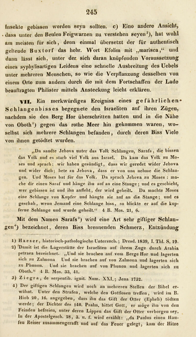 Insekte gebissen worden seyn sollten, c) Eino andere Ansicht, »dass unter den Beulen Feigwarzen zu verstehen seyen1), hat wohl am meisten für sich, denn einmal übersetzt der für authentisch geltende Buxtorf das hcbr. Wort Efolim mit ,,marisca,u und dann lässt sich, unter der sich daran knüpfenden Voraussetzung eines svphylisartigen Leidens eine schnelle Ausbreitung des Uebels unter mehreren Menschen, so wie die Verpflanzung desselben von einem Orte zum andern durch die mit dem Fortschaffen der Lade beauftragten Philister mittels Ansteckung leicht erklären. VII. Ein merkwürdiges Ereigniss eines gefährlichen» Schlangenbisses begegnete den Israeliten auf ihren Zügen, nachdem sie den Berg Hör überschritten hatten und in die Nähe von Oboth2) gegen das rothe Meer hin gekommen waren, wo- selbst sich mehrere Schlangen befanden, durch deren Biss Viele von ihnen getödtet wurden. „Da sandte Jehova unter das Volk Schlangen, Sarafs, die bisseil das Volk und es starb viel Volk aus Israel. Da kam das Volk zu Mo- ses und sprach: wir haben gesündigt, dass wir geredet wider Jehova und wider dich; bete zu Jehova, dass er von uns nehme die Schlan- gen. Und Moses bat für das Volk. Da sprach Jehova zu Moses : ma- che dir einen Saraf und hänge ihn auf an eine Stange; und es geschieht, wer gebissen ist und ihn anfleht, der wird geheilt. Da machte Moses eine Schlange von Kupfer und hängte sie auf an die Stange ; und es geschah, wenn Jemand eine Schlange biss, so blickte er auf die kup- ferne Sehlange und wurde geheilt.“ 4 B. Mos. 21, 6. Mit dem Namen Sarafs3) wird eine Art sehr giftiger Schlan- gen4) bezeichnet, deren Biss brennenden Schmerz, Entzündung 1) Ha es er, historisch-pathologische Untersuch.; Dresd. 1839, I. ThI. S. 19. 2) Damit ist die Lagerstätte der Israeliten auf ihrem Zuge durch Arabia petraea bezeichnet. „Und sie brachen auf vom Berge Hör und lagerten sich zu Zalmona Und sie brachen auf von Zalmona und lagerten sich zu Phunon. Und sie brachen auf von Phunon und lagerten sich zu Oboth.“ 4 B. Mos. 33, 41. 3) Ziegra, de serpentib. ignit. Num. XXI.; Jena 1732. 4) Der giftigen Schlangen wird noch an mehreren Stellen der Bibel er- wähnt. Unter den Strafen, welche den Gottlosen treffen, wird im B. Hiob 20, 16. angegeben, dass ihn das Gift der Otter (Epheh) tödten werde; der Dichter des 140. Psalm, bittet Gott, er möge ihn von deii Feinden befreien, unter deren Lippen das Gift der Otter verborgen sey. In der Apostelgesch. 28, 3. u. f. wird erzählt: ,,da Paulus einen Hau- fen Heiser zusammengcrafft und auf das Feuer gelegt, kam der Hitze