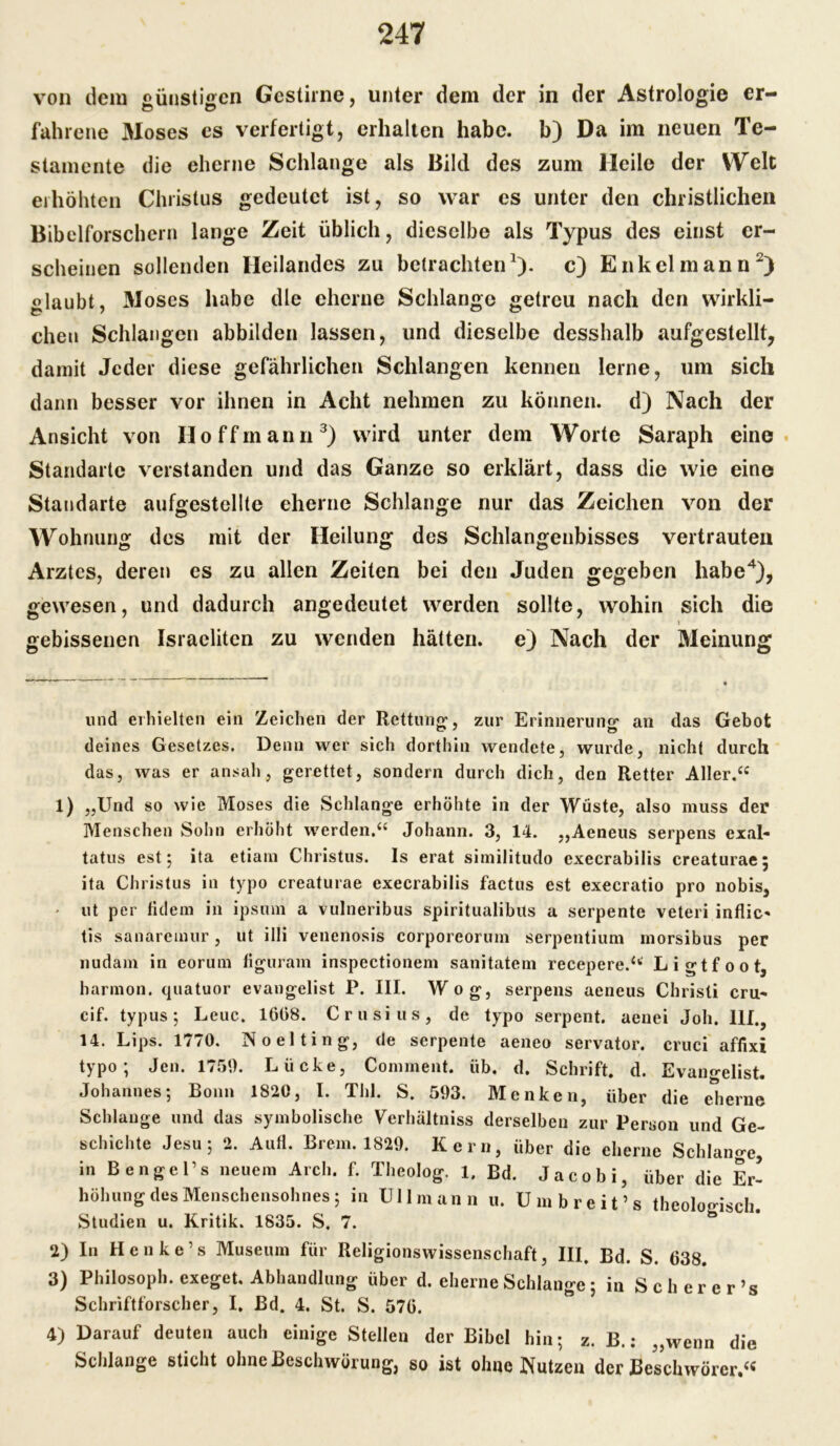 von dem «ünstiffcn Gestirne, unter dem der in der Astrologie er- fahrene 3Ioses es verfertigt, erhalten habe, b) Da im neuen Te- stamente die eherne Schlange als Bild des zum Heile der Welt erhöhten Christus gedeutet ist, so war es unter den christlichen Bibelforschern lange Zeit üblich, dieselbe als Typus des einst er- scheinen sollenden Heilandes zu betrachten1), c) Enkel mann2) glaubt, Moses habe die eherne Schlange getreu nach den wirkli- chen Schlangen abbilden lassen, und dieselbe desshalb aufgestellt, damit Jeder diese gefährlichen Schlangen kennen lerne, um sich dann besser vor ihnen in Acht nehmen zu können, d) Nach der Ansicht von Ho ff mann3) wird unter dem Worte Saraph eine Standarte verstanden und das Ganze so erklärt, dass die wie eine Standarte aufgestellte eherne Schlange nur das Zeichen von der Wohnung des mit der Heilung des Schlangenbisses vertrauten Arztes, deren es zu allen Zeiten bei den Juden gegeben habe4), gewesen, und dadurch angedeutet werden sollte, wohin sich die t gebissenen Israeliten zu wenden hätten, e) Nach der Meinung und erhielten ein Zeichen der Rettung, zur Erinneruno’ an das Gebot deines Gesetzes. Denn wer sich dorthin wendete, wurde, nicht durch das, was er ansah, gerettet, sondern durch dich, den Retter Aller.“ 1) „Und so wie Moses die Schlange erhöhte in der Wüste, also muss der Menschen Sohn erhöht werden.“ Johann. 3, 14. „Aeneus serpens exal- tatus est; ita etiam Christus. Is erat similitudo execrabilis creaturae; ita Christus in typo creaturae execrabilis factus est execratio pro nobis, > ut per fidem in ipsum a vulneribus spiritualibits a serpente veteri inflic* tis sanaremur, ut illi venenosis corporeorum serpentium morsibus per nudam in eorum figuram inspectionem sanitatem recepere.“ Ligtfoot, harmon. quatuor evangelist P. III. Wog, serpens aeneus Christi cru- cif. typus ; Leuc. 1668. Crusius, de typo serpent. aenei Joh. III., 14. Lips. 1770. Noelting, de serpente aeneo servator. cruci affixi typo; Jen. 1750. Lücke, Comment. üb. d. Schrift, d. Evangelist. Johannes; Bonn 1820, I. Tbl. S. 503. Menken, über die eherne Schlange und das symbolische Verhältniss derselben zur Person und Ge- schichte Jesu; 2. Aufl. Brem. 1820. Kern, über die eherne Schlange, in B enge Ts neuem Arch. f. Theolog. 1. Bd. Jacobi, über die Er- höhung des Menschensohnes; in Uli mann u. Umbreit’s theologisch. Studien u. Kritik. 1835. S. 7. 2) In Henke’s Museum für Religionswissenschaft, III. Bd. S. 638. 3) Philosoph, exeget. Abhandlung über d. eherne Schlange; in Scherer’s Schriftforscher, I. Bd. 4. St. S. 570. 4) Darauf deuten auch einige Stellen der Bibel hin; z. B.: „wenn die Schlange sticht ohne Beschwörung, so ist ohne Nutzen der Beschwörer.“