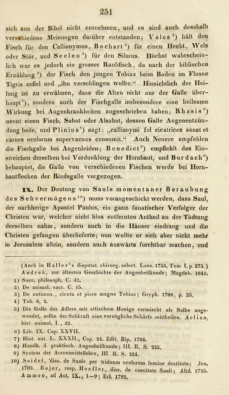 sich aus der Bibel nicht entnehmen, und es sind auch (lesshalb verschiedene Meinungen darüber entstanden; Val es J) hält den Fisch für den Callionymus, Bo chart* 1 2) für einen Hecht, Wels oder Stör, und Seelen3) für den Silurus. Höchst wahrschein- lich war es jedoch ein grosser Raubfisch, da nach der biblischen Erzählung4) der Fisch den jungen Tobias beim Baden im Flusse Tigris anfiel und „ihn verschlingen wollte.u Hinsichtlich der Hei- ö j cp lunfr ist zu erwähnen, dass die Alten nicht nur der Galle über- haupt5), sondern auch der Fischgalle insbesondere eine heilsame Wirkung bei Augenkrankheiten zugeschrieben haben; Rhasis6) nennt einen Fisch, Sabot oder Alsabot, dessen Galle Augenentzün- dung heile, undPlinius7) sagt: „callionymi fei cicatrices sanat et carnes oculorum supervacuas consumit.“ Auch Neuere empfehlen die Fischgalle bei Augenleiden; Benedict8) empfiehlt das Ein- streichen derselben bei Verdunklung der Hornhaut, und Bur dach9) behauptet, die Galle von verschiedenen Fischen werde bei Horn- hautfleckeu der Rindsgalle vorgezogen. I3L. Der Deutung von Sauls momentaner Beraubung des Sehvermögens10) muss vorangeschickt werden, dass Saul, der nachherige Apostel Paulus, ein ganz fanatischer Verfolger der Christen war, welcher nicht blos entfernten Antheil an der Tödtung derselben nahm, sondern auch in die Häuser eindrang und die Christen gefangen überlieferte; nun wollte er sich aber nicht mehr in Jerusalem allein, sondern auch auswärts furchtbar machen, und (Auch in Haller’s disputat. chirurg. select. Laus. 1755, Tom. I. p. 375.) Andrea, zur ältesten Geschichte der Augenheilkunde; Magdeb. 1841. 1) Sacr. philösoph. C. 42. 2) De animal, sacr. C. 15. 3) De antimon., cicuta et pisce magno Tobiae; Gryph. 1708, p. 33. 4) Tob. 6, 2. 5) Die Galle des Adlers mit attischem Honige vermischt als Salbe ange- wendet, sollte der Sehkraft eine vorzügliche Schärfe mittheilen. Aelian, hist, animal. I., 42. 6) Lib. IX. Cap. XXVII. 7) Hist. nat. L. XXXII., Cap. 24. Edit. Bip. 1784. 8) Handb. d. praktisch. Augenheilkunde; III. B. S. 225. 9) System der Arzneimittellehre, III. B. S. 224. 10) Seidel, ’diss. de Saulo per triduum oculorum lumine destituto; Jen. 1702. Bajer, resp. Hoefler, diss. de coecitate Sauli; Altd. 1725. Ammon, ad Act, IX,, 1—9; Erl. 1792.