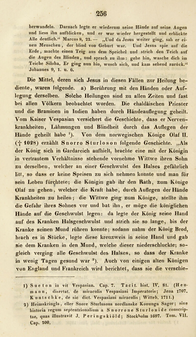 herwandeln. Darnach legte er wiederum seine Hände auf seine Augen und liess ihn aufblicken, und er war wieder hergestellt und erblickte Alle deutlich.(i Marcus 8, 22. — „Und da Jesus weiter ging, sah er ei- nen Menschen, der blind von Geburt war. Und Jesus spie auf die Erde, machte einen Teig aus dem Speichel und strich den Teich auf die Augen des Blinden, und sprach zu ihm: gehe hin, wasche dich im Teiche Siloha. Er ging nun hin, wusch sich, und kam sehend zurück.t£ Johannes 9, 1. u. ü. Die Mittel, deren sich Jesus in diesen Fällen zur Heilung be- diente, waren folgende, a) Berührung mit den Händen oder Auf- legung derselben. Solche Heilungen sind zu allen Zeiten und fast bei allen Völkern beobachtet worden. Die chaldäisehen Priester und die Braminen in Indien haben durch Händeauflegung geheilt. Vom Kaiser Vespasian versichert die Geschichte, dass er Nerven- krankheiten, Lähmungen und Blindheit durch das Auflegen der Hände geheilt habe *). Von dem norwegischen Könige Olaf II. Ct 1028) erzählt Snorro Sturloson folgende Geschichte. „Als der König sich in Gardareich aufhielt, brachte eine mit der Königin in vertrautem Verhältnisse stehende vornehme Wittwe ihren Sohn zu derselben, welcher an einer Geschwulst des Halses gefährlich litt, so dass er keine Speisen zu sich nehmen konnte und man für sein Leben fürchtete; die Königin gab ihr den Rath, zum Könige Olaf zu gehen, welcher die Kraft habe, durch Auflegen der Hände Krankheiten zu heilen; die Wittwe ging zum Könige, stellte ihm die Gefahr ihres Sohnes vor und bat ihn, er möge die königlichen Hände auf die Geschwulst legen: da legte der König sei-ne Hand auf des Kranken Halsgeschwulst und strich sie so lange, bis der Kranke seinen Mund rühren konnte; sodann nahm der König Brod, brach es in Stücke, legte diese kreuzweis in seine Hand und gab sie dem Kranken in den Mund, welche dieser niederschluckte; so- gleich verging alle Geschwulst des Halses, so dass der Kranke in wenig Tagen gesund war 1 2). Auch von einigen alten Königen von England und Frankreich wird berichtet, dass sie die verschie- 1) Sueton in vit Vespasian. Cap. 7. Tacit. bist. IV. 81. (Heu- mann, disertat. de miractilis Vespasiani Imperatoris; Jena 1707. Kuntschke, de sic dict. Vespasiani miraculis; Witteb. 1711.) 2) Heimskringla, eller Snore Sturlusons nordlanske Konunga Sagor; sive historia regum septentrionalium a Snorro ne Sturlonide conscrip- tae, quas illustravit J. Peringskiöld; Stockholm 1697. Tom. VII. Cap. 200.