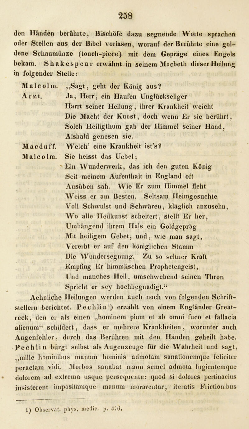 den Händen berührte, Bischöfe dazu segnende Worte sprachen oder Stellen aus der Bibel vorlasen, worauf der Berührte eine gol- dene Schaumünze (touch-piece) mit dem Gepräge eines Engels bekam. Shakespear erwähnt in seinem Macbeth dieser Heilung in folgender Stelle: Malcolm. ,,Sagt, geht der König aus? Arzt, Ja, Herr, ein Haufen Unglückseliger Harrt seiner Heilung, ihrer Krankheit weicht Die Macht der Kunst, doch wenn Er sie berührt, Solch Heiligthum gab der Himmel seiner Hand, Alsbald genesen sie. Macduff. Welch’ eine Krankheit isfs? Malcol m. Sie heisst das Uebel; Ein Wunderwerk, das ich den guten König Seit meinem Aufenthalt in England oft Ausüben sah. Wie Er zum Himmel fleht W eiss er am Besten. Seltsam Heimgesuchte Voll Schwulst und Schwären, kläglich anzuselm, AYro alle Heilkunst scheitert, stellt Er her, Umhängend ihrem Hals ein Goldgepräg Mit heiligem Gebet, und, wie man sagt, Vererbt er auf den königlichen Stamm Die Wundersegnung. Zu so seltner Kraft Empfing Er himmlischen Prophetengeist, Und manches Heil, umschwebend seinen Thron Spricht er sey hochbegnadigt.“ Aehnliche Heilungen werden auch noch von folgenden Schrift- stellern berichtet. Pcchlin1) erzählt von einem Engländer Great- reck, den er als einen „hominem pium et ab omni fuco et fallacia alienum“ schildert, dass er mehrere Krankheiten, worunter auch Augenfehler, durch das Berühren mit den Händen geheilt habe. Pechlin bürgt selbst als Augenzeuge für die Wahrheit und sagt. .,mille hominibus manum hominis admotam sanationemque felicitcr peractam vidi. Morbos sanabat manu semel admota fugientemque dolorem ad extrema usque persequente: quod si dolores pertinacius insisterent impositamque manum morarentur, iteratis Frictionibus 1) Observat. pliys. me die. p. 4^0.