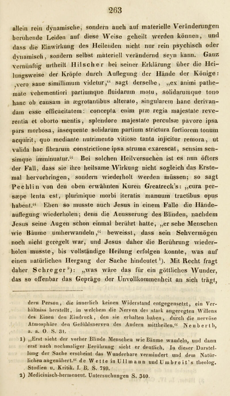 203 * allein rein dynamische, sondern auch auf materielle Veränderungen beruhende Leiden auf diese Weise geheilt werden können, und dass die Einwirkung des Heilenden nicht nur rein psychisch oder dynamisch, sondern selbst materiell verändernd seyn kann. Ganz vernünftig urtheilt IIilsch er bei seiner Erklärung über die Ilci- luiws weise der Kröpfe durch Auflegung der Hände der Könige: vero sane simillimum videtur,“ sagt derselbe, ,,ex animi pathe- mate vehementiori partiumque fluidarum motu, solidarumque tono lianc ob causam in segrotantibus alterato, singulärem lianc derivau- dam esse efficacitatem: concepta enim prae regia majestale reve- rentia et oborto mentis, splcndore majestate perculsse pavore ipsa pars morbosa, insequente solidarum partium strictura fortiorem tonum acquirit, quo mediante nutrimento vitiose tanta injicitur remora, ut valida hac übrarum constrictione ipsa Struma exarescat, sensim sen- simque imminuatur.“ Bei solchen Heilversuchen ist es nun öfters der Fall, dass sie ihre heilsame Wirkung nicht sogleich das Erste- mal hervorbringen, sondern wiederholt werden müssen; so sagt Pechlin von den oben erwähnten Kuren Greatreck’s: „cura per- ssepc lenta est, plurimique morbi iteratis manuum tractibus opus habent.“ Eben so musste auch Jesus in einem Falle die Hände- auflegung wiederholen; denn die Aeusserung des Blinden, nachdem Jesus seine Augen schon einmal berührt hatte, „er sehe Menschen wie Bäume umherwandeln ,u beweisst, dass sein Sehvermögen noch nicht geregelt war, und Jesus daher die Berührung wieder- holen musste, bis vollständige Heilung erfolgen konnte, was auf einen natürlichen Hergang der Sache hindeutet* 1). Mit Recht fragt daher Schreger2): „was wäre das für ein göttliches Wunder, das so offenbar das Gepräge der Unvollkommenheit an sich trägt, dem Person, die innerlich keinen Widerstand entgegensetzt, ein Ver- hältnis« herstellt, in welchem die Nerven des stark amrerc^ten Willens des Einen den Eindruck, den sie erhalten haben, durch die nervöse Atmosphäre den Gefühlsnerven des Andern mittheilen.“ Ncuberth, a. a. 0. S. 31. 1) „Erst sieht der vorher Blinde Menschen wie Bäume wandeln, und dann erst nach nochmaliger Berührung sieht er deutlich. In dieser Darstel- lung der Sache erscheint das Wunderbare vermindert und dem Natür- lichen augenäher t.‘* de Wette in Ullmann und U m b r e i t1 s theolog. Studien u. Kritik. I. B. S. 780.