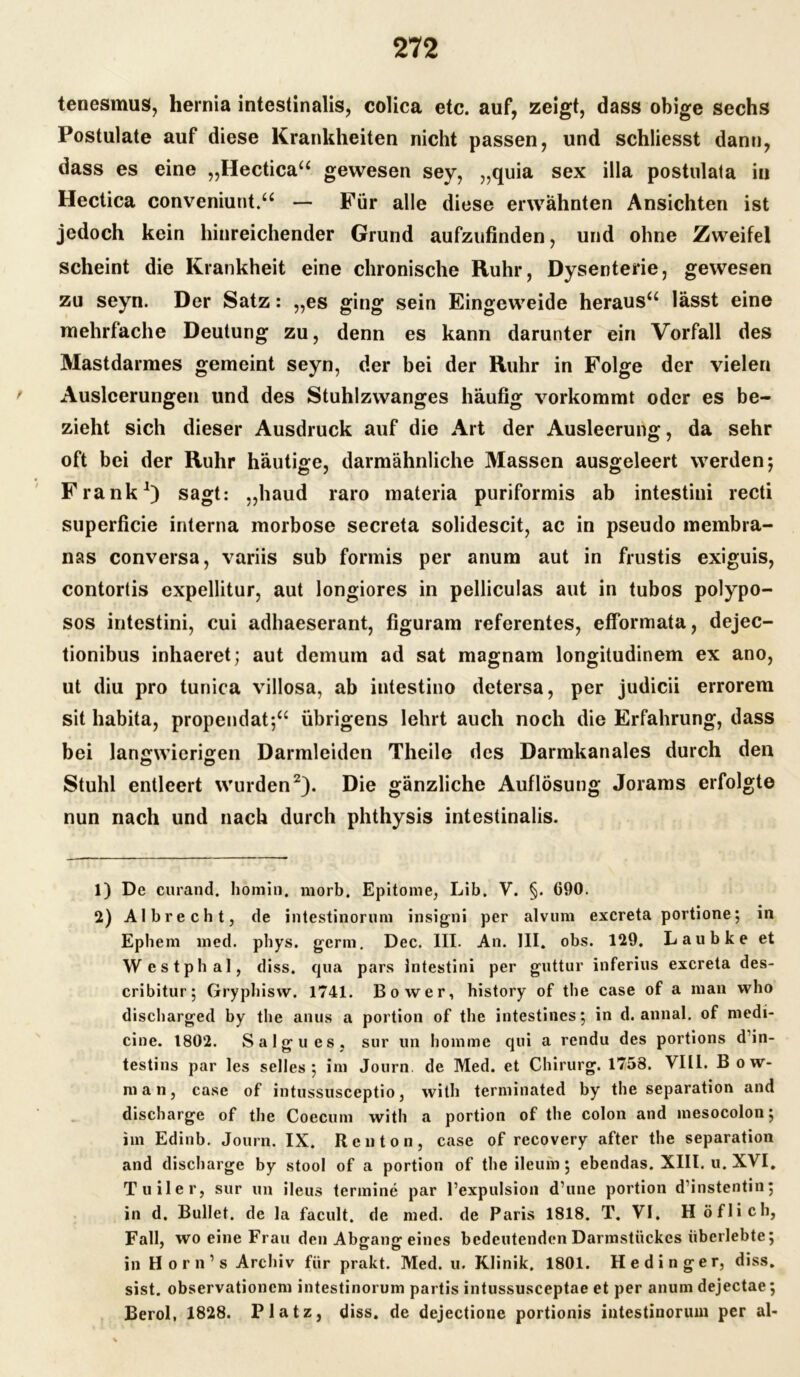 tenesmus, hernia intestinalis, colica etc. auf, zeigt, dass obige sechs Postulate auf diese Krankheiten nicht passen, und schliesst dann, dass es eine „Hectica“ gewesen sey, „quia sex illa postulata in Hectica conveniunt.“ — Für alle diese erwähnten Ansichten ist jedoch kein hinreichender Grund aufzufinden, und ohne Zweifel scheint die Krankheit eine chronische Ruhr, Dysenterie, gewesen zu seyn. Der Satz: „es ging sein Eingeweide heraus“ lässt eine mehrfache Deutung zu, denn es kann darunter ein Vorfall des Mastdarmes gemeint seyn, der bei der Ruhr in Folge der vielen Ausleerungen und des Stuhlzwanges häufig vorkommt oder es be- zieht sich dieser Ausdruck auf die Art der Ausleerung, da sehr oft bei der Ruhr häutige, darmähnliche Massen ausgeleert werden 5 Frank1) sagt: „haud raro materia puriformis ab intestini recti superficie interna morbose secreta solidescit, ac in pseudo membra- nas conversa, variis sub formis per anum aut in frustis exiguis, contortis expellitur, aut longiores in pelliculas aut in tubos polypo- sos intestini, cui adhaeserant, figuram referentes, efformata, dejec- tionibus inhaeret; aut demum ad sat magnarn longitudinem ex ano, ut diu pro tunica villosa, ab intestino detersa, per judicii errorem sit habita, propendat;“ übrigens lehrt auch noch die Erfahrung, dass bei langwierigen Darmleiden Theile des Darmkanales durch den Stuhl entleert wurden2). Die gänzliche Auflösung Jorams erfolgte nun nach und nach durch phthysis intestinalis. 1) De curand. homin. morb. Epitome, Lib, V. §. 690. 2) Al brecht, de intestinorum insigni per alvum excreta portione; in Ephem med. phys. gerin. Dec. III. An. III. obs. 129. Laubke et Westphal, diss. qua pars intestini per guttur inferius excreta des- cribitur; Gryphisvv. 1741. Bo wer, history of the case of a man who discharged by the anus a portion of the intestines; in d. annal. of medi- cine. 1802. Salgues, sur un homme qui a rendu des portions d in- testins par les selles 5 im Journ de Med. et Chirurg. 1758. VIII. B o w- man, case of intussusceptio, with terminated by the Separation and discharge of the Coecum with a portion of the colon and mesocolon; im Edinb. Journ. IX. Ren ton, case of recovery after the Separation and discharge by stool of a portion of the ileum ; ebendas. XIII. u. XVI. Tuiler, sur un ileus termine par Pexpulsion d’une portion d’instentin; in d. Bullet, de la facult. de med. de Paris 1818. T. VI. H öflich, Fall, wo eine Frau den Abgang eines bedeutenden Darmstückes überlebte; in Horn’s Archiv für prakt. Med. u. Klinik. 1801. Hedinger, diss. sist. observationcm intestinorum partis intussusceptae et per anum dejectae; Berol, 1828. Platz, diss. de dejectione portionis intestinorum per al-