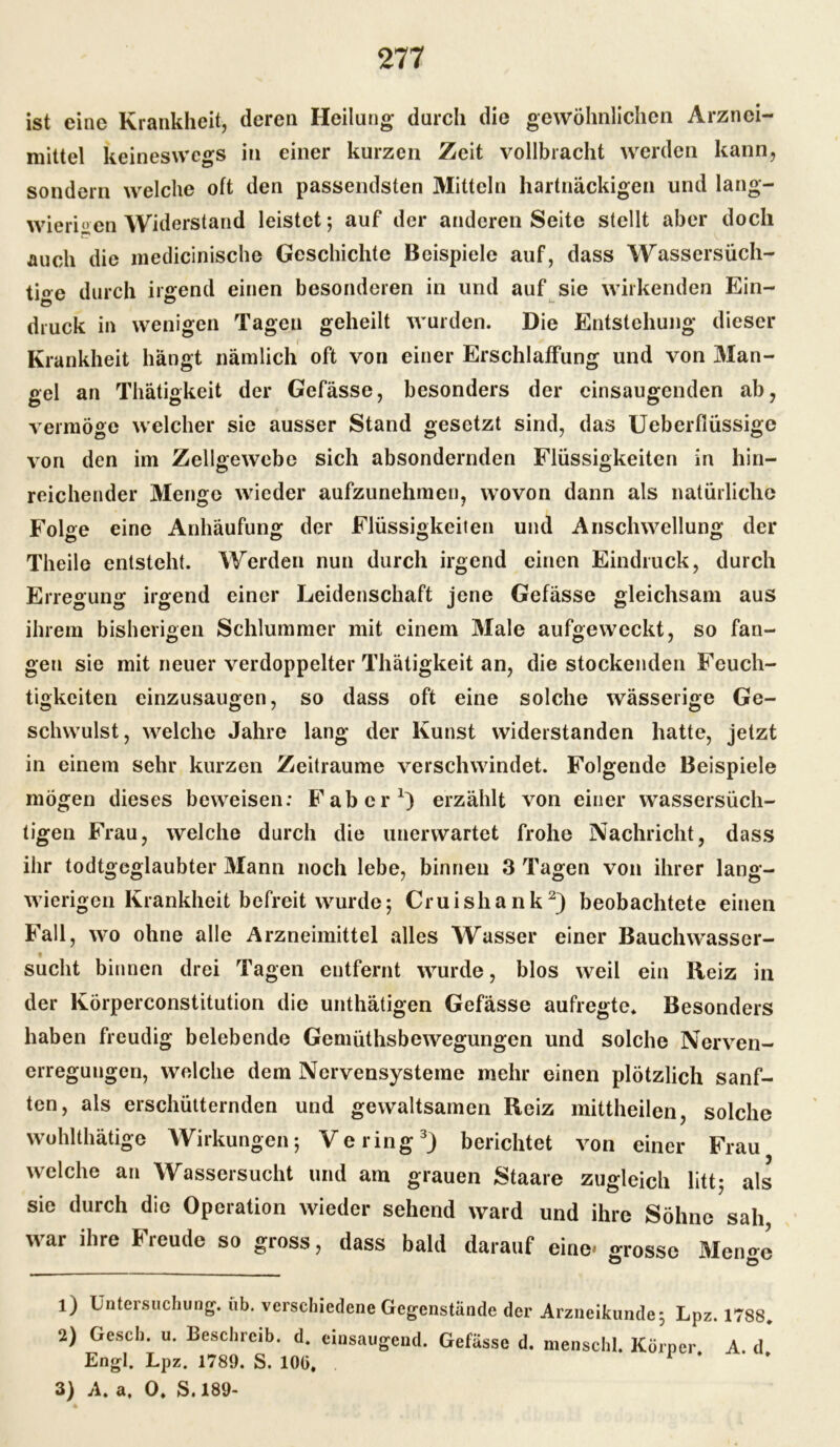 ist eine Krankheit, deren Heilung durch die gewöhnlichen Arznei- mittel keineswegs in einer kurzen Zeit vollbracht werden kann, sondern welche oft den passendsten Mitteln hartnäckigen und lang- wierigen Widerstand leistet; auf der anderen Seite stellt aber doch auch die medicinische Geschichte Beispiele auf, dass Wassersüch- tige durch irgend einen besonderen in und auf sie wirkenden Ein- druck in wenigen Tagen geheilt wurden. Die Entstehung dieser Krankheit hängt nämlich oft von einer Erschlaffung und von Man- gel an Thätigkeit der Gefässe, besonders der cinsaugcnden ab, vermöge welcher sie ausser Stand gesetzt sind, das Ueberfiüssige von den im Zellgewebe sich absondernden Flüssigkeiten in hin- reichender Menge wieder aufzunehmen, wovon dann als natürliche Folge eine Anhäufung der Flüssigkeiten und Anschwellung der Theile entsteht. Werden nun durch irgend einen Eindruck, durch Erregung irgend einer Leidenschaft jene Gefässe gleichsam aus ihrem bisherigen Schlummer mit einem Male aufgeweckt, so fan- gen sie mit neuer verdoppelter Thätigkeit an, die stockenden Feuch- tigkeiten einzusaugen, so dass oft eine solche wässerige Ge- schwulst, welche Jahre lang der Kunst widerstanden hatte, jetzt in einem sehr kurzen Zeiträume verschwindet. Folgende Beispiele mögen dieses beweisen: Fabel*1) erzählt von einer wassersüch- tigen Frau, welche durch die unerwartet frohe Nachricht, dass ihr todtgeglaubter Mann noch lebe, binnen 3 Tagen von ihrer lang- wierigen Krankheit befreit wurde; Cruishank2) beobachtete einen Fall, wo ohne alle Arzneimittel alles Wasser einer Bauclnvasser- sucht binnen drei Tagen entfernt wurde, blos weil ein Reiz in der Körperconstitution die unthätigen Gefässe aufregte. Besonders haben freudig belebende Gemüthsbewegungen und solche Nerven- erregungen, welche dem Nervensysteme mehr einen plötzlich sanf- ten, als erschütternden und gewaltsamen Reiz mittheilen, solche wohlthätige Wirkungen; Vering3) berichtet von einer Frau welche an Wassersucht und am grauen Staare zugleich litt; als sie durch die Operation wieder sehend ward und ihre Söhne sah war ihre Freude so gross, dass bald darauf eine* «rosse Men«-e 1) Untersuchung, üb. verschiedene Gegenstände der Arzneikunde; Lpz. 1788. 2) Gesch. u. Beschreib, d. einsaugend. Gefässe d. menschl. Körper. A. d* Engl. Lpz. 1789. S. 10G, 3) A. a, 0. S. 189-