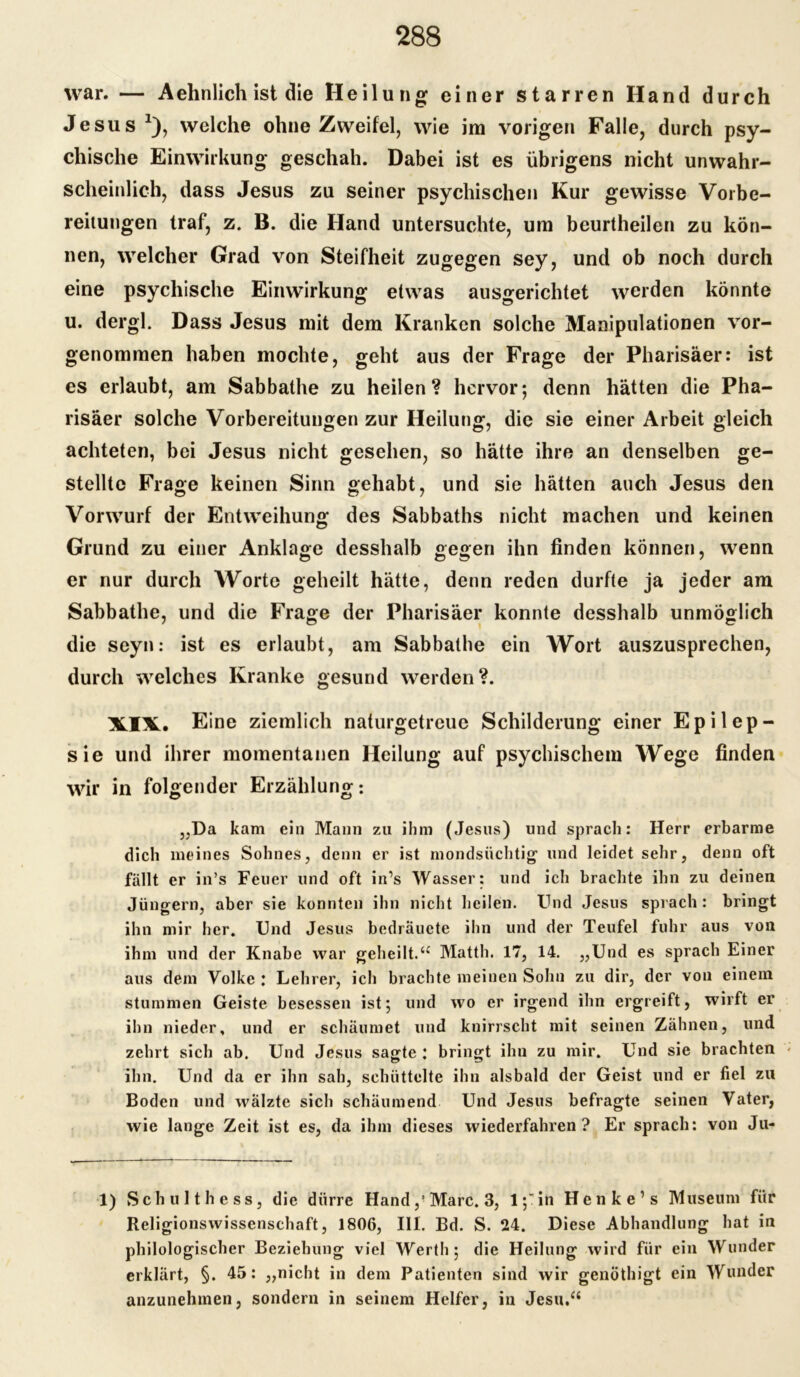 war. — Aehnlich ist die Heilung einer starren Hand durch Jesus *), welche ohne Zweifel, wie im vorigen Falle, durch psy- chische Einwirkung geschah. Dabei ist es übrigens nicht unwahr- scheinlich, dass Jesus zu seiner psychischen Kur gewisse Vorbe- reitungen traf, z. B. die Hand untersuchte, um beurtheilen zu kön- nen, welcher Grad von Steifheit zugegen sey, und ob noch durch eine psychische Einwirkung etwas ausgerichtet werden könnte u. dergl. Dass Jesus mit dem Kranken solche Manipulationen vor- genommen haben mochte, geht aus der Frage der Pharisäer: ist es erlaubt, am Sabbathe zu heilen? hervor; denn hätten die Pha- risäer solche Vorbereitungen zur Heilung, die sie einer Arbeit gleich achteten, bei Jesus nicht gesehen, so hätte ihre an denselben ge- stellte Frage keinen Sinn gehabt, und sie hätten auch Jesus den Vorwurf der Entweihung des Sabbaths nicht machen und keinen Grund zu einer Anklage desshalb gegen ihn finden können, wenn er nur durch Worte geheilt hätte, denn reden durfte ja jeder am Sabbathe, und die Frage der Pharisäer konnte desshalb unmöglich die seyn: ist es erlaubt, am Sabbathe ein Wort auszusprechen, durch welches Kranke gesund werden?. XIX. Eine ziemlich naturgetreue Schilderung einer Epilep- sie und ihrer momentanen Heilung auf psychischem Wege finden wir in folgender Erzählung: „Da kam ein Mann zu ihm (Jesus) und sprach: Herr erbarme dich meines Sohnes, denn er ist mondsüchtig und leidet sehr, denn oft fällt er in’s Feuer und oft in’s Wasser: und ich brachte ihn zu deinen Jüngern, aber sie konnten ihn nicht heilen. Und Jesus sprach : bringt ihn mir her. Und Jesus bedräuete ihn und der Teufel fuhr aus von ihm und der Knabe war geheilt.“ Matth. 17, 14. „Und es sprach Einer aus dem Volke : Lehrer, ich brachte meinen Sohn zu dir, der von einem stummen Geiste besessen ist; und wo er irgend ihn ergreift, wirft er ihn nieder, und er schäumet und knirrscht mit seinen Zähnen, und zehrt sich ab. Und Jesus sagte : bringt ihn zu mir. Und sie brachten « ihn. Und da er ihn sah, schüttelte ihn alsbald der Geist und er fiel zu Boden und walzte sich schäumend Und Jesus befragte seinen Vater, wie lange Zeit ist es, da ihm dieses wiederfahren? Er sprach: von Ju- 1) Schult hess, die dürre Hand,! Marc. 3, 1,7 in Henke’s Museum für Religionswissenschaft, 1806, III. Bd. S. 24. Diese Abhandlung hat in philologischer Beziehung viel Werth; die Heilung wird für ein Wunder erklärt, §. 45: „nicht in dem Patienten sind wir genöthigt ein Wunder anzunehmen, sondern in seinem Helfer, in Jesu.“