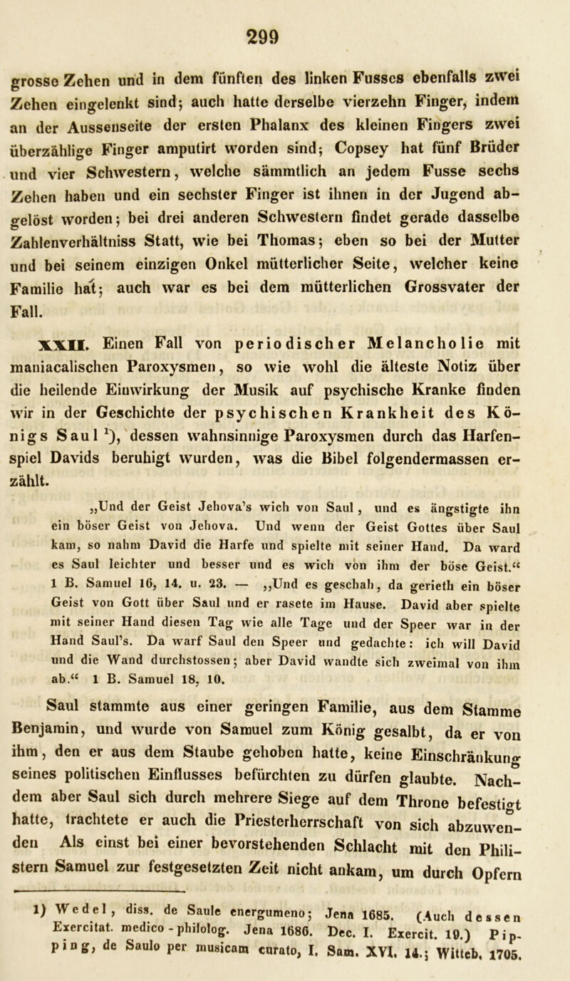 grosso Zehen und in dem fünften des linken Fusses ebenfalls zwei Zehen eingelenkt sind; auch hatte derselbe vierzehn Finger, indem an der Aussenseite der ersten Phalanx des kleinen Fingers zwei überzählige Finger amputirt worden sind; Copsey hat fünf Brüder und vier Schwestern, welche sämmtlich an jedem Fusse sechs Zehen haben und ein sechster Finger ist ihnen in der Jugend ab- o-elöst worden; bei drei anderen Schwestern findet gerade dasselbe Zahlenverhältniss Statt, wie bei Thomas; eben so bei der Mutter und bei seinem einzigen Onkel mütterlicher Seite, welcher keine Familie hat; auch war es bei dem mütterlichen Grossvater der Fall. XXII, Einen Fall von periodischer Melancholie mit maniacalischen Paroxysmen, so wie wohl die älteste Notiz über die heilende Eiuwirkung der Musik auf psychische Kranke finden wir in der Geschichte der psychischen Krankheit des Kö- nigs Saul1), dessen wahnsinnige Paroxysmen durch das Harfen- spiel Davids beruhigt wurden, was die Bibel folgendermassen er- zählt. „Und der Geist Jehova’s wich von Saul, und es ängstigte ihn ein böser Geist von Jehova. Und wenn der Geist Gottes über Saul kam, so nahm David die Harfe und spielte mit seiner Hand. Da ward es Saul leichter und besser und es wich von ihm der böse Geist.“ 1 B. Samuel 16, 14. u. 23. — ,,Und es geschah, da gerieth ein böser Geist von Gott über Saul und er rasete im Hause. David aber spielte mit seiner Hand diesen Tag wie alle Tage und der Speer war in der Hand Saul’s. Da warf Saul den Speer und gedachte: ich will David und die Wand durchstossen; aber David wandte sich zweimal von ihm ab.“ 1 B. Samuel 18, 10. Saul stammte aus einer geringen Familie, aus dem Stamme Benjamin, und wurde von Samuel zum König gesalbt, da er von ihm, den er aus dem Staube gehoben hatte, keine Einschränkung seines politischen Einflusses befürchten zu dürfen glaubte. Nach- dem aber Saul sich durch mehrere Siege auf dem Throne befestigt hatte, trachtete er auch die Priesterherrschaft von sich abzuwen- den Als einst bei einer bevorstehenden Schlacht mit den Phili- stern Samuel zur festgesetzten Zeit nicht ankam, um durch Opfern 1) Wedel, diss. de Säule energumeno; Jena 1685. (Auch dessen Exercitat. medico - philolog. Jena 1686. Dec. I. Exercit. 19.) Pip- pin g, de Saulo per musicam curato, I, San,. XVI, 14.; Wittcb, 1705.