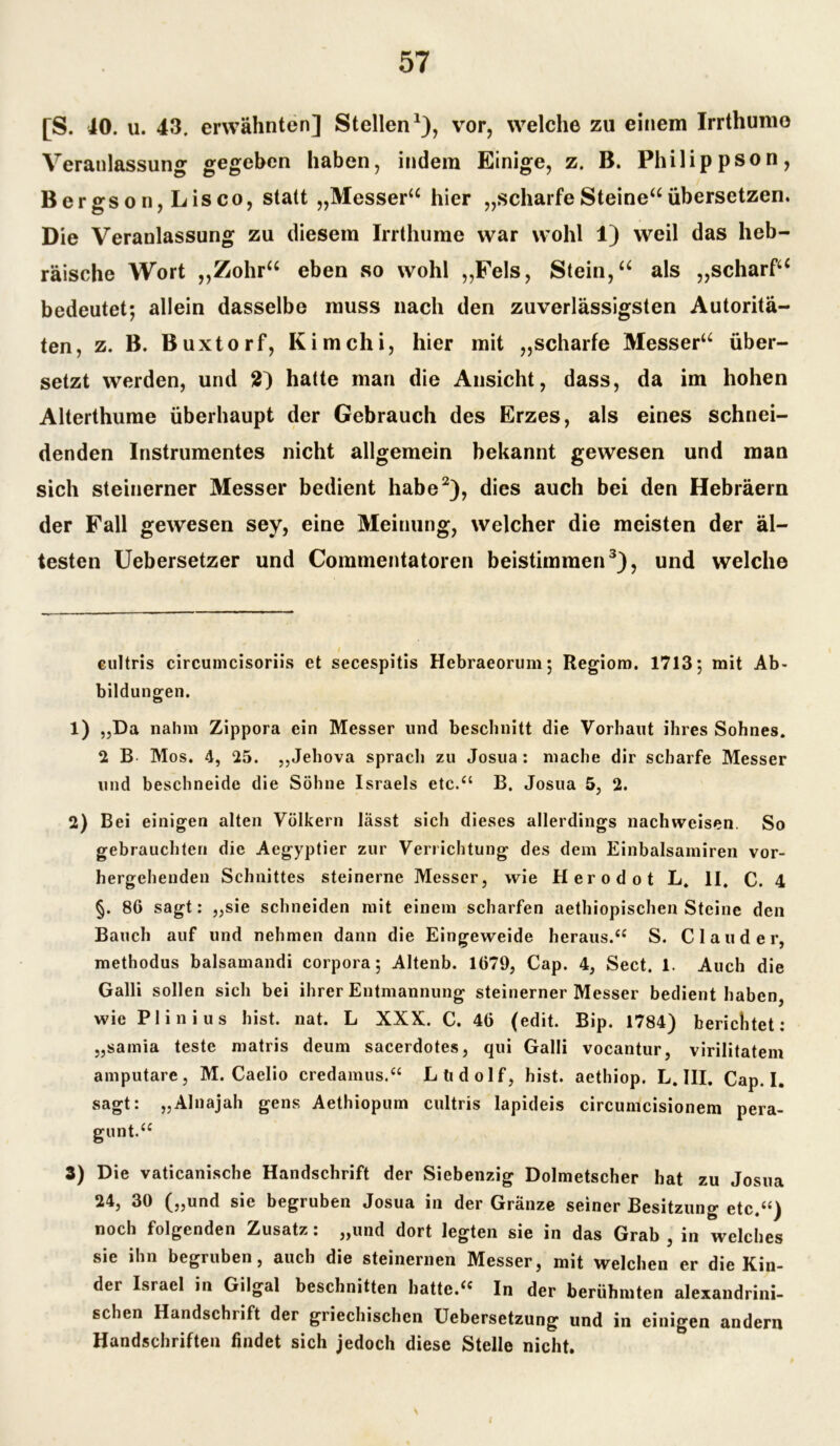 [S. JO. u. 43. erwähnten] Stellen* 1), vor, welche zu einem Irrthumo Veranlassung gegeben haben, indem Einige, z. B. Philipp so n, Bergson, Lisco, statt „Messera hier „scharfeSteine“übersetzen. Die Veranlassung zu diesem Irrthume war wohl 1) weil das heb- räische Wort „Zohr“ eben so wohl „Fels, Stein,“ als „scharf“ bedeutet; allein dasselbe muss nach den zuverlässigsten Autoritä- ten, z. B. Buxtorf, Kimchi, hier mit „scharfe Messer“ über- setzt werden, und 2) hatte man die Ansicht, dass, da im hohen Alterthume überhaupt der Gebrauch des Erzes, als eines schnei- denden Instrumentes nicht allgemein bekannt gewesen und man sich steinerner Messer bedient habe2), dies auch bei den Hebräern der Fall gewesen sey, eine Meinung, welcher die meisten der äl- testen Uebersetzer und Commentatoren beistimmen3), und welche cultris circumcisoriis et secespitis Hebraeorum; Regiom. 1713; mit Ab- bildungen. 1) „Da nahm Zippora ein Messer und beschnitt die Vorbaut ihres Sohnes. 2 B Mos. 4, 25. „Jehova sprach zu Josua : mache dir scharfe Messer und beschneide die Söhne Israels etc.“ B. Josua 5, 2. 2) Bei einigen alten Völkern lässt sich dieses allerdings nachweisen. So gebrauchten die Aegyptier zur Verrichtung des dem Einbalsamiren vor- hergehenden Schnittes steinerne Messer, wie Herodot L. II. C. 4 §. 86 sagt: „sie schneiden mit einem scharfen aethiopischen Steine den Bauch auf und nehmen dann die Eingeweide heraus. “ S. CI au der, methodus balsamandi corpora; Altenb. 1679, Cap. 4, Sect. 1. Auch die Galli sollen sich bei ihrer Entmannung steinerner Messer bedient haben, wie Plinius hist. nat. L XXX. C. 46 (edit. Bip. 1784) berichtet: „samia teste matris deum sacerdotes, qui Galli vocantur, virilitatem amputare, M. Caelio credamus.“ Ltidolf, hist, aethiop. L. III. Cap. I. sagt: „Alnajah gens Aethiopum cultris lapideis circumcisionem pera- gunt.“ 3) Die vaticanische Handschrift der Siebenzig Dolmetscher hat zu Josua 24, 30 („und sie begruben Josua in der Gränze seiner Besitzung etc.“) noch folgenden Zusatz: „und dort legten sie in das Grab , in welches sie ihn begruben, auch die steinernen Messer, mit welchen er die Kin- der Israel in Gilgal beschnitten hatte.“ In der berühmten alexandrini- schen Handschrift der griechischen Uebersetzung und in einigen andern Handschriften findet sich jedoch diese Stelle nicht.