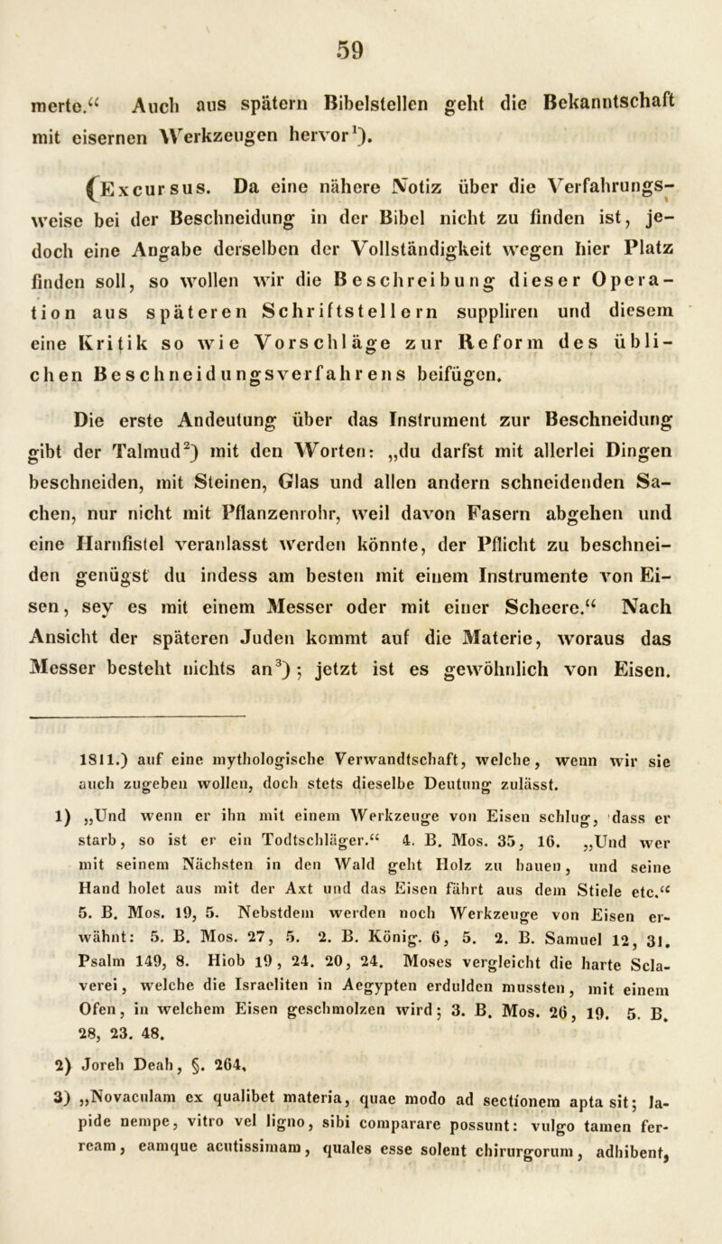 \ merte.“ Auch aus spätem Bibelstellen geht die Bekanntschaft mit eisernen Werkzeugen hervor* 1). (Excursus. Da eine nähere Notiz über die Verfahrungs- weise bei der Bescbneidung in der Bibel nicht zu finden ist, je- doch eine Angabe derselben der Vollständigkeit wegen hier Platz finden soll, so wollen wir die Beschreibung dieser Opera- tion aus späteren Schriftstellern suppliren und diesem eine Kritik so wie Vorschläge zur Reform des übli- chen Beschneidungsverfahrens beifügen. Die erste Andeutung über das Instrument zur Beschneidung gibt der Talmud2) mit den Worten: „du darfst mit allerlei Dingen beschneiden, mit Steinen, Glas und allen andern schneidenden Sa- chen, nur nicht mit Pflanzenrohr, weil davon Fasern abgehen und eine Ilarnfistel veranlasst werden könnte, der Pflicht zu beschnei- den genügst du indess am besten mit einem Instrumente von Ei- sen, sey es mit einem Messer oder mit einer Scheere.“ Nach Ansicht der späteren Juden kommt auf die Materie, woraus das Messer besteht nichts an3) ; jetzt ist es gewöhnlich von Eisen. 1811.) auf eine mythologische Verwandtschaft, welche, wenn wir sie auch zugeben wollen, doch stets dieselbe Deutung zulässt. 1) „Und wenn er ihn mit einem Werkzeuge von Eisen schlug, dass er starb, so ist er ein Todtscbläger.“ 4. B. Mos. 35, 16. „Und wer mit seinem Nächsten in den Wald geht Holz zu hauen, und seine Hand holet aus mit der Axt und das Eisen fährt aus dem Stiele etc.<£ 5. B. Mos. 19, 5. Nebstdem werden noch Werkzeuge von Eisen er- wähnt: 5. B. Mos. 27, 5. 2. B. König. 6, 5. 2. B. Samuel 12, 31. Psalm 149, 8. Hiob l9 , 24. 20, 24. Moses vergleicht die harte Scla- verei, welche die Israeliten in Aegypten erdulden mussten, mit einem Ofen, in welchem Eisen geschmolzen wird; 3. B. Mos. 26, 19. 5. B. 28, 23. 48. 2) Joreh Deah, §. 264. 3) „Novaculam ex qualibet materia, quae modo ad sectionem apta sit; la- pide nempe, vitro vel ligno, sibi comparare possunt: vulgo tarnen fer- ream, eamque acutissimam, quales esse solent chirurgorum, adhibent3