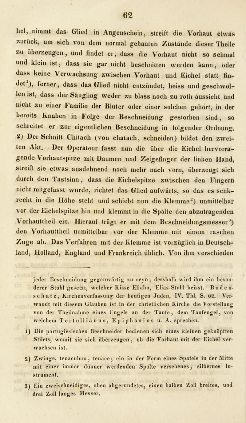 hcl, nimmt das Glied in Augenschein, streift die Vorhaut etwas zurück, um sich von dem normal gebauten Zustande dieser Theile zu überzeugen, und findet er, dass die Vorhaut nicht so schmal und klein ist, dass sie gar nicht beschnitten werden kann, oder dass keine Verwachsung zwischen Vorhaut und Eichel statt fin- det ), ferner, dass das Glied nicht entzündet, heiss und geschwol- len ist, dass der Säugling weder zu blass noch zu roth aussieht und nicht zu einer Familie der Bluter oder einer solchen gehört, in der bereits Knaben in Folge der Beschneidung gestorben sind, so schreitet er zur eigentlichen Beschneidung in folgender Ordnung* fc) Der Schnitt Chitach (von chatach, schneiden) bildet den zwei- ten Akt. Der Operateur fasst nun die über die Eichel hervorra- gende V orhautspitze mit Daumen und Zeigefinger der linken Hand, streift sie etwas ausdehnend noch mehr nach vorn, überzeugt sich ' © durch den Tastsinn, dass die Eichelspitze zwischen den Fingern nicht mitgelasst wurde, richtet das Glied aufwärts, so das es senk- recht in die Höhe steht und schiebt nun die Klemme* 1 2) unmittelbar vor der Eichelspitze hin und klemmt in die Spalte den abzutragenden Vorhauttheil ein. Hierauf trägt er mit dem Beschneidungsmesser3) den Vorhauttheil unmittelbar vor der Klemme mit einem raschen Zuge ab. Das Verfahren mit der Klemme ist vorzüglich in Deutsch- land, Holland, England und Frankreich üblich. Von ihm verschieden jeder Beschneidung gegenwärtig zu seyn *, desshalb wird ihm ein beson- derer Stuhl gesetzt, welcher Risse Eliahu, Elias-Stuhl heisst. Boden- schatz, Kirchenverfassung der heutigen Juden, IV. ThJ. S. 62. Ver- wandt mit diesem Glauben ist in der christlichen Kirche die Vorstellung von der Theilnahme eines Engels an der Taufe, dem Taufengel, von welchem Tertulliänus, Epiphanius u. A. sprechen. 1) Die portugiesischen ßeschneider bedienen sich eines kleinen geknöpften Stilets, womit sie sich überzeugen, ob die Vorhaut mit der Eichel ver- wachsen ist. 2) Zwinge, tenaculum, tenacc; ein in der Form eines Spatels in der Mitte mit einer immer dünner werdenden Spalte versehenes, silbernes In- strument. 3) Ein zweischneidiges, oben abgerundetes, einen halben Zoll breites, lind drei Zoll langes Messer.