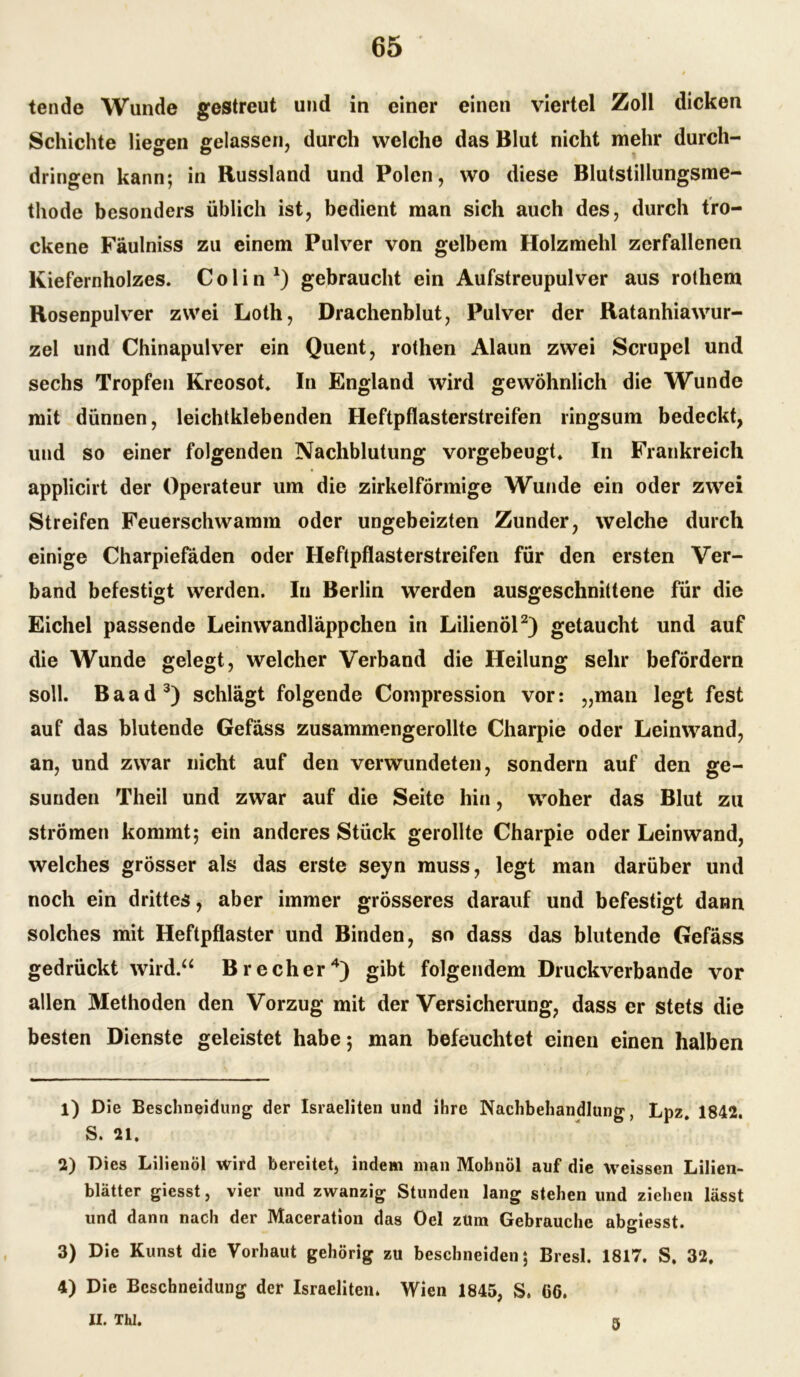 tende Wunde gestreut und in einer einen viertel Zoll dicken Schichte liegen gelassen, durch welche das Blut nicht mehr durch- dringen kann; in Russland und Polen, wo diese Blutstillungsme- thode besonders üblich ist, bedient man sich auch des, durch tro- ckene Fäulniss zu einem Pulver von gelbem Holzmehl zerfallenen Kiefernholzes. Colin1) gebraucht ein Aufstreupulver aus rothem Rosenpulver zwei Loth, Drachenblut, Pulver der Ratanhiawur- zel und Chinapulver ein Quent, rothen Alaun zwei Scrupel und sechs Tropfen Kreosot. In England wird gewöhnlich die Wunde mit dünnen, leichtklebenden Heftpflasterstreifen ringsum bedeckt, und so einer folgenden Nachblutung vorgebeugt. In Frankreich applicirt der Operateur um die zirkelförmige Wunde ein oder zwei Streifen Feuerschwamm oder ungeheizten Zunder, welche durch einige Charpiefäden oder Heftpflasterstreifen für den ersten Ver- band befestigt werden. In Berlin werden ausgeschnittene für die Eichel passende Leinwandläppchen in Lilienöl2) getaucht und auf die Wunde gelegt, welcher Verband die Heilung sehr befördern soll. Baad3) schlägt folgende Compression vor: „man legt fest auf das blutende Gefäss zusammengerollte Charpie oder Leinwand, an, und zwar nicht auf den verwundeten, sondern auf den ge- sunden Theil und zwar auf die Seite hin, woher das Blut zu strömen kommt; ein anderes Stück gerollte Charpie oder Leinwand, welches grösser als das erste seyn muss, legt man darüber und noch ein drittes, aber immer grösseres darauf und befestigt dann solches mit Heftpflaster und Binden, so dass das blutende Gefäss gedrückt wird.“ Brecher4) gibt folgendem Druckverbande vor allen Methoden den Vorzug mit der Versicherung, dass er stets die besten Dienste geleistet habe; man befeuchtet einen einen halben 1) Die Besclineidung der Israeliten und ihre Nachbehandlung, Lpz. 1842. S. 21. 2) Dies Lilienöl wird bereitet, indem man Mohnöl auf die weissen Lilien- blätter giesst, vier und zwanzig Stunden lang stehen und ziehen lässt und dann nach der Maceration das Del zUm Gebrauche abgiesst. 3) Die Kunst die Vorhaut gehörig zu beschneiden; Bresl. 1817. S. 32. 4) Die Beschneidung der Israeliten. Wien 1845, S. 66. II. TM. 5