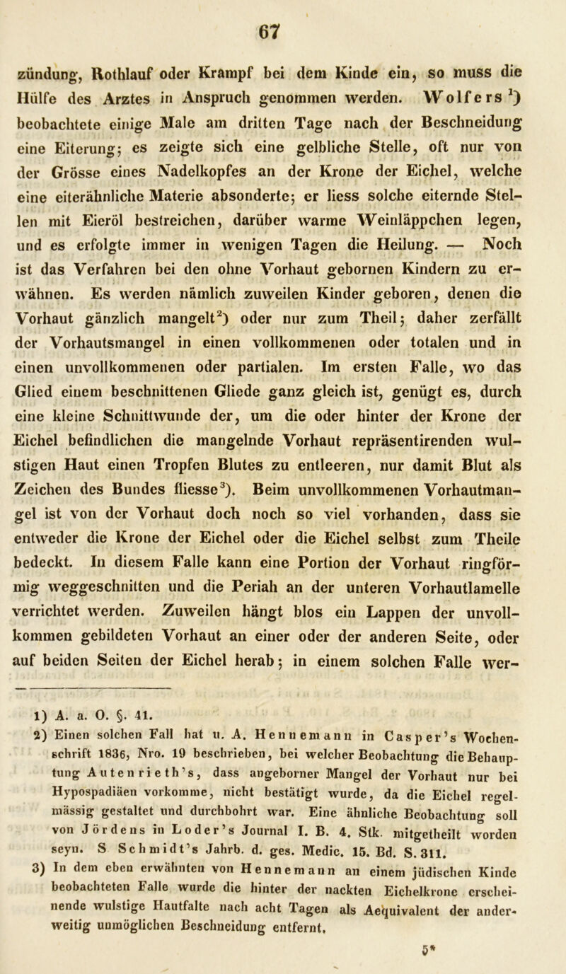 zündung, Rothlauf oder Krampf bei dem Kinde ein, so muss die Hülfe des Arztes in Anspruch genommen werden. Wolfers1) beobachtete einige Male am dritten Tage nach der Beschneidung eine Eiterung; es zeigte sich eine gelbliche Stelle, oft nur von der Grösse eines Nadelkopfes an der Krone der Eichel, welche eine eiterähnliche Materie absonderte; er Hess solche eiternde Stel- len mit Eieröl bestreichen, darüber warme Weinläppchen legen, und es erfolgte immer in wenigen Tagen die Heilung. — Noch ist das Verfahren bei den ohne Vorhaut gebornen Kindern zu er- wähnen. Es werden nämlich zuweilen Kinder geboren, denen die Vorhaut gänzlich mangelt2) oder nur zum Theil; daher zerfällt der Vorhautsmangel in einen vollkommenen oder totalen und in einen unvollkommenen oder partialen. Im ersten Falle, wo das Glied einem beschnittenen Gliede ganz gleich ist, genügt es, durch eine kleine Schnittwunde der, um die oder hinter der Krone der Eichel befindlichen die mangelnde Vorhaut repräsentirenden wul- stigen Haut einen Tropfen Blutes zu entleeren, nur damit Blut als Zeichen des Bundes fliesse3). Beim unvollkommenen Vorhautman- gel ist von der Vorhaut doch noch so viel vorhanden, dass sie entweder die Krone der Eichel oder die Eichel selbst zum Theile bedeckt. In diesem Falle kann eine Portion der Vorhaut rinsför- mig weggeschnitten und die Periah an der unteren Vorhautlamelle verrichtet werden. Zuweilen hängt blos ein Lappen der unvoll- kommen gebildeten Vorhaut an einer oder der anderen Seite, oder auf beiden Seiten der Eichel herab; in einem solchen Falle wer- 1) A. a. 0. §. 41. 2) Einen solchen Fall hat u. A. Henne mann in Casper’s Wochen- schrift 1836, Nro. 19 beschrieben, bei welcher Beobachtung die Behaup- tung A u t e n r i e t h1 s, dass angeborner Mangel der Vorhaut nur bei Hypospadiäen vorkomme, nicht bestätigt wurde, da die Eichel regel- mässig gestaltet und durchbohrt war. Eine ähnliche Beobachtung soll von J ördens in Loder’s Journal I. B. 4. Stk. mitgetheilt worden seyn. S Schmidt’s Jahrb. d. ges. Medic. 15. Bd. S. 311. 3) In dem eben erwähnten von Henne mann an einem jüdischen Kinde beobachteten Falle wurde die hinter der nackten Eichelkrone erschei- nende wulstige Hautfalte nach acht Tagen als Aequivalent der ander- weitig unmöglichen Beschneidung entfernt. 5*