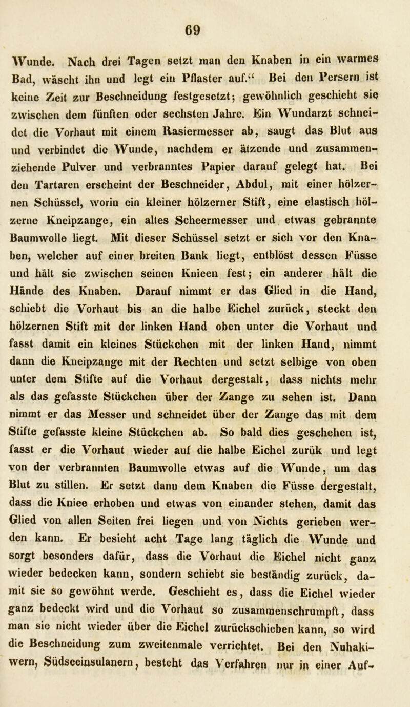 Wunde. Nach drei Tagen setzt man den Knaben in ein warmes Bad, wäscht ihn und legt ein Pflaster auf.“ Bei den Persern ist keine Zeit zur Beschneidung festgesetzt; gewöhnlich geschieht sie zwischen dem fünften oder sechsten Jahre. Ein Wundarzt schnei- det die Vorhaut mit einem Rasiermesser ab, saugt das Blut aus und verbindet die Wunde, nachdem er ätzende und zusammen- ziehende Pulver und verbranntes Papier darauf gelegt hat. Bei den Tartaren erscheint der Beschneider, Abdul, mit einer hölzer- nen Schüssel, worin ein kleiner hölzerner Stift, eine elastisch höl- zerne Kneipzange, ein altes Scheermesser und etwas gebrannte Baumwolle liegt. Mit dieser Schüssel setzt er sich vor den Kna- ben, welcher auf einer breiten Bank liegt, entblöst dessen Füsse und hält sie zwischen seinen Kuieen fest; ein anderer hält die Hände des Knaben. Darauf nimmt er das Glied in die Hand, schiebt die Vorhaut bis an die halbe Eichel zurück, steckt den hölzernen Stift mit der linken Hand oben unter die Vorhaut und fasst damit ein kleines Stückchen mit der linken Hand, nimmt dann die Kneipzange mit der Rechten und setzt selbige von oben unter dem Stifte auf die Vorhaut dergestalt, dass nichts mehr als das gefasste Stückchen über der Zange zu sehen ist. Dann nimmt er das Messer und schneidet über der Zange das mit dem Stifte gefasste kleine Stückchen ab. So bald dies geschehen ist, fasst er die Vorhaut wieder auf die halbe Eichel zurük und legt von der verbrannten Baumwolle etwas auf die Wunde, um das Blut zu stillen. Er setzt danu dem Knaben die Füsse dergestalt, dass die Kniee erhoben und etwas von einander stehen, damit das Glied von allen Seiten frei liegen und von Nichts gerieben wer- den kann. Er besieht acht Tage lang täglich die Wunde und sorgt besonders dafür, dass die Vorhaut die Eichel nicht ganz wieder bedecken kann, sondern schiebt sie beständig zurück, da- mit sie so gewöhnt werde. Geschieht es, dass die Eichel wieder ganz bedeckt wird und die Vorhaut so zusammenschrumpft, dass man sie nicht wieder über die Eichel zurückschieben kann, so wird die Beschneidung zum zweitenmale verrichtet. Bei den Nuhaki- wern, Südseeinsulanern ? besteht das Verfahren nur in einer Auf-