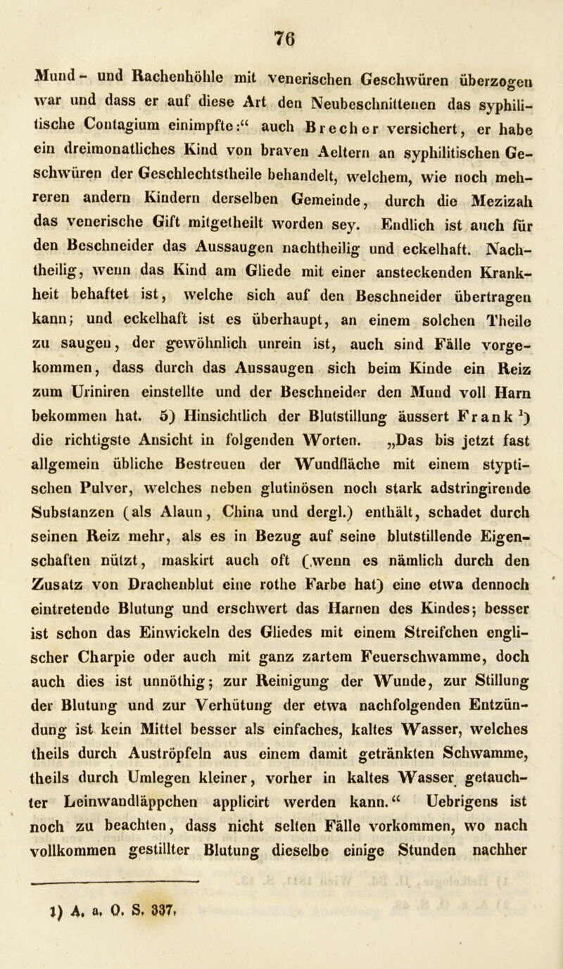 Mund - und Rachenhöhle mit venerischen Geschwüren überzogen war und dass er auf diese Art den Neubeschnittenen das syphili- tische Contagium einimpfteauch Brecher versichert, er habe ein dreimonatliches Kind von braven Aeltern an syphilitischen Ge- schwüren der Geschlechtstheile behandelt, welchem, wie noch meh- reren andern Kindern derselben Gemeinde, durch die Mezizah das venerische Gift mitgetheilt worden sey. Endlich ist auch für den Beschneider das Aussaugen nachtheilig und eckelhaft. Nach- theilig, wenn das Kind am Gliede mit einer ansteckenden Krank- heit behaftet ist, welche sich auf den Beschneider übertragen kann; und eckelhaft ist es überhaupt, an einem solchen Theile zu saugen, der gewöhnlich unrein ist, auch sind Fälle vorge- kommen, dass durch das Aussaugen sich beim Kinde ein Reiz zum Uriniren einstellte und der Beschneider den Mund voll Harn bekommen hat. 5) Hinsichtlich der Blutstillung äussert Frank1) die richtigste Ansicht in folgenden Worten. „Das bis jetzt fast allgemein übliche Bestreuen der Wundfläche mit einem stypti- schen Pulver, welches neben glutinösen noch stark adstringircnde Substanzen (als Alaun, China und dergl.) enthält, schadet durch seinen Reiz mehr, als es in Bezug auf seine blutstillende Eigen- schaften nützt, maskirt auch oft (wenn es nämlich durch den Zusatz von Drachenblut eine rothe Farbe hat) eine etwa dennoch eintretende Blutung und erschwert das Harnen des Kindes; besser ist schon das Einwickeln des Gliedes mit einem Streifchen engli- scher Charpie oder auch mit ganz zartem Feuerschwamme, doch auch dies ist unnöthig; zur Reinigung der Wunde, zur Stillung der Blutung und zur Verhütung der etwa nachfolgenden Entzün- dung ist kein Mittel besser als einfaches, kaltes Wasser, welches theils durch Auströpfeln aus einem damit getränkten Schwamme, theils durch Umlegen kleiner, vorher in kaltes Wasser getauch- ter Leinwandläppchen applicirt werden kann.u Uebrigens ist noch zu beachten, dass nicht selten Fälle Vorkommen, wo nach vollkommen gestillter Blutung dieselbe einige Stunden nachher