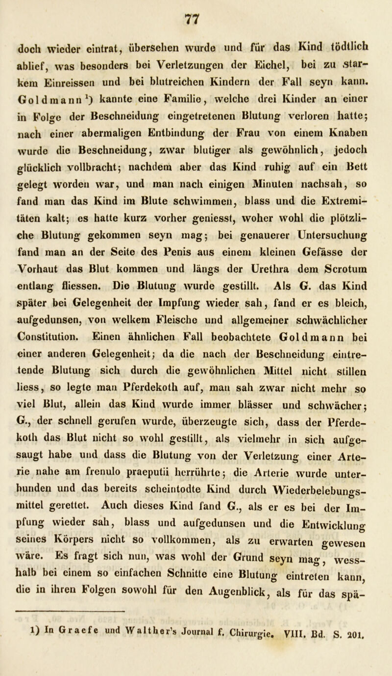 doch wieder eintrat, übersehen wurde und für das Kind tödtlich ablief, was besonders bei Verletzungen der Eichel, bei zu .star- kem Einreissen und bei blutreichen Kindern der Fall seyn kann, Gold mann1) kannte eine Familie, welche drei Kinder an einer in Folge der Beschneidung eingetretenen Blutung verloren hatte; nach einer abermaligen Entbindung der Frau von einem Knaben wurde die Beschneidung, zwar blutiger als gewöhnlich, jedoch glücklich vollbracht; nachdem aber das Kind ruhig auf ein Bett gelegt worden war, und man nach einigen Minuten nachsah, so fand man das Kind im Blute schwimmen, blass und die Extremi- täten kalt; es hatte kurz vorher geniesst, woher wohl die plötzli- che Blutung gekommen seyn mag; bei genauerer Untersuchung fand man an der Seite des Penis aus einem kleinen Gefässe der Vorhaut das Blut kommen und längs der Urethra dem Scrotum entlang fliessen. Die Blutung wurde gestillt. Als G. das Kind später bei Gelegenheit der Impfung wieder sah, fand er es bleich, aufgedunsen, von welkem Fleische und allgemeiner schwächlicher Constitution. Einen ähnlichen Fall beobachtete Gold mann bei einer anderen Gelegenheit; da die nach der Beschneidung eintre- tende Blutung sich durch die gewöhnlichen Mittel nicht stillen liess, so legte man Pferdekoth auf, man sah zwar nicht mehr so viel Blut, allein das Kind wurde immer blässer und schwächer; G., der schnell gerufen wurde, überzeugte sich, dass der Pferde- koth das Blut nicht so wohl gestillt, als vielmehr in sich aufge- saugt habe und dass die Blutung von der Verletzung einer Arte- rie nahe am frenulo praeputii herrührte; die Arterie wurde unter- bunden und das bereits scheintodte Kind durch Wiederbelebun^s- ö mittel gerettet. Auch dieses Kind fand G., als er es bei der Im- pfung wieder sah, blass und aufgedunsen und die Entwicklung seines Körpers nicht so vollkommen, als zu erwarten gewesen wäre. Es fragt sich nun, was wohl der Grund seyn mag, wess- halb bei einem so einfachen Schnitte eine Blutung eintreten kann, die in ihren Folgen sowohl für den Augenblick, als für das spä- 1) In Graefe und Walther’s Journal f. Chirurgie. VIII, Bd. S. 201.