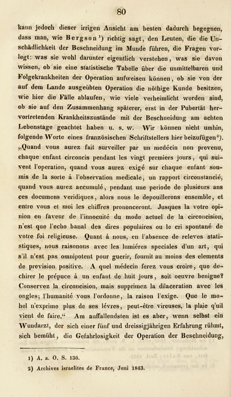 kann jedoch dieser irrigen Ansicht am besten dadurch begegnen, dass man, wie Bergson1) richtig sagt, den Leuten, die die Un- schädlichkeit der Beschneidung im Munde führen, die Fragen vor- legt: was sie wohl darunter eigentlich verstehen, was sie davon wissen, ob sie eine statistische Tabelle über die unmittelbaren und Folgekrankheiten der Operation aufweisen können, ob sie von der auf dem Lande ausgeübten Operation die nöthige Kunde besitzen, wie hier die Fälle ablaufen, wie viele verheimlicht worden sind, ob sie auf den Zusammenhang späterer, erst in der Pubertät her- vortretenden Krankheitszustände mit der Beschneidung am achten Lebenstage geachtet haben u. s. w. Wir können nicht umhin, folgende Worte eines französischen Schriftstellers hier beizufügen2). „Quand vous aurez fait surveiller par un medecin non prevenu, chaque enfant circoncis pendant les vingt premiers jours, qui sui- vent l’operation, quand vous aurez exige sur chaque enfant sou- mis de la Sorte ä l’observation medicale, un rapport circonstancie, quand vous aurez accumule, pendant une periode de plusieurs ans ces documens veridiques, alors nous le depouillerons ensemble, et entre vous et moi les chiffres prononceront. Jusques la votre opi- nion en faveur de Finnocuite du mode actuel de la circoncision, n’est que lecho banal des dires populaires ou le cri spontane de votre foi religieuse. Quant ä nous, en Fabsence de releves stati- stiques, nous raisonons avec les lumieres speciales d’un art, qui s'il n’est pas omnipotent pour guerir, fournit au moins des elements de prevision positive. A quel medecin ferez vous croire, que de- chirer le prepuce ä un enfant de huit jours, soit oeuvre benigne? Conservez la circoncision, mais supprimez la dilaceration avec les ongles; l humanite vous Fordonne, la raison l’exige. Que le mo- hel n’exprime plus de ses levres, peut-etre vireuses, la plaie q’uil vient de faire.“ Am auffallendsten ist es aber, wenn selbst ein Wundarzt, der sich einer fünf und dreissigjährigen Erfahrung rühmt, sich bemüht, die Gefahrlosigkeit der Operation der Beschneidung, 1) A. a. 0. S. 136. 2) Archives israelites de France, Juni 1843.