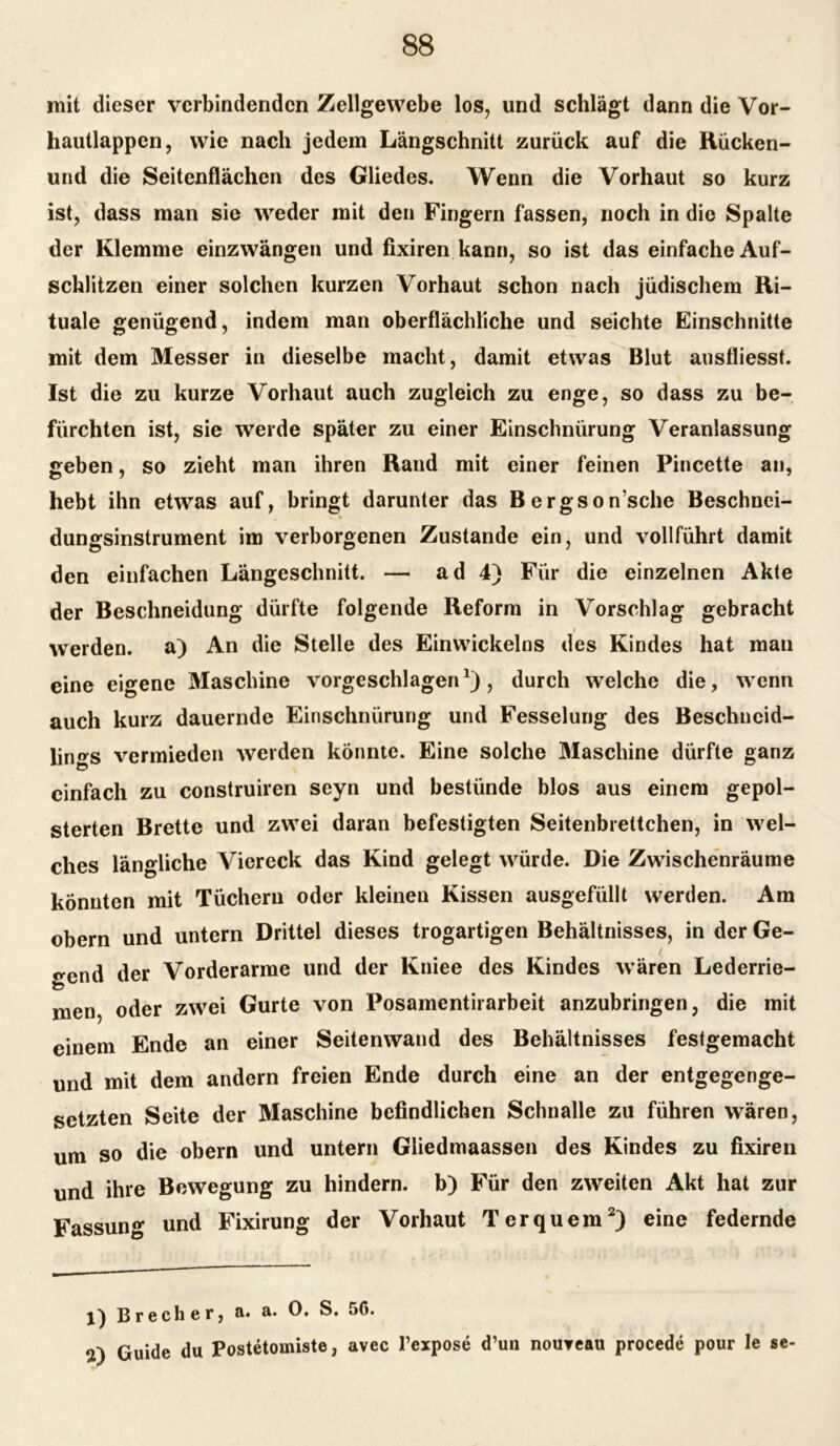 mit dieser verbindenden Zellgewebe los, und schlägt dann die Vor- hautlappen, wie nach jedem Längschnitt zurück auf die Rücken- und die Seitenflächen des Gliedes. Wenn die Vorhaut so kurz ist, dass man sie weder mit den Fingern fassen, noch in die Spalte der Klemme einzwängen und fixiren kann, so ist das einfache Auf- schlitzen einer solchen kurzen Vorhaut schon nach jüdischem Ri- tuale genügend, indem man oberflächliche und seichte Einschnitte mit dem Messer in dieselbe macht, damit etwas Blut ausfliesst. Ist die zu kurze Vorhaut auch zugleich zu enge, so dass zu be- fürchten ist, sie werde später zu einer Einschnürung Veranlassung geben, so zieht man ihren Rand mit einer feinen Pincette an, hebt ihn etwas auf, bringt darunter das Bergson’sche Beschnci- dungsinstrument im verborgenen Zustande ein, und vollführt damit den einfachen Längeschnitt. — ad 4) Für die einzelnen Akte der Beschneidung dürfte folgende Reform in Vorschlag gebracht i werden, a) An die Stelle des Einwickelns des Kindes hat man eine eigene Maschine vorgeschlagen, durch welche die, wenn auch kurz dauernde Einschnürung und Fesselung des Beschncid- lings vermieden werden könnte. Eine solche Maschine dürfte ganz einfach zu construiren seyn und bestünde blos aus einem gepol- sterten Brette und zwei daran befestigten Seitenbrettchen, in wel- ches längliche Viereck das Kind gelegt würde. Die Zwischenräume könnten mit Tüchern oder kleinen Kissen ausgefüllt werden. Am obern und untern Drittel dieses trogartigen Behältnisses, in der Ge- bend der Vorderarme und der Kniee des Kindes wären Lederrie- men, oder zwei Gurte von Posamentirarbeit anzubringen, die mit einem Ende an einer Seitenwand des Behältnisses festgemacht und mit dem andern freien Ende durch eine an der entgegenge- setzten Seite der Maschine befindlichen Schnalle zu führen wären, um so die obern und untern Gliedmaassen des Kindes zu fixiren und ihre Bewegung zu hindern, b) Für den zweiten Akt hat zur Fassung und Fixirung der Vorhaut Terquem1 2) eine federnde 1) Brecher, a. a. 0. S. 56. 2) Guide du Postetomiste, avec l’expose d’un nouyeau procede pour le se-