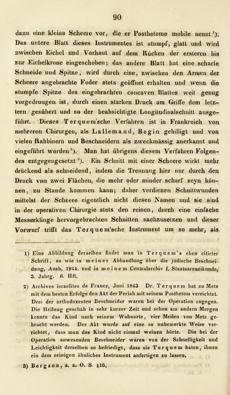 dazu eine kleine Scheeie vor, die er Posthetome mobile nennt1). Das untere Blatt dieses Instrumentes ist stumpf, glatt und wird zwischen Eichel und Vorhaut auf dem Rücken der ersteren bis zur Eichelkrone eingeschoben; das andere Blatt hat eine scharfe Schneide und Spitze, wird durch eine, zwischen den Armen der Scheere angebrachte Feder stets geöffnet erhalten und wenn die stumpfe Spitze des eingebrachten concaven Blattes weit genug vorgedruugen ist, durch einen starken Druck am Griffe dem letz- tem genähert und so der beabsichtigte Longitudinalschnitt ausge- führt. Dieses Terquem’sche Verfahren ist in Frankreich von mehreren Chirurgen, als Lallemau d, Begin gebilligt und von vielen Rabbinern und Beschneidern als zweckmässig anerkannt und eingeführt worden2). Man hat übrigens diesem Verfahren Folgen- des entgegengesetzt 3). Ein Schnitt mit einer Scheere wirkt mehr drückend als schneidend, indem die Trennung hier nur durch den Druck von zwei Flächen, die mehr oder minder scharf seyn kön- nen, zu Stande kommen kann; daher verdienen Schnittwunden mittelst der Scheere eigentlich nicht diesen Namen und sie sind in der operativen Chirurgie stets den reinen, durch eine einfache Messerklinge hervorgebrachten Schnitten nachzusetzen und dieser Vorwurf trifft das Terquem’sche Instrument um so mehr, als 1) Eine Abbildung derselben findet man in Terquem's eben citirter Schrift, so wie in meiner Abhandlung über die jüdische Beschnei- düng, Ansb. 1844. und in meinem Centralarchiv f. Staatsarzneikunde, 3. Jahrg. (i. Hft. 2) Archives israelites de France, Juni 1843 Dr. Ter quem hat zu Metz mit dem besten Erfolge den Akt der Periah mit seinem Posthetom verrichtet. Drei der orthodoxesten Beschneider waren bei der Operation zugegen. Die Heilung geschah in sehr kurzer Zeit und schon am andern Morgen konnte das Kind nach seinem Wohnorte, vier Meilen von Metz ge- bracht werden. Der Akt wurde auf eine so unbemerkte Weise ver- richtet, dass man das Kind nicht einmal weinen hörte. Die bei der Operation anwesenden Beschneider waren von der Schnelligkeit und Leichtigkeit derselben so befriedigt, dass sie Ter quem baten, ihnen ein dem seinigen ähnliches Instrument anfertigen zu lassen. 3) Bergson, a. a. O. S. 116,