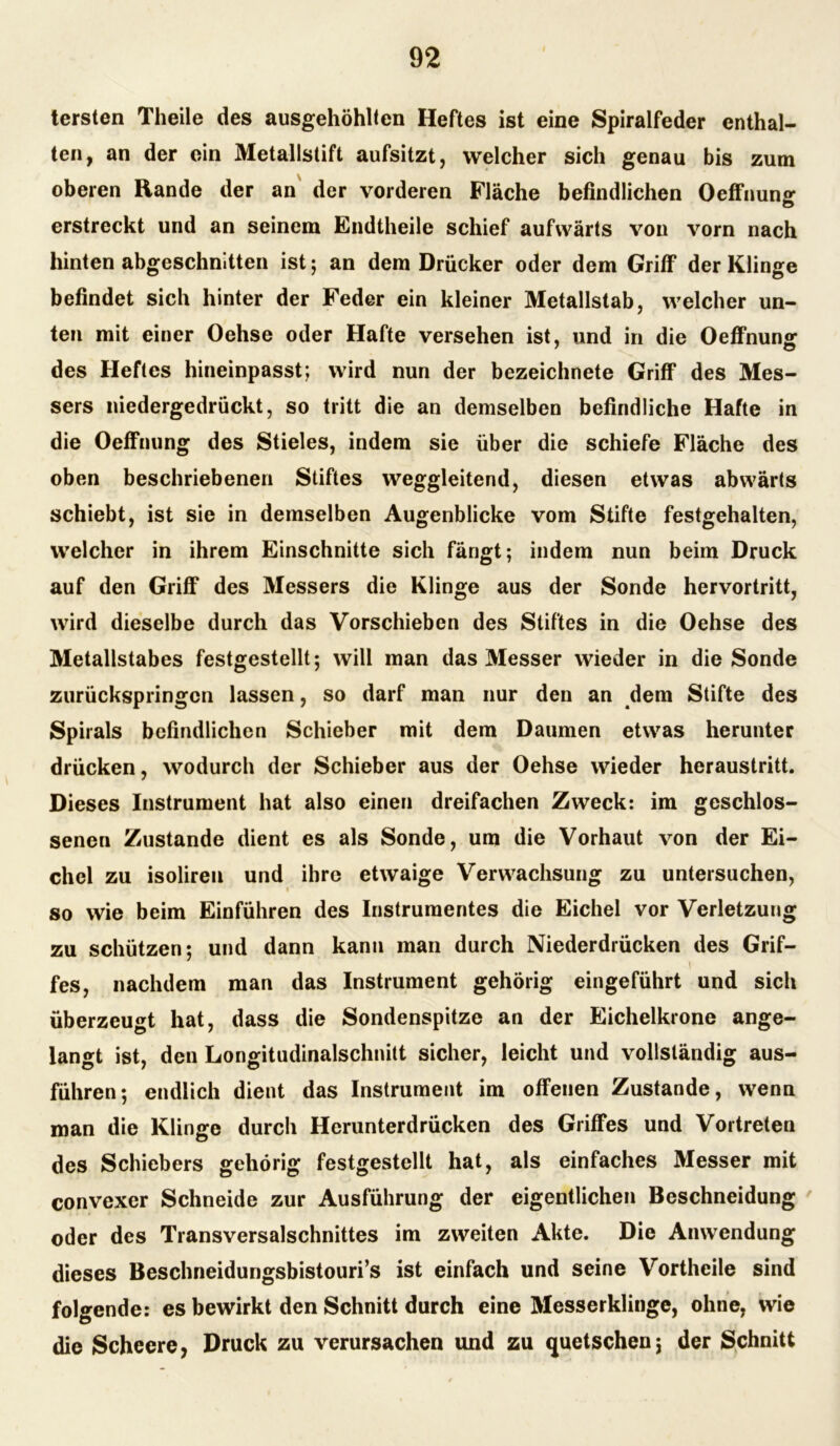 tersten Theile des ausgehöhlten Heftes ist eine Spiralfeder enthal- ten, an der ein Metallstift aufsitzt, welcher sich genau bis zum oberen Rande der an der vorderen Fläche befindlichen Oeffnung erstreckt und an seinem Endtheile schief aufwärts von vorn nach hinten abgeschnitten ist; an dem Drücker oder dem Griff der Klinge befindet sich hinter der Feder ein kleiner Metallstab, welcher un- ten mit einer Oehse oder Hafte versehen ist, und in die Oeffnung des Heftes hineinpasst; wird nun der bezeichnete Griff des Mes- sers niedergedrückt, so tritt die an demselben befindliche Hafte in die Oeffnung des Stieles, indem sie über die schiefe Fläche des oben beschriebenen Stiftes weggleitend, diesen etwas abwärts schiebt, ist sie in demselben Augenblicke vom Stifte festgehalten, welcher in ihrem Einschnitte sich fängt; indem nun beim Druck auf den Griff des Messers die Klinge aus der Sonde hervortritt, wird dieselbe durch das Vorschieben des Stiftes in die Oehse des Metallstabes festgestellt; will man das Messer wieder in die Sonde zurückspringcn lassen, so darf man nur den an dem Stifte des Spirals befindlichen Schieber mit dem Daumen etwas herunter drücken, wodurch der Schieber aus der Oehse wieder heraustritt. Dieses Instrument hat also einen dreifachen Zweck: im geschlos- senen Zustande dient es als Sonde, um die Vorhaut von der Ei- chel zu isoliren und ihre etwaige Verwachsung zu untersuchen, so wie beim Einführen des Instrumentes die Eichel vor Verletzung zu schützen; und dann kann man durch Niederdrücken des Grif- t fes, nachdem man das Instrument gehörig eingeführt und sich überzeugt hat, dass die Sondenspitze an der Eichelkrone ange- langt ist, den Longitudinalschnitt sicher, leicht und vollständig aus- führen; endlich dient das Instrument im offenen Zustande, wenn man die Klinge durch Herunterdrücken des Griffes und Vortreten des Schiebers gehörig festgestellt hat, als einfaches Messer mit convexer Schneide zur Ausführung der eigentlichen Beschneidung oder des Transversalschnittes im zweiten Akte. Die Anwendung dieses Beschneidungsbistouri’s ist einfach und seine Vortheile sind folgende: es bewirkt den Schnitt durch eine Messerklinge, ohne, wie die Scheere, Druck zu verursachen und zu quetschen; der Schnitt