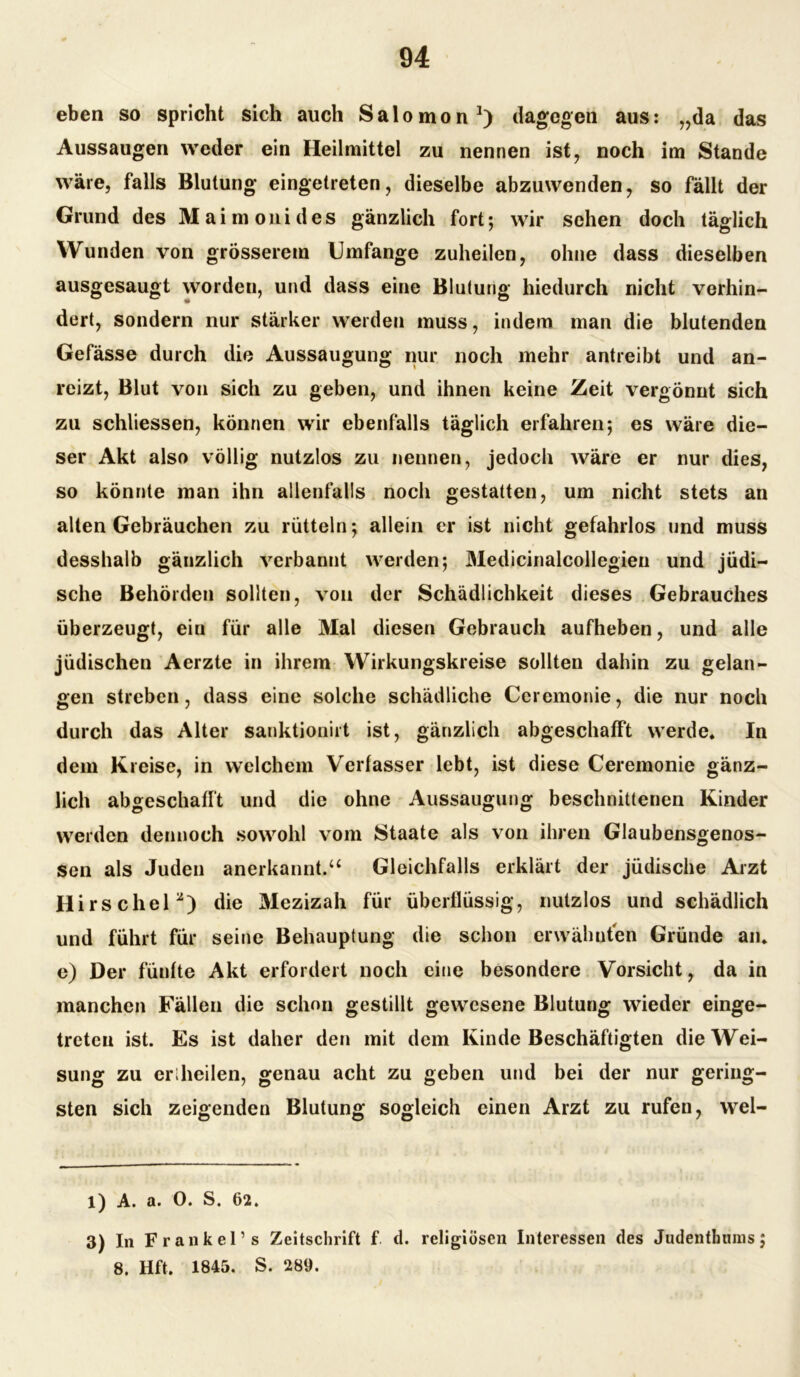 eben so spricht sich auch Salomon1) dagegen aus: „da das Aussaugen weder ein Heilmittel zu nennen ist, noch im Stande wäre, falls Blutung eingetreten, dieselbe abzuwenden, so fällt der Grund des Maimonides gänzlich fort-, wir sehen doch täglich Wunden von grösserem Umfange zuheilen, ohne dass dieselben ausgesaugt worden, und dass eine Blutung hiedurch nicht verhin- dert, sondern nur stärker werden muss, indem man die blutenden Gefässe durch die Aussaugung nur noch mehr antreibt und an- reizt, Blut von sich zu geben, und ihnen keine Zeit vergönnt sich zu schliessen, können wir ebenfalls täglich erfahren; es wäre die- ser Akt also völlig nutzlos zu nennen, jedoch wäre er nur dies, so könnte man ihn allenfalls noch gestatten, um nicht stets an alten Gebräuchen zu rütteln; allein er ist nicht gefahrlos und muss desshalb gänzlich verbannt werden; Medicinalcojlegien und jüdi- sche Behörden sollten, von der Schädlichkeit dieses Gebrauches überzeugt, eiu für alle Mal diesen Gebrauch aufheben, und alle jüdischen Aerzte in ihrem Wirkungskreise sollten dahin zu gelan- gen streben, dass eine solche schädliche Ceremonie, die nur noch durch das Alter sanktionirt ist, gänzlich abgeschafft werde. In dem Kreise, in welchem Verfasser lebt, ist diese Ceremonie gänz- lich abgeschafft und die ohne Aussaugung beschnittenen Kinder werden dennoch sowohl vom Staate als von ihren Glaubensgenos- sen als Juden anerkannt.“ Gleichfalls erklärt der jüdische Arzt Hirschei*) die Mezizah für überflüssig, nutzlos und schädlich und führt für seine Behauptung die schon erwähnten Gründe an. e) Der fünfte Akt erfordert noch eine besondere Vorsicht, da in manchen Fällen die schon gestillt gewesene Blutung wieder einge- treteu ist. Es ist daher den mit dem Kinde Beschäftigten die Wei- sung zu eriheilen, genau acht zu geben und bei der nur gering- sten sich zeigenden Blutung sogleich einen Arzt zu rufen, wel- l) A. a. 0. S. 62. 3) In Frankel’s Zeitschrift f. cl. religiösen Interessen des Judenthuins; 8. Hft. 1845. S. 289.