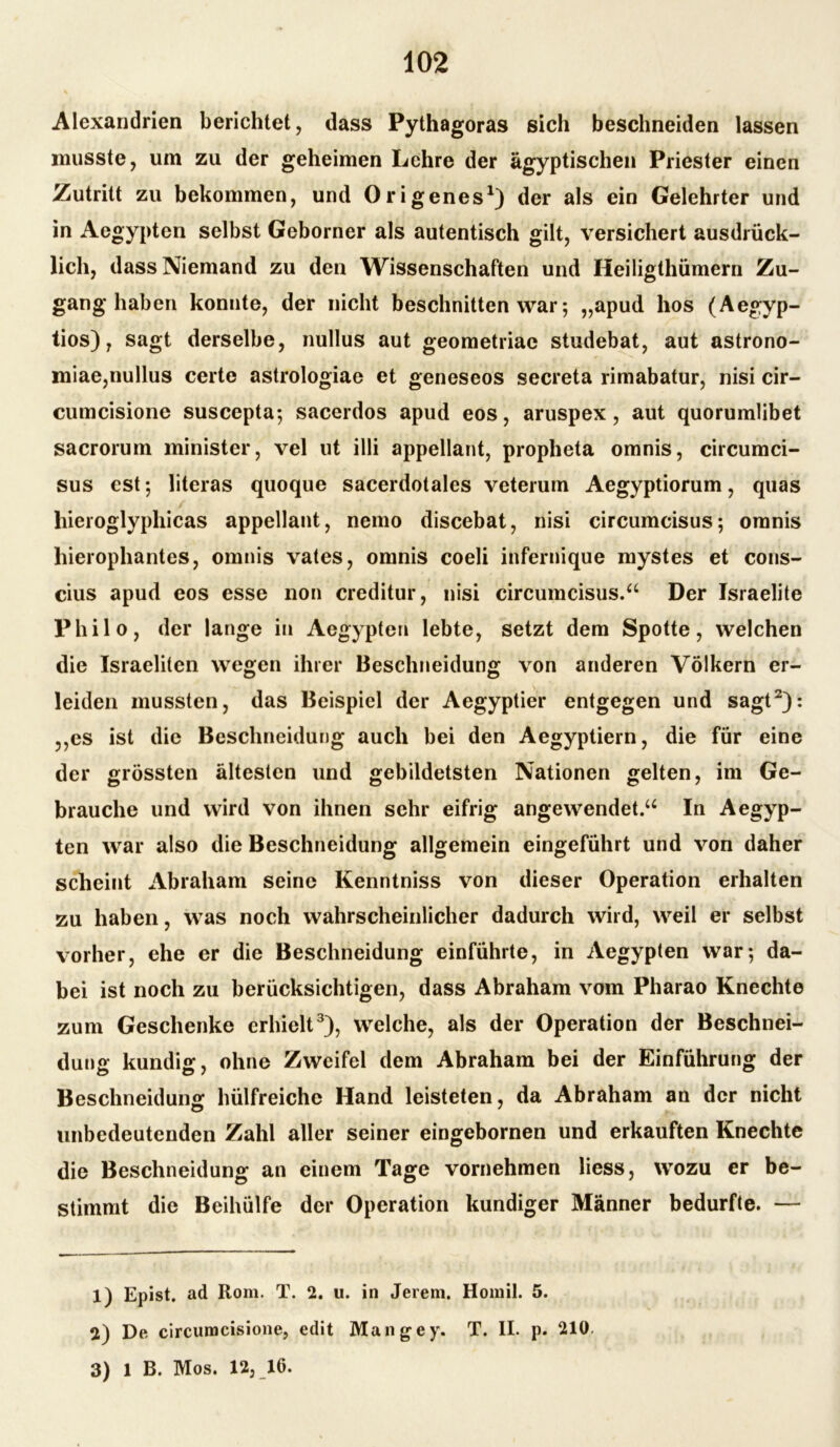 Alexandrien berichtet, dass Pythagoras sich beschneiden lassen musste, um zu der geheimen Lehre der ägyptischen Priester einen Zutritt zu bekommen, und Origenes1) der als ein Gelehrter und in Aegypten selbst Geborner als autentisch gilt, versichert ausdrück- lich, dass Niemand zu den Wissenschaften und Heiligthümern Zu- ganghaben konnte, der nicht beschnitten war; „apud hos (Aegyp- tios), sagt derselbe, nullus aut geometriac studebat, aut astrono- miae,nullus certe astrologiae et geneseos secreta rimabatur, nisi cir- cumcisione suscepta; sacerdos apud eos, aruspex, aut quorumlibet sacrorum minister, vel ut illi appellant, propheta omnis, circumci- sus cst; literas quoque sacerdotales veterum Aegyptiorum, quas hieroglyphicas appellant, nemo discebat, nisi circumcisus; omnis hierophantes, omnis vates, omnis coeli infernique mystes et cous- cius apud eos esse non creditur, nisi circumcisus.“ Der Israelite Philo, der lange in Aegypten lebte, setzt dem Spotte, welchen die Israeliten wegen ihrer Beschneidung von anderen Völkern er- leiden mussten, das Beispiel der Aegyptier entgegen und sagt2): ,,es ist die Beschneidung auch bei den Aegyptiern, die für eine der grössten ältesten und gebildetsten Nationen gelten, im Ge- brauche und wird von ihnen sehr eifrig angewendet.“ In Aegyp- ten war also die Beschneidung allgemein eingeführt und von daher scheint Abraham seine Kenntniss von dieser Operation erhalten zu haben, was noch wahrscheinlicher dadurch wird, weil er selbst vorher, ehe er die Beschneidung einführte, in Aegypten war; da- bei ist noch zu berücksichtigen, dass Abraham vom Pharao Knechte zum Geschenke erhielt3), welche, als der Operation der Beschnei- dune; kundig, ohne Zweifel dem Abraham bei der Einführung der Beschneidung hülfreiche Hand leisteten, da Abraham an der nicht unbedeutenden Zahl aller seiner eingebornen und erkauften Knechte die Beschneidung an einem Tage vornehmen liess, wozu er be- stimmt die Beihülfe der Operation kundiger Männer bedurfte. — 1) Epist. ad Rom. T. 2. u. in Jerem. Homil. 5. 2) De circumcisione, edit Man gey. T. II. p. 210. 3) 1 B. Mos. 12, 16.