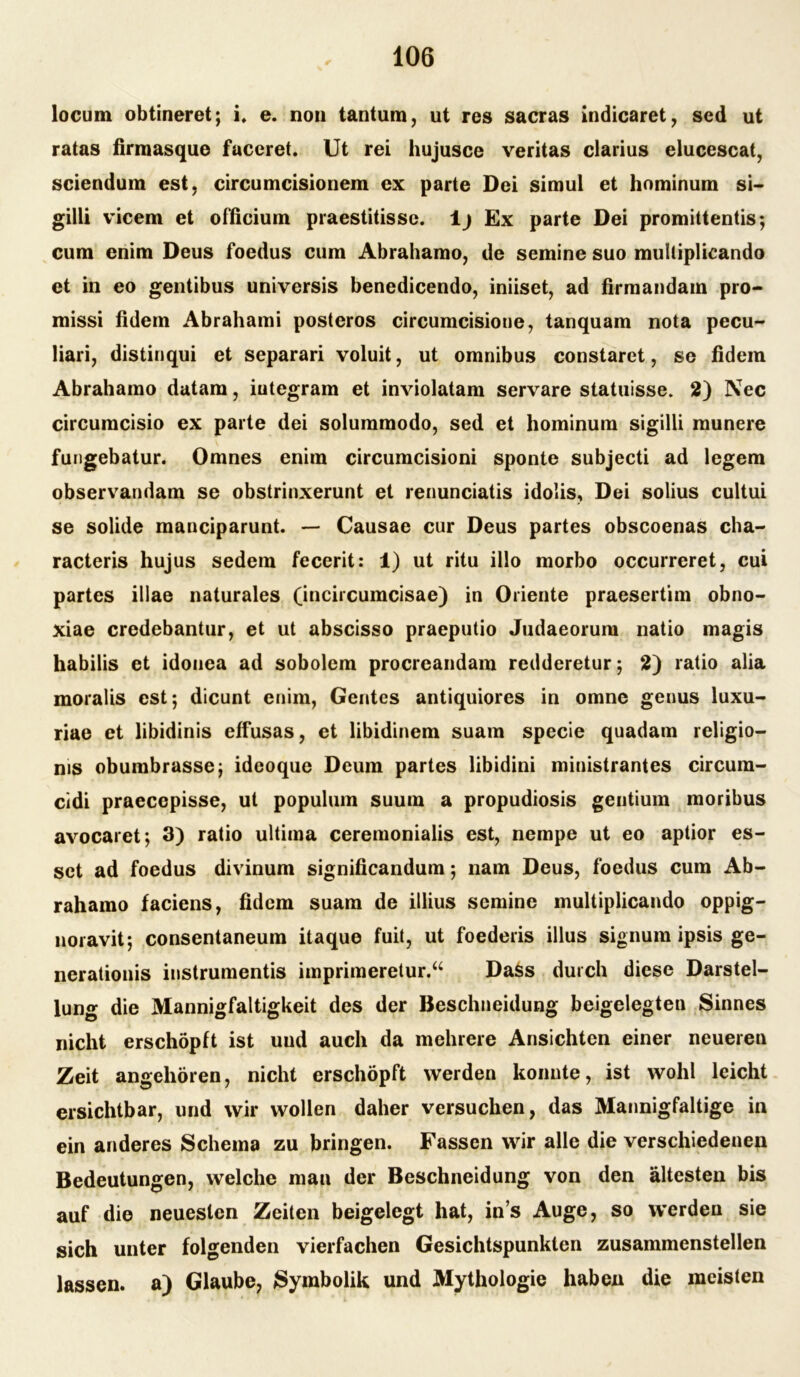 locum obtineret; i. e. non tantum, ut res sacras indicaret, sed ut ratas firraasque faceret. Ut rei hujusce veritas clarius elucescat, sciendum est, circumcisionem ex parte Dei simul et hominum si- gilli vicem et officium praestitisse. 1 j Ex parte Dei promittentis; cum enim Deus foedus cum Abrahamo, de semine suo mulliplicando et in eo gentibus universis benedicendo, iniiset, ad firraandam pro- missi fidem Abrahami posteros circumcisione, tanquam nota pecu- liari, distinqui et separari voluit, ut omnibus constaret, se fidem Abrahamo datam, iutegram et inviolatam servare statuisse. 2) Nec circumcisio ex parte dei solummodo, sed et hominum sigilli munere fungebatur. Omnes enim circumcisioni sponte subjecti ad legem observandam se obstrinxerunt et renunciatis idolis, Dei solius cultui se solide manciparunt. — Causae cur Deus partes obscoenas cha- racteris hujus sedem fecerit: 1) ut ritu illo morbo occurreret, cui partes illae naturales (incircumcisae) in Oriente praesertim obno- xiae credebantur, et ut abscisso praeputio Judaeorum natio magis habilis et idonea ad sobolem procreandam redderetur; 2) ratio alia moralis est; dicunt enim, Gentes antiquiores in omne genus luxu- riae et libidinis effusas, et libidinem suam specie quadam religio— nis obumbrassej ideoque Deum partes libidini ministrantes circum- cidi praecepisse, ut populum suum a propudiosis gentium moribus avocaret; 3) ratio ultima ceremonialis est, nempe ut eo aptior es- set ad foedus divinum significandum; nam Deus, foedus cum Ab- rahamo faciens, fidem suam de illius semine multiplicando oppig- noravit; consentaneum itaque fuit, ut foederis illus signum ipsis ge- nerationis instrumentis imprimeretur.u Dass durch diese Darstel- lung die Mannigfaltigkeit des der Beschneidung beigelegten Sinnes nicht erschöpft ist uud auch da mehrere Ansichten einer neueren Zeit angehören, nicht erschöpft werden konnte, ist wohl leicht ersichtbar, und wir wollen daher versuchen, das Mannigfaltige in ein anderes Schema zu bringen. Fassen wir alle die verschiedenen Bedeutungen, welche man der Beschneidung von den ältesten bis auf die neuesten Zeiten beigelegt hat, ins Auge, so werden sie sich unter folgenden vierfachen Gesichtspunkten zusammenstellen lassen, a) Glaube, Symbolik und Mythologie haben die meisten