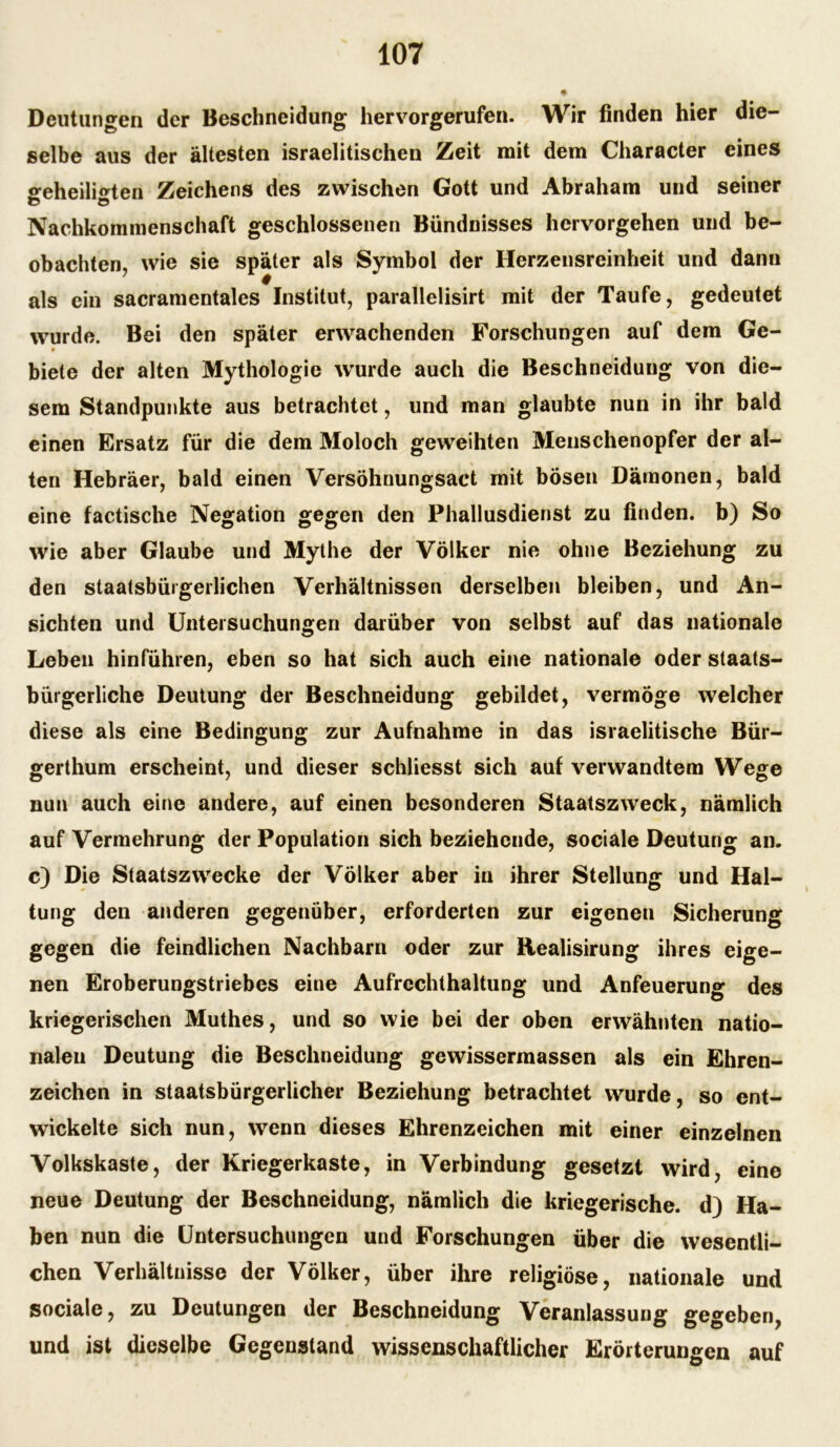 Deutungen der Beschneidung hervorgerufen. Wir finden hier die- selbe aus der ältesten israelitischen Zeit mit dem Character eines geheiligten Zeichens des zwischen Gott und Abraham und seiner D Ö Nachkommenschaft geschlossenen Bündnisses hervorgehen und be- obachten, wie sie später als Symbol der Herzensreinheit und dann als ein sacramentales Institut, parallelisirt mit der Taufe, gedeutet wurde. Bei den später erwachenden Forschungen auf dem Ge- biete der alten Mythologie wurde auch die Beschneidung von die- sem Standpunkte aus betrachtet, und man glaubte nun in ihr bald einen Ersatz für die dem Moloch geweihten Menschenopfer der al- ten Hebräer, bald einen Versöhnungsact mit bösen Dämonen, bald eine factische Negation gegen den Phallusdienst zu finden, b) So wie aber Glaube und Mythe der Völker nie ohne Beziehung zu den staatsbürgerlichen Verhältnissen derselben bleiben, und An- sichten und Untersuchungen darüber von selbst auf das nationale Leben hinführen, eben so hat sich auch eine nationale oder staats- bürgerliche Deutung der Beschneidung gebildet, vermöge welcher diese als eine Bedingung zur Aufnahme in das israelitische Bür- gerthum erscheint, und dieser schliesst sich auf verwandtem Wege nun auch eine andere, auf einen besonderen Staatszweck, nämlich auf Vermehrung der Population sich beziehende, sociale Deutung an. c) Die Staatszwecke der Völker aber in ihrer Stellung und Hal- tung den anderen gegenüber, erforderten zur eigenen Sicherung gegen die feindlichen Nachbarn oder zur Realisirung ihres eige- nen Eroberungstriebes eine Aufrcchthaltung und Anfeuerung des kriegerischen Muthes, und so wie bei der oben erwähnten natio- nalen Deutung die Beschneidung gewissermassen als ein Ehren- zeichen in staatsbürgerlicher Beziehung betrachtet wurde, so ent- wickelte sich nun, wenn dieses Ehrenzeichen mit einer einzelnen Volkskaste, der Kriegerkaste, in Verbindung gesetzt wird, eine neue Deutung der Beschneidung, nämlich die kriegerische, d) Ha- ben nun die Untersuchungen und Forschungen über die wesentli- chen Verhältnisse der Völker, über ihre religiöse, nationale und sociale, zu Deutungen der Beschneidung Veranlassung gegeben, und ist dieselbe Gegenstand wissenschaftlicher Erörterungen auf