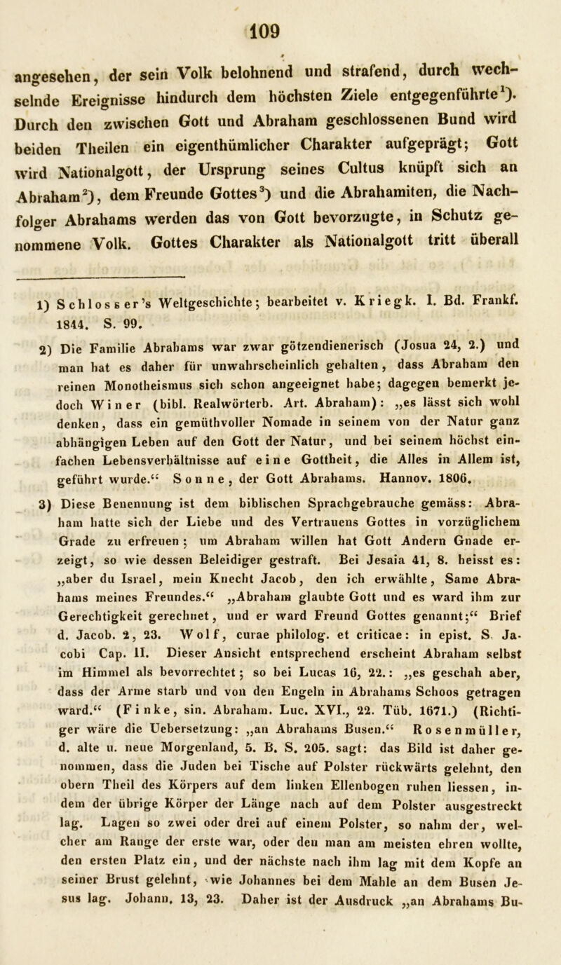 ano-esehen der sein Volk belohnend und strafend, durch wech- selnde Ereignisse hindurch dem höchsten Ziele entgegenführte ). Durch den zwischen Gott und Abraham geschlossenen Bund wird beiden Theilen ein eigentümlicher Charakter aufgeprägt; Gott wird Nationalgott, der Ursprung seines Cultus knüpft sich an Abraham1 2), dem Freunde Gottes3) und die Abrahamiten, die Nach- folger Abrahams werden das von Gott bevorzugte, in Schutz ge- ‘o nommene Volk. Gottes Charakter als Nationalgott tritt überall 1) Schlosser’s Weltgeschichte; bearbeitet v. Kriegk. 1. Bd. Frankf. 1844. S. 99. 2) Die Familie Abrahams war zwar götzendienerisch (Josua 24, 2.) und man hat es daher für unwahrscheinlich gehalten, dass Abraham den reinen Monotheismus sich schon angeeignet habe; dagegen bemerkt je- doch Win er (bibl. Realwörterb. Art. Abraham): „es lässt sich wohl denken, dass ein gemüthvoller Nomade in seinem von der Natur ganz abhängigen Leben auf den Gott der Natur, und bei seinem höchst ein- fachen Lebensverhältnisse auf eine Gottheit, die Alles in Allem ist, geführt wurde.“ Sonne, der Gott Abrahams. Hannov. 1806. 3) Diese Benennung ist dem biblischen Sprachgebrauche gemäss: Abra- ham hatte sich der Liebe und des Vertrauens Gottes in vorzüglichem Grade zu erfreuen ; um Abraham willen hat Gott Andern Gnade er- zeigt, so wie dessen Beleidiger gestraft. Bei Jesaia 41, 8. heisst es: „aber du Israel, mein Knecht Jacob, den ich erwählte, Same Abra- hams meines Freundes.“ „Abraham glaubte Gott und es ward ihm zur Gerechtigkeit gerechnet, und er ward Freund Gottes genannt;“ Brief d. Jacob. 2, 23. Wolf, curae philolog. et criticae: in epist. S, Ja- cobi Cap. II. Dieser Ansicht entsprechend erscheint Abraham selbst im Himmel als bevorrechtet; so bei Lucas 16, 22.: „es geschah aber, dass der Arme starb und von den Engeln in Abrahams Schoos getragen ward.“ (Finke, sin. Abraham. Luc. XVI., 22. Tüb. 1671.) (Richti- ger wäre die Uebersetzung: „an Abrahams Busen.“ Rosenmüller, d. alte u. neue Morgenland, 5. B. S. 205. sagt: das Bild ist daher ge- nommen, dass die Juden bei Tische auf Polster rückwärts belehnt, den obern Theil des Körpers auf dem linken Ellenbogen ruhen Hessen, in- dem der übrige Körper der Länge nach auf dem Polster ausgestreckt lag. Lagen so zwei oder drei auf einem Polster, so nahm der, wel- cher am Range der erste war, oder den man am meisten ehren wollte, den ersten Platz ein, und der nächste nach ihm lag mit dem Kopfe an seiner Brust gelehnt, wie Johannes bei dem Mahle an dem Busen Je- sus lag. Johann, 13, 23. Daher ist der Ausdruck „an Abrahams Bu-