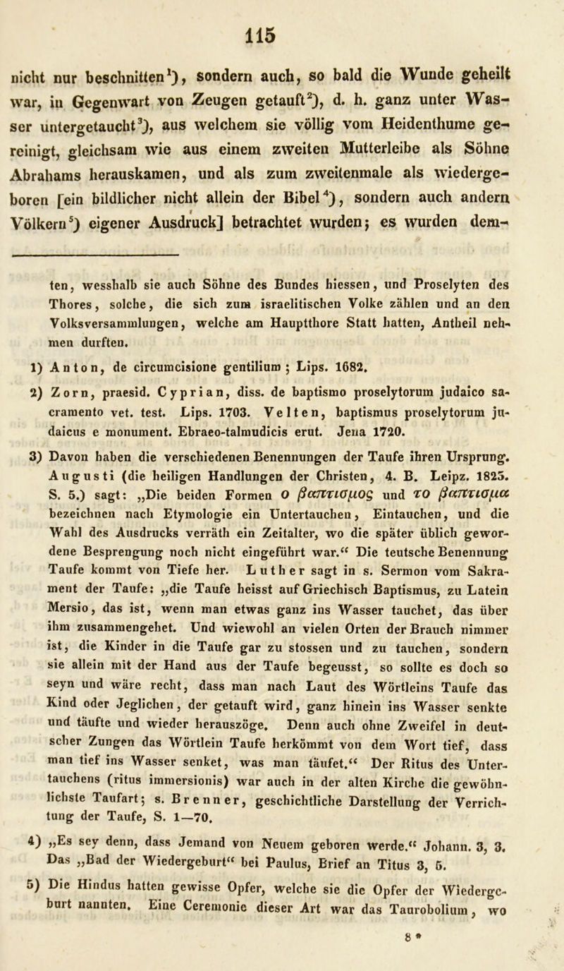 nicht nur beschnitten* 1), sondern auch, so bald die Wunde geheilt war, in Gegenwart von Zeugen getauft2), d. h. ganz unter Was- ser untergetaucht3), aus welchem sie völlig vom Heidenthume ge- reinigt, gleichsam wie aus einem zweiten Mutterleibe als Söhne Abrahams herauskamen, und als zum zweitenmale als wiederge- boren [ein bildlicher nicht allein der Bibel4), sondern auch andern Völkern5) eigener Ausdruck] betrachtet wurdenj es wurden dem- ten, wesshalb sie auch Sohne des Bundes hicssen, und Proselyten des Thores, solche, die sich zura israelitischen Volke zählen und an den Volksversammlungen, welche am Hauptthore Statt hatten, Antheil neh- men durften. 1) Anton, de circumcisione gentilium ; Lips. 1682. 2) Zorn, praesid. Cyprian, diss. de baptismo proselytorum judaico sa- cramento vet. test. Lips. 1703. Velten, baptismus proselytorum jn- daicus e monument. Ebraeo-talmudicis erut. Jena 1720. 3) Davon haben die verschiedenen Benennungen der Taufe ihren Ursprung. Augusti (die heiligen Handlungen der Christen, 4. B. Leipz. 1825. S. 5.) sagt: „Die beiden Formen O ßccTtTiGfXOg und TO ßaTtTiGficc bezeichnen nach Etymologie ein Untertauchen, Eintauchen, und die Wahl des Ausdrucks verräth ein Zeitalter, wo die später üblich gewor- dene Besprengung noch nicht eingeführt war.“ Die teutsche Benennung Taufe kommt von Tiefe her. Luther sagt in s. Sermon vom Sakra- ment der Taufe: „die Taufe heisst auf Griechisch Baptismus, zu Latein Mersio, das ist, wenn man etwas ganz ins Wasser tauchet, das über ihm zusammengehet. Und wiewohl an vielen Orten der Brauch nimmer ist, die Kinder in die Taufe gar zu stossen und zu tauchen, sondern sie allein mit der Hand aus der Taufe begeusst, so sollte es doch so seyn und wäre recht, dass man nach Laut des Wörtleins Taufe das Kind oder Jeglichen, der getauft wird, ganz hinein ins Wasser senkte und täufte und wieder herauszöge. Denn auch ohne Zweifel in deut- scher Zungen das Wörtlein Taufe herkömmt von dem Wort tief, dass man tief ins Wasser senket, was man täufet.“ Der Ritus des Unter- tauchens (ritus immersionis) war auch in der alten Kirche die gewöhn- lichste Taufart; s. Brenner, geschichtliche Darstellung der Verrich- tung der Taufe, S. 1—70. 4) „Es sey denn, dass Jemand von Neuem geboren werde.“ Johann. 3, 3, Das „Bad der Wiedergeburt“ bei Paulus, Brief an Titus 3, 5. 5) Die Hindus hatten gewisse Opfer, welche sie die Opfer der Wiederge- burt nannten. Eine Ceremonic dieser Art war das Taurobolium, wo 8 *