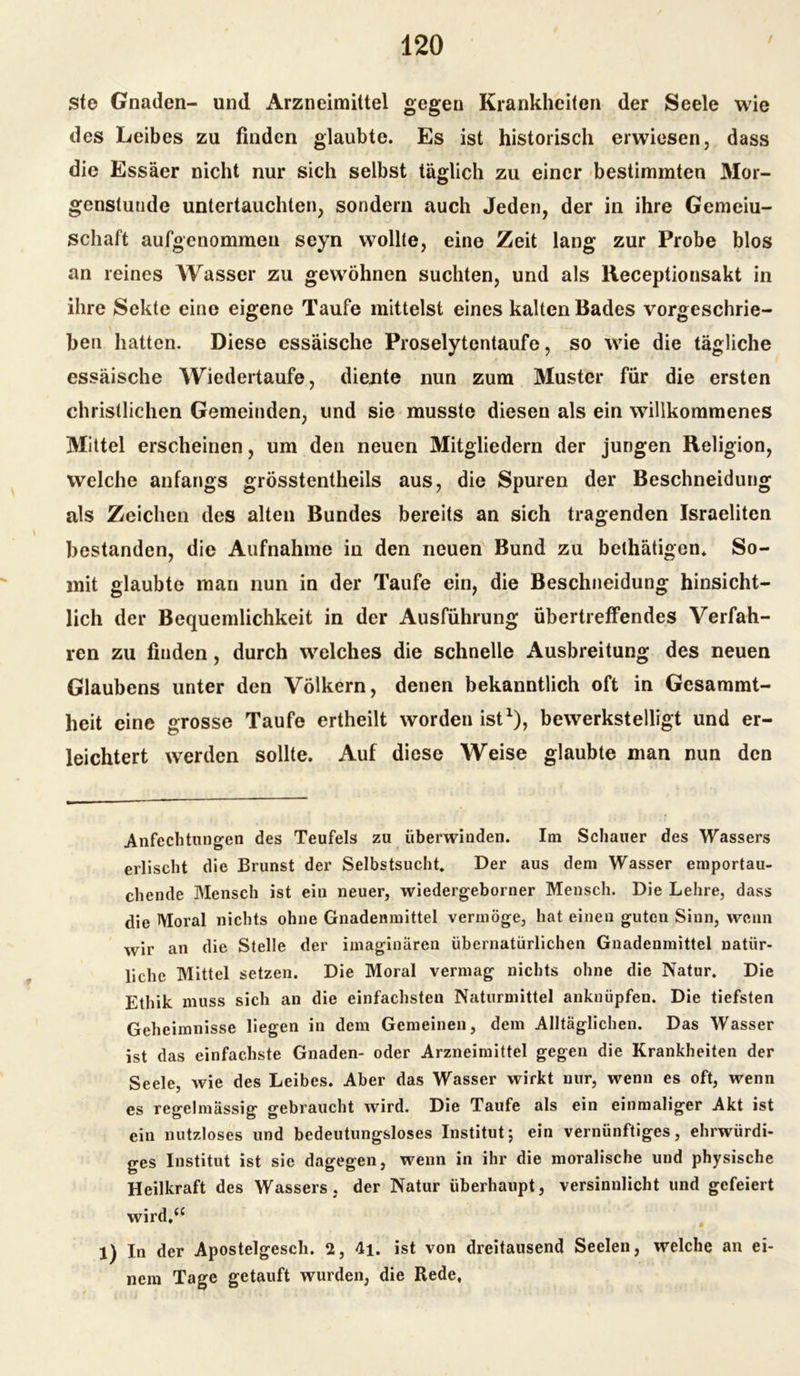 ste Gnaden- und Arzneimittel gegen Krankheiten der Seele wie des Leibes zu finden glaubte. Es ist historisch erwiesen, dass die Essäer nicht nur sich selbst täglich zu einer bestimmten Mor- genstunde untertauchten, sondern auch Jeden, der in ihre Gemeiu- schaft aufgenommen seyn wollte, eine Zeit lang zur Probe blos an reines Wasser zu gewöhnen suchten, und als Receptionsakt in ihre Sekte eine eigene Taufe mittelst eines kalten Bades vorgeschrie- ben hatten. Diese essäische Proselytentaufe, so wie die tägliche essäische Wiedertaufe, diente nun zum Muster für die ersten christlichen Gemeinden, und sie musste diesen als ein willkommenes Mittel erscheinen, um den neuen Mitgliedern der jungen Religion, welche anfangs grösstentheils aus, die Spuren der Beschneidung als Zeichen des alten Bundes bereits an sich tragenden Israeliten bestanden, die Aufnahme in den neuen Bund zu belhätigen* So- mit glaubte man nun in der Taufe ein, die Beschneidung hinsicht- lich der Bequemlichkeit in der Ausführung übertreffendes Verfah- ren zu finden, durch welches die schnelle Ausbreitung des neuen Glaubens unter den Völkern, denen bekanntlich oft in Gesammt- heit eine grosse Taufe ertheilt worden ist1), bewerkstelligt und er- leichtert werden sollte. Auf diese Weise glaubte man nun den Anfechtungen des Teufels zu überwinden. Im Schauer des Wassers erlischt die Brunst der Selbstsucht. Der aus dem Wasser emportau- chende Mensch ist ein neuer, wiedergeborner Mensch. Die Lehre, dass die Moral nichts ohne Gnadenmittel vermöge, hat einen guten Sinn, wenn wir an die Stelle der imaginären übernatürlichen Gnadenmittel natür- liche Mittel setzen. Die Moral vermag nichts ohne die Natur. Die Ethik muss sich an die einfachsten Naturmittel anknüpfen. Die tiefsten Geheimnisse liegen in dem Gemeinen, dem Alltäglichen. Das Wasser ist das einfachste Gnaden- oder Arzneimittel gegen die Krankheiten der Seele, wie des Leibes. Aber das Wasser wirkt nur, wenn es oft, wenn es regelmässig gebraucht wird. Die Taufe als ein einmaliger Akt ist ein nutzloses und bedeutungsloses Institut; ein vernünftiges, ehrwürdi- ges Institut ist sie dagegen, wenn in ihr die moralische und physische Heilkraft des Wassers, der Natur überhaupt, versinnlicht und gefeiert wird,“ 1) In der Apostelgesch. 2, 4i. ist von dreitausend Seelen, welche an ei- nem Tage getauft wurden, die Rede,