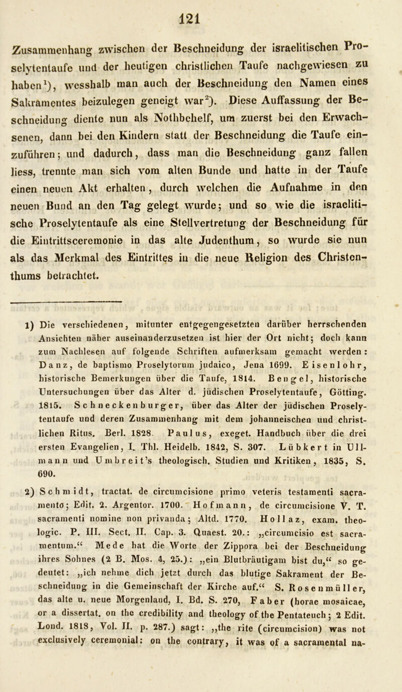 Zusammenhang zwischen der Beschneidung der israelitischen Pro- selytentaufe und der heutigen christlichen Taufe nachgewiesen zu haben1), wesshalb man auch der Beschneidung den Namen eines Sakramentes beizulegen geneigt war2). Diese Auffassung der Be- schneidung diente nun als Nothbchelf, um zuerst bei den Erwach- senen, dann bei den Kindern statt der Beschneidung die Taufe ein- zuführen 5 und dadurch, dass man die Beschneidung ganz fallen liess, trennte man sich vom alten Bunde und hatte in der Taufe einen neuen Akt erhalten, durch welchen die Aufnahme in den neuen Bund an den Tag gelegt wurde; und so wie die israeliti- sche Proselytentaufe als eine Stellvertretung der Beschneidung für die Eintrittsceremonie in das alte Judenthum, so wurde sie nun als das Merkmal des Eintrittes in die neue Religion des Christen- thums betrachtet. 1) Die verschiedenen, mitunter entgegengesetzten darüber herrschenden Ansichten näher auseinanderzusetzen ist hier der Ort nicht; doch kann zum Nachlesen auf folgende Schriften aufmerksam gemacht werden: Danz, de baptismo Proselytorum judaico, Jena 1699. Eisenlohr, historische Bemerkungen über die Taufe, 1814. Bengel, historische Untersuchungen über das Alter d. jüdischen Proselytentaufe, Gotting. 1815. Schneckenburger, über das Alter der jüdischen Prosely- teutaufe und deren Zusammenhang mit dem johanneischen und christ- lichen Ritus. Berl. 1828. Paulus, exeget. Handbuch über die drei ersten Evangelien, L Thl. Heidelb. 1842, S. 307. Lübkert in Ull- mann und Umbreit’s theologisch. Studien und Kritiken, 1835, S. 690. 2) Schmidt, tractat. de circumcisione primo veteris testamenti sacra- mento; Edit. 2. Argentor. 1700. Hofmann, de circumcisione V. T. sacramenti nomine non privanda; Altd. 1770. Hollaz, exam, theo- logic. P. III. Sect. II. Cap. 3. Quaest. 20.: „circumcisio est sacra- mentum.“ Me de hat die Worte der Zippora bei der Beschneidung ihres Sohnes (2 B. Mos. 4, 25.): „ein Blutbräutigam bist du,“ so ge- deutet: „ich nehme dich jetzt durch das blutige Sakrament der Be- schneidung in die Gemeinschaft der Kirche auf.“ S. Rosenmüller, das alte u. neue Morgenland, I. Bd. S. 270, Faber (horae mosaicae, or a dissertat. on the crcdibility and theology of the Pentateuch; 2 Edit. Lond. 1818, Vol. II. p. 287.) sagt: „the rite (circumcision) was not exclusively ceremonial: on the contrary, it was of a sacramental na-