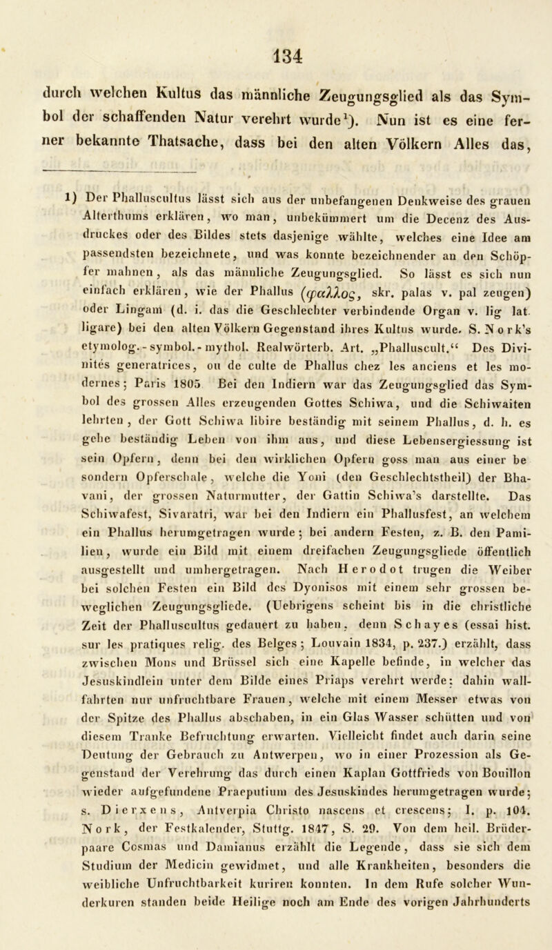 durch welchen Kultus das männliche Zeugungsglied als das Sym- bol der schaffenden Natur verehrt wurde1). Nun ist es eine fer- ner bekannte Thatsache, dass bei den alten Völkern Alles das, 1) Der Phalluscultus lässt sich aus der unbefangenen Denkweise des grauen Alterthums erklären, wo man, unbekümmert um die Decenz des Aus- druckes oder des Bildes stets dasjenige wählte, welches eine Idee am passendsten bezeichnete, und was konnte bezeichnender an dpn Schöp- fer mahnen, als das männliche Zeugungsglied. So lässt es sich nun einfach erklären, wie der Phallus (cpaÄÄOQ, skr. palas v. pal zeugen) oder Lingam (d. i. das die Geschlechter verbindende Organ v. lig lat ligare) bei den alten Völkern Gegenstand ihres Kultus wurde. S. Nork’s etymolog. - symbol. - mythol. Realwörterb. Art. „Phalluscult.“ Des Divi- nites generatrices, ou de culte de Phallus chez les anciens et les mo- dernes 5 Paris 1805 Bei den Indiern war das Zeugungsglied das Sym- bol des grossen Alles erzeugenden Gottes Schiwa, und die Schiwaiten lehrten, der Gott Schiwa libire beständig mit seinem Phallus, d. h. es gehe beständig Leben von ihm aus, und diese Lebenserffiessuno' ist sein Opfern , denn bei den wirklichen Opfern goss man aus einer be sondern Opferschale, welche die Yoni (den Geschlechtstheil) der Bha- vani, der grossen Naturmutter, der Gattin Schiwa’s darstcllte. Das Schiwafest, Sivaratri, war bei den Indiern ein Phallusfest, an welchem ein Phallus herumgetrngen wurde 5 bei andern Festen, z. B. den Pami- lien, wurde ein Bild mit einem dreifachen Zeugungsgliede öffentlich ausgestellt und umhergetragen. Nach Herodot trugen die Weiber bei solchen Festen ein Bild des Dyonisos mit einem sehr grossen be- weglichen Zeugungsgliede. (Uebrigens scheint bis in die christliche Zeit der Phalluscultus gedauert zu haben, denn Schayes (essai hist, sur les pratiques relig. des Beiges 5 Louvain 1834, p. 237.) erzählt, dass zwischen Mons und Brüssel sich eine Kapelle befinde, in welcher das Jesuskindlein unter dem Bilde eines Priaps verehrt werde: dahin wall- fahrten nur unfruchtbare Frauen, welche mit einem Messer etwas von der Spitze des Phallus abschaben, in ein Glas Wasser schütten und von diesem Tranke Befruchtung erwarten. Vielleicht findet auch darin seine Deutung der Gebrauch zu Antwerpen, wo in einer Prozession als Ge- genstand der Verehrung das durch einen Kaplan Gottfrieds von Bouillon wieder aulgefundene Praeputium des Jesuskindes herumgetragen wurde; s. Dierxens, Antverpia Christo nascens et crescens; 1. p. 104. Nork, der Festkalender, Stuttg. 1847, S. 29. Von dem heil. Brüder- paare Cosmas und Damianus erzählt die Legende, dass sie sich dem Studium der Medicin gewidmet, und alle Krankheiten, besonders die weibliche Unfruchtbarkeit kuriren konnten, ln dem Rufe solcher Wun- derkuren standen beide Heilige noch am Ende des vorigen Jahrhunderts