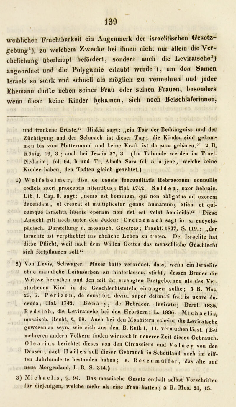 weiblichen Fruchtbarkeit ein Augenmerk der israelitischen Gesetz- gebung* 1}, zu welchem Zwecke bei ihnen nicht nur allein die Ver- ehelichung überhaupt befördert, sondern auch die Leviratsehe2) ano-eordnet und die Polygamie erlaubt wurde3), um den Samen Israels so stark und schnell als möglich zu vermehren und jeder Ehemann durfte neben seiner Frau oder seinen Frauen, besonders wenn diese keine Finder bekamen, sich noch Beischläferinnen, und trockene Brüste.“ Hiskia sagt: „ein Tag der Bedrangniss und der Züchtigung und der Schmach ist dieser Tag; die Kinder sind gekom- men bis zum Muttermund und keine Kraft ist da zum gebären.“ 2 B. König. 19. 3.; auch bei Jesaia 37, 3. (Im Talmude werden im Tract. Nedarim , fol. (34. b und Tr. Aboda Sara fol. 5. a jene, welche keine Kinder haben, den Todten gleich geachtet.) 1) Wolfsheimer, diss. de causis foecunditatis Hebraeorum nonuullis codicis sacri praeceptis nitentibus $ Hai. 1742. Seiden, uxor hebraic. Lib J. Cap. 9. sagt: „nemo est hominum, qui non obligatus ad uxorem ducendam , ut crescat et multiplicetur genus humanum; etiam et qui- cumque Israelita liberis operam non det est velut homieida.“ Diese Ansicht gilt noch unter den Juden: Creizenach sagt in s. encyclo- pädisch. Darstellung d. mosaisch. Gesetzes; Frankf. 1837, S. 119.: „der Israelite ist verpflichtet ins eheliche Leben zu treten. Der Israelite hat diese Pflicht, weil nach dem Willen Gottes das menschliche Geschlecht sich fortpflanzen soll “ 2) Von Levis, Schwager. Moses hatte verordnet, dass, wenn ein Israelite ohne männliche Leibeserben zu hinterlassen, stirbt, dessen Bruder die Wittwe heirathen und den mit ihr erzeugten Erstgebornen als des Ver- storbenen Kind in die Geschlechtstafeln eintragen sollte; 5 B. Mos. 25, 5. Perizon, de constitut. divin. super defuncti fratris uxore du- cenda; Hai. 1742. Benary, de Hebraeor. leviratu; Berol. 1835. Redslob, die Leviratsehe bei den Hebräern; L. 183(3. Michaelis mosaisch. Recht, §. 98. Auch bei den Moabitern scheint die Leviratsehe gewesen zu seyn, wie sich aus dem B. Ruth 1, 11. vermuthen lässt. (Bei mehreren andern Völkern finden wir noch in neuerer Zeit diesen Gebrauch. Olearius berichtet dieses von den Circassiern und Volney von den Drusen; nach Hailes soll dieser Gebrauch in Schottland noch im eilf- ten Jahrhunderte bestanden haben; s. Rosenmüller, das alte und neue Morgenland, I. B. S. 314.) 3) Michaelis, §. 94. Das mosaische Gesetz enthält selbst Vorschriften für diejenigen, welche mehr als eine Frau hatten; 5 B. Mos. 21, 15.
