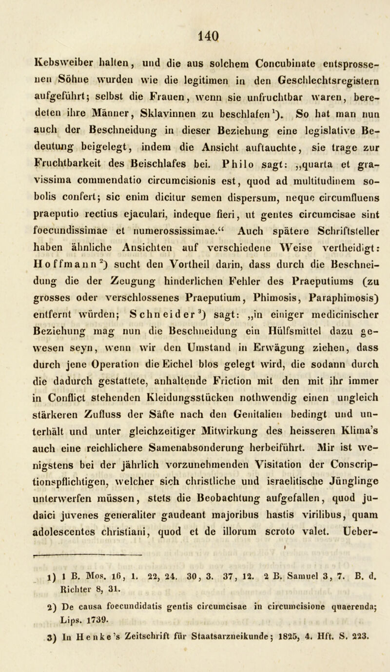 Kebsweiber halten, und die aus solchem Concubinate entsprosse- nen Söhne wurden wie die legitimen in den Geschlechtsregistern aufgeführt} selbst die Frauen, wenn sie unfruchtbar waren, bere- deten ihre Männer, Sklavinnen zu beschlafen*)♦ So hat man nun auch der Beschneidung in dieser Beziehung eine legislative Be- deutung beigelegt, indem die Ansicht auftauchte, sie trage zur Fruchtbarkeit des Beischlafes bei. Philo sagt: „quarta et gra- vissima commendatio circumcisionis est, quod ad multitudinem so- bolis confert; sic enim dicitur semen dispersum, neque circumfluens praeputio rectius ejaculari, indeque fieri, ut gentes circumcisae sint foecundissimae et numerossissimae.“ Auch spätere Schriftsteller haben ähnliche Ansichten auf verschiedene Weise vertheidigt: IIoffmann1 2) sucht den Vortheil darin, dass durch die Beschnei- dung die der Zeugung hinderlichen Fehler des Praeputiums (zu grosses oder verschlossenes Praeputium, Phimosis, Paraphimosis) entfernt würden; Schneider3) sagt: „in einiger medicinischer Beziehung mag nun die Beschneidung ein Hülfsmittel dazu ge- wesen seyn, wenn wir den Umstand in Erwägung ziehen, dass durch jene Operation die Eichel blos gelegt wird, die sodann durch die dadurch gestattete, anhaltende Friction mit den mit ihr immer in Conflict stehenden Kleidungsstücken notlnvendig einen ungleich stärkeren Zufluss der Säfte nach den Genitalien bedingt und un- terhält und unter gleichzeitiger Mitwirkung des heisseren Klima’s auch eine reichlichere Samenabsonderung herbeiführt. Mir ist we- nigstens bei der jährlich vorzunehmenden Visitation der Conscrip- tionspflichtigen, welcher sich christliche und israelitische Jünglinge unterwerfen müssen, stets die Beobachtung aufgefallen, quod ju- daici juvenes generaliter gaudeant majoribus hastis virilibus, quam adolescentes christiani, quod et de illorum scroto valet. Ueber- 1) 1 B. Mos. 16, 1. 22, 24. 30, 3. 37, 12. 2 B. Samuel 3,7. B. d. Richter 8, 31. 2) De causa foecundidatis gentis circumcisae in circumcisione quaerenda; Lips. 1739. 3) ln Henke’s Zeitschrift für Staatsarzneikunde*, 1825, 4. Hft. S. 223.